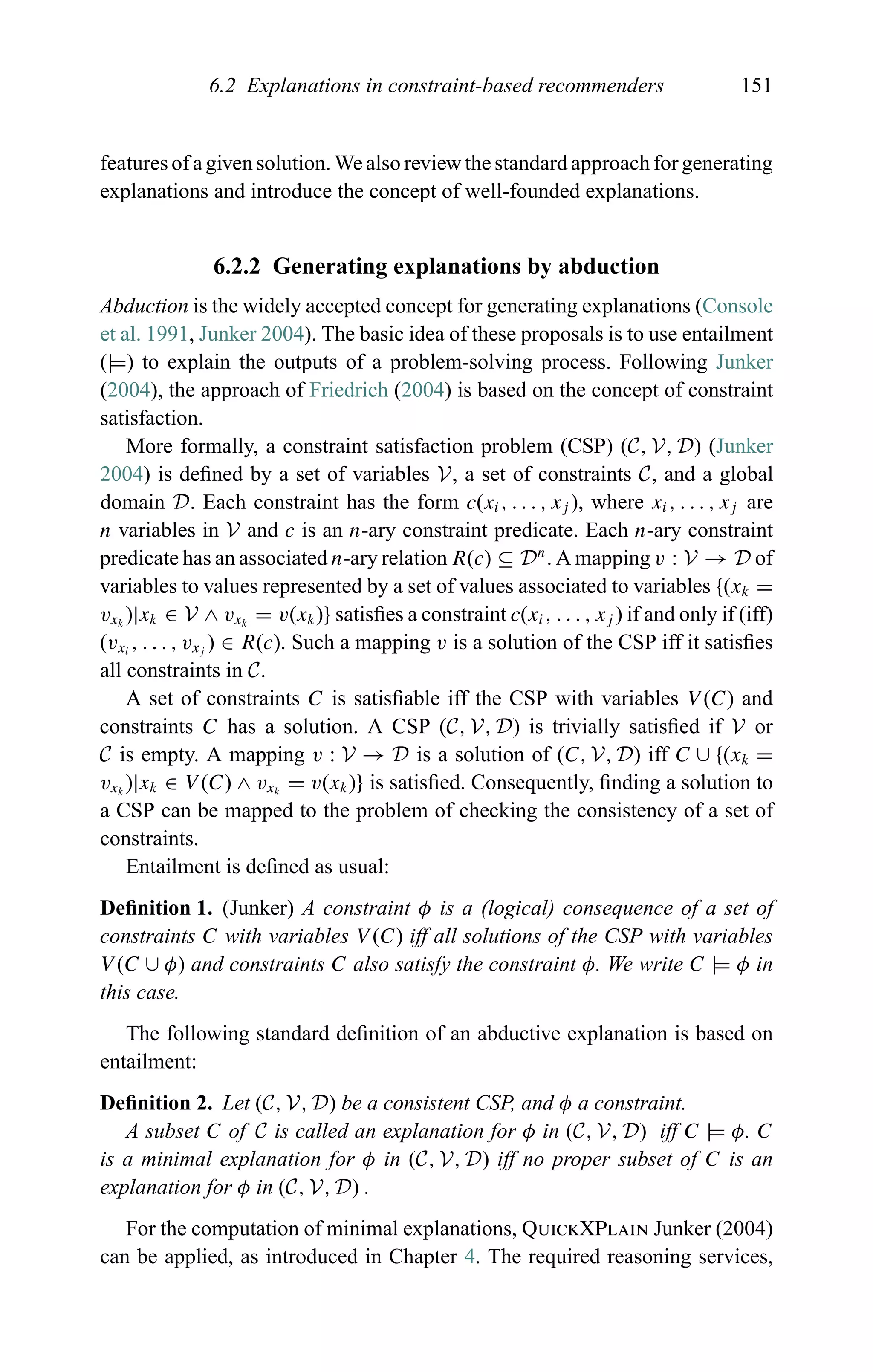 6.2 Explanations in constraint-based recommenders 151
features of a given solution. We also review the standard approach for generating
explanations and introduce the concept of well-founded explanations.
6.2.2 Generating explanations by abduction
Abduction is the widely accepted concept for generating explanations (Console
et al. 1991, Junker 2004). The basic idea of these proposals is to use entailment
(|=) to explain the outputs of a problem-solving process. Following Junker
(2004), the approach of Friedrich (2004) is based on the concept of constraint
satisfaction.
More formally, a constraint satisfaction problem (CSP) (C, V, D) (Junker
2004) is deﬁned by a set of variables V, a set of constraints C, and a global
domain D. Each constraint has the form c(xi, . . . , xj ), where xi, . . . , xj are
n variables in V and c is an n-ary constraint predicate. Each n-ary constraint
predicate has an associated n-ary relation R(c) ⊆ Dn
. A mapping v : V → D of
variables to values represented by a set of values associated to variables {(xk =
vxk
)|xk ∈ V ∧ vxk
= v(xk)} satisﬁes a constraint c(xi, . . . , xj ) if and only if (iff)
(vxi
, . . . , vxj
) ∈ R(c). Such a mapping v is a solution of the CSP iff it satisﬁes
all constraints in C.
A set of constraints C is satisﬁable iff the CSP with variables V (C) and
constraints C has a solution. A CSP (C, V, D) is trivially satisﬁed if V or
C is empty. A mapping v : V → D is a solution of (C, V, D) iff C ∪ {(xk =
vxk
)|xk ∈ V (C) ∧ vxk
= v(xk)} is satisﬁed. Consequently, ﬁnding a solution to
a CSP can be mapped to the problem of checking the consistency of a set of
constraints.
Entailment is deﬁned as usual:
Deﬁnition 1. (Junker) A constraint φ is a (logical) consequence of a set of
constraints C with variables V (C) iff all solutions of the CSP with variables
V (C ∪ φ) and constraints C also satisfy the constraint φ. We write C |= φ in
this case.
The following standard deﬁnition of an abductive explanation is based on
entailment:
Deﬁnition 2. Let (C, V, D) be a consistent CSP, and φ a constraint.
A subset C of C is called an explanation for φ in (C, V, D) iff C |= φ. C
is a minimal explanation for φ in (C, V, D) iff no proper subset of C is an
explanation for φ in (C, V, D) .
For the computation of minimal explanations, QuickXPlain Junker (2004)
can be applied, as introduced in Chapter 4. The required reasoning services,
 