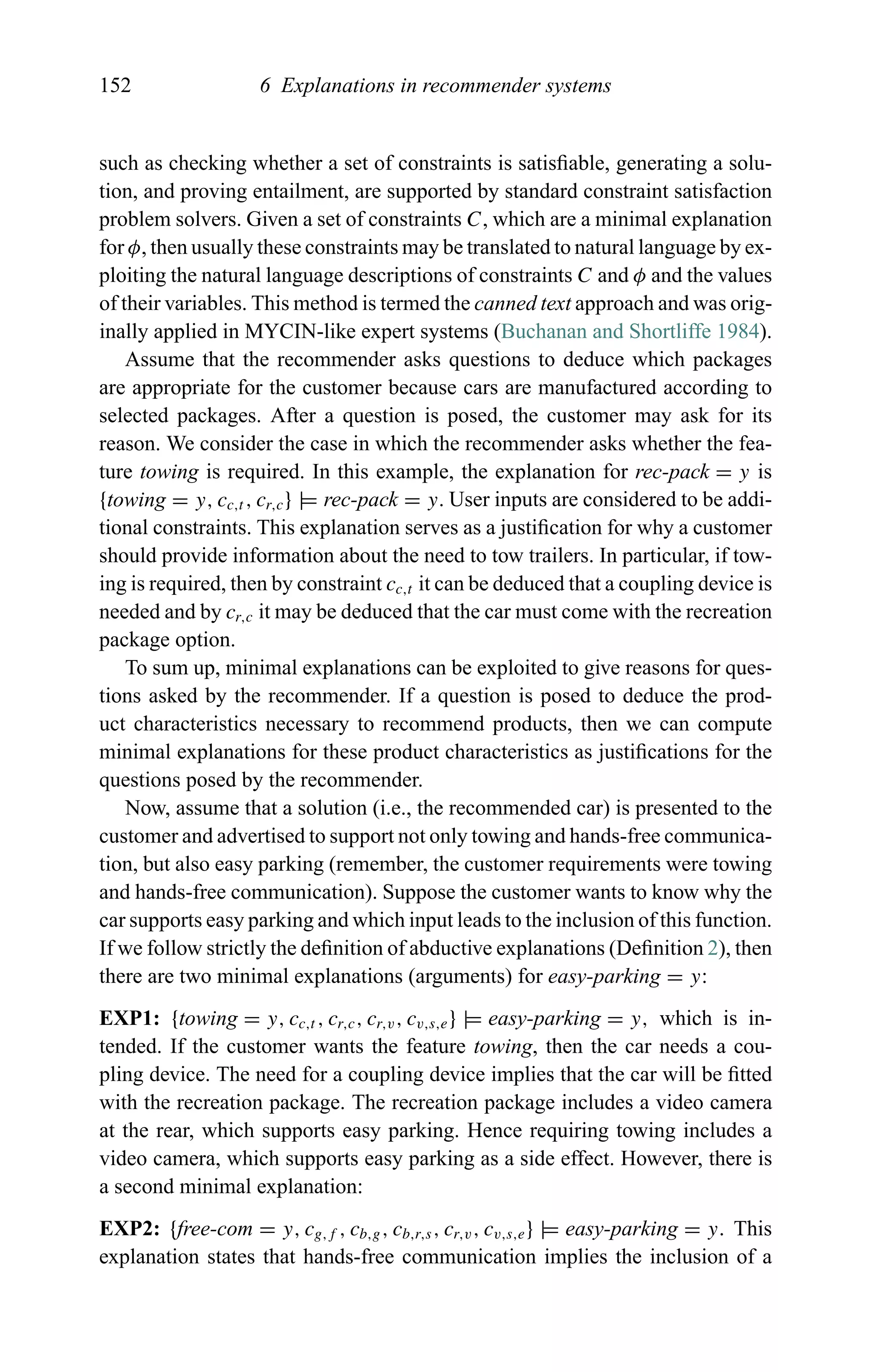 152 6 Explanations in recommender systems
such as checking whether a set of constraints is satisﬁable, generating a solu-
tion, and proving entailment, are supported by standard constraint satisfaction
problem solvers. Given a set of constraints C, which are a minimal explanation
for φ, then usually these constraints may be translated to natural language by ex-
ploiting the natural language descriptions of constraints C and φ and the values
of their variables. This method is termed the canned text approach and was orig-
inally applied in MYCIN-like expert systems (Buchanan and Shortliffe 1984).
Assume that the recommender asks questions to deduce which packages
are appropriate for the customer because cars are manufactured according to
selected packages. After a question is posed, the customer may ask for its
reason. We consider the case in which the recommender asks whether the fea-
ture towing is required. In this example, the explanation for rec-pack = y is
{towing = y, cc,t , cr,c} |= rec-pack = y. User inputs are considered to be addi-
tional constraints. This explanation serves as a justiﬁcation for why a customer
should provide information about the need to tow trailers. In particular, if tow-
ing is required, then by constraint cc,t it can be deduced that a coupling device is
needed and by cr,c it may be deduced that the car must come with the recreation
package option.
To sum up, minimal explanations can be exploited to give reasons for ques-
tions asked by the recommender. If a question is posed to deduce the prod-
uct characteristics necessary to recommend products, then we can compute
minimal explanations for these product characteristics as justiﬁcations for the
questions posed by the recommender.
Now, assume that a solution (i.e., the recommended car) is presented to the
customer and advertised to support not only towing and hands-free communica-
tion, but also easy parking (remember, the customer requirements were towing
and hands-free communication). Suppose the customer wants to know why the
car supports easy parking and which input leads to the inclusion of this function.
If we follow strictly the deﬁnition of abductive explanations (Deﬁnition 2), then
there are two minimal explanations (arguments) for easy-parking = y:
EXP1: {towing = y, cc,t , cr,c, cr,v, cv,s,e} |= easy-parking = y, which is in-
tended. If the customer wants the feature towing, then the car needs a cou-
pling device. The need for a coupling device implies that the car will be ﬁtted
with the recreation package. The recreation package includes a video camera
at the rear, which supports easy parking. Hence requiring towing includes a
video camera, which supports easy parking as a side effect. However, there is
a second minimal explanation:
EXP2: {free-com = y, cg,f , cb,g, cb,r,s, cr,v, cv,s,e} |= easy-parking = y. This
explanation states that hands-free communication implies the inclusion of a
 