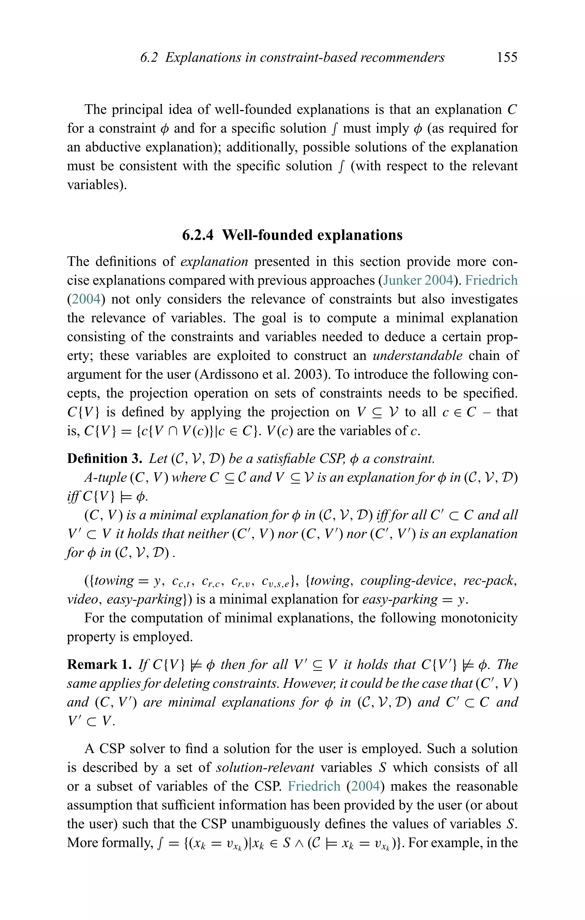 6.2 Explanations in constraint-based recommenders 155
The principal idea of well-founded explanations is that an explanation C
for a constraint φ and for a speciﬁc solution ∫ must imply φ (as required for
an abductive explanation); additionally, possible solutions of the explanation
must be consistent with the speciﬁc solution ∫ (with respect to the relevant
variables).
6.2.4 Well-founded explanations
The deﬁnitions of explanation presented in this section provide more con-
cise explanations compared with previous approaches (Junker 2004). Friedrich
(2004) not only considers the relevance of constraints but also investigates
the relevance of variables. The goal is to compute a minimal explanation
consisting of the constraints and variables needed to deduce a certain prop-
erty; these variables are exploited to construct an understandable chain of
argument for the user (Ardissono et al. 2003). To introduce the following con-
cepts, the projection operation on sets of constraints needs to be speciﬁed.
C{V } is deﬁned by applying the projection on V ⊆ V to all c ∈ C – that
is, C{V } = {c{V ∩ V (c)}|c ∈ C}. V (c) are the variables of c.
Deﬁnition 3. Let (C, V, D) be a satisﬁable CSP, φ a constraint.
A-tuple (C, V ) where C ⊆ C and V ⊆ V is an explanation for φ in (C, V, D)
iff C{V } |= φ.
(C, V ) is a minimal explanation for φ in (C, V, D) iff for all C ⊂ C and all
V ⊂ V it holds that neither (C , V ) nor (C, V ) nor (C , V ) is an explanation
for φ in (C, V, D) .
({towing = y, cc,t , cr,c, cr,v, cv,s,e}, {towing, coupling-device, rec-pack,
video, easy-parking}) is a minimal explanation for easy-parking = y.
For the computation of minimal explanations, the following monotonicity
property is employed.
Remark 1. If C{V } |= φ then for all V ⊆ V it holds that C{V } |= φ. The
same applies for deleting constraints. However, it could be the case that (C , V )
and (C, V ) are minimal explanations for φ in (C, V, D) and C ⊂ C and
V ⊂ V .
A CSP solver to ﬁnd a solution for the user is employed. Such a solution
is described by a set of solution-relevant variables S which consists of all
or a subset of variables of the CSP. Friedrich (2004) makes the reasonable
assumption that sufﬁcient information has been provided by the user (or about
the user) such that the CSP unambiguously deﬁnes the values of variables S.
More formally, ∫ = {(xk = vxk
)|xk ∈ S ∧ (C |= xk = vxk
)}. For example, in the
 