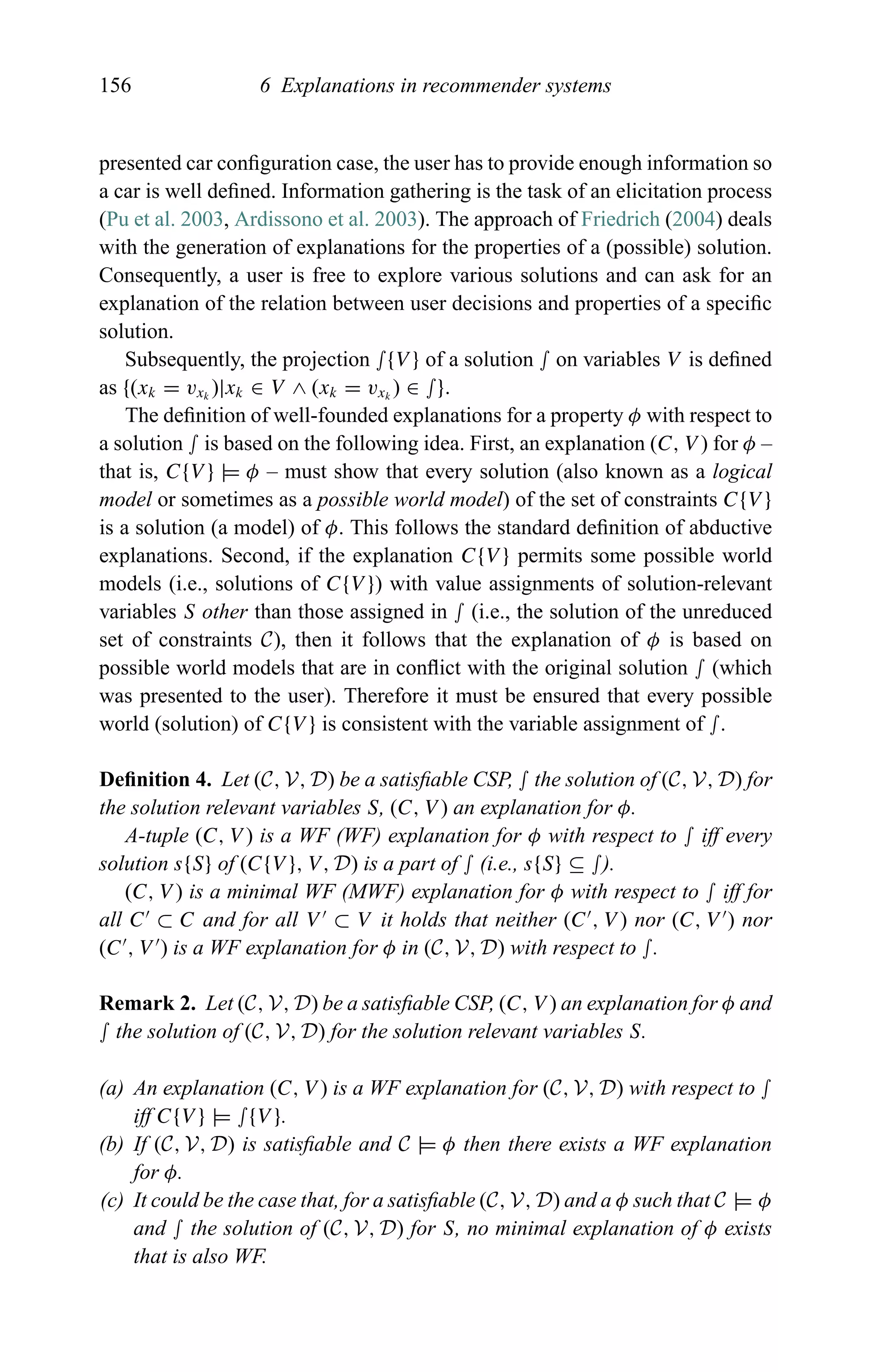 156 6 Explanations in recommender systems
presented car conﬁguration case, the user has to provide enough information so
a car is well deﬁned. Information gathering is the task of an elicitation process
(Pu et al. 2003, Ardissono et al. 2003). The approach of Friedrich (2004) deals
with the generation of explanations for the properties of a (possible) solution.
Consequently, a user is free to explore various solutions and can ask for an
explanation of the relation between user decisions and properties of a speciﬁc
solution.
Subsequently, the projection ∫{V } of a solution ∫ on variables V is deﬁned
as {(xk = vxk
)|xk ∈ V ∧ (xk = vxk
) ∈ ∫}.
The deﬁnition of well-founded explanations for a property φ with respect to
a solution ∫ is based on the following idea. First, an explanation (C, V ) for φ –
that is, C{V } |= φ – must show that every solution (also known as a logical
model or sometimes as a possible world model) of the set of constraints C{V }
is a solution (a model) of φ. This follows the standard deﬁnition of abductive
explanations. Second, if the explanation C{V } permits some possible world
models (i.e., solutions of C{V }) with value assignments of solution-relevant
variables S other than those assigned in ∫ (i.e., the solution of the unreduced
set of constraints C), then it follows that the explanation of φ is based on
possible world models that are in conﬂict with the original solution ∫ (which
was presented to the user). Therefore it must be ensured that every possible
world (solution) of C{V } is consistent with the variable assignment of ∫.
Deﬁnition 4. Let (C, V, D) be a satisﬁable CSP, ∫ the solution of (C, V, D) for
the solution relevant variables S, (C, V ) an explanation for φ.
A-tuple (C, V ) is a WF (WF) explanation for φ with respect to ∫ iff every
solution s{S} of (C{V }, V, D) is a part of ∫ (i.e., s{S} ⊆ ∫).
(C, V ) is a minimal WF (MWF) explanation for φ with respect to ∫ iff for
all C ⊂ C and for all V ⊂ V it holds that neither (C , V ) nor (C, V ) nor
(C , V ) is a WF explanation for φ in (C, V, D) with respect to ∫.
Remark 2. Let (C, V, D) be a satisﬁable CSP, (C, V ) an explanation for φ and
∫ the solution of (C, V, D) for the solution relevant variables S.
(a) An explanation (C, V ) is a WF explanation for (C, V, D) with respect to ∫
iff C{V } |= ∫{V }.
(b) If (C, V, D) is satisﬁable and C |= φ then there exists a WF explanation
for φ.
(c) It could be the case that, for a satisﬁable (C, V, D) and a φ such that C |= φ
and ∫ the solution of (C, V, D) for S, no minimal explanation of φ exists
that is also WF.
 