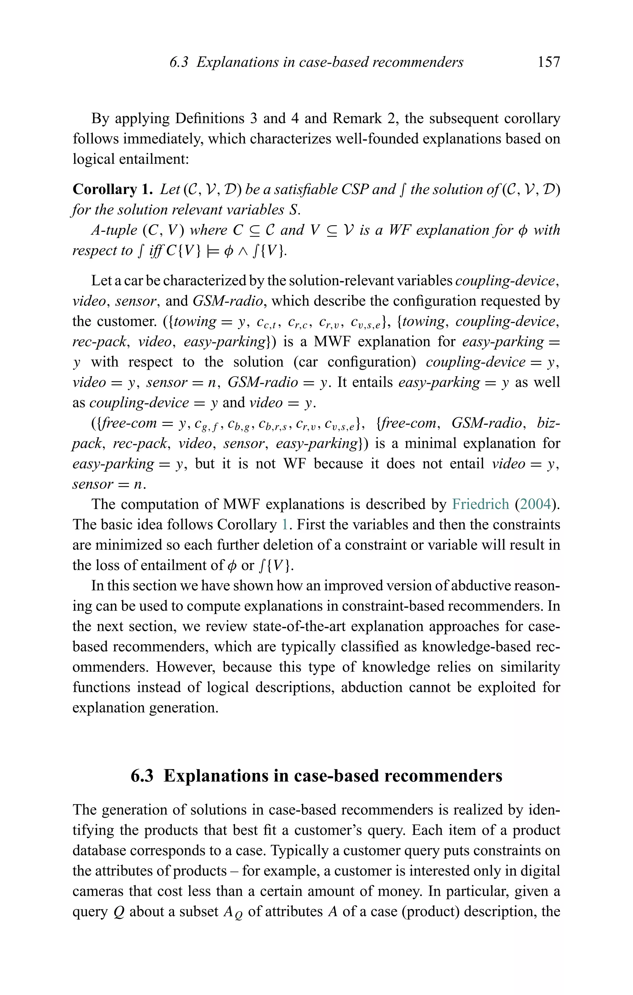 6.3 Explanations in case-based recommenders 157
By applying Deﬁnitions 3 and 4 and Remark 2, the subsequent corollary
follows immediately, which characterizes well-founded explanations based on
logical entailment:
Corollary 1. Let (C, V, D) be a satisﬁable CSP and ∫ the solution of (C, V, D)
for the solution relevant variables S.
A-tuple (C, V ) where C ⊆ C and V ⊆ V is a WF explanation for φ with
respect to ∫ iff C{V } |= φ ∧ ∫{V }.
Let a car be characterized by the solution-relevant variables coupling-device,
video, sensor, and GSM-radio, which describe the conﬁguration requested by
the customer. ({towing = y, cc,t , cr,c, cr,v, cv,s,e}, {towing, coupling-device,
rec-pack, video, easy-parking}) is a MWF explanation for easy-parking =
y with respect to the solution (car conﬁguration) coupling-device = y,
video = y, sensor = n, GSM-radio = y. It entails easy-parking = y as well
as coupling-device = y and video = y.
({free-com = y, cg,f , cb,g, cb,r,s, cr,v, cv,s,e}, {free-com, GSM-radio, biz-
pack, rec-pack, video, sensor, easy-parking}) is a minimal explanation for
easy-parking = y, but it is not WF because it does not entail video = y,
sensor = n.
The computation of MWF explanations is described by Friedrich (2004).
The basic idea follows Corollary 1. First the variables and then the constraints
are minimized so each further deletion of a constraint or variable will result in
the loss of entailment of φ or ∫{V }.
In this section we have shown how an improved version of abductive reason-
ing can be used to compute explanations in constraint-based recommenders. In
the next section, we review state-of-the-art explanation approaches for case-
based recommenders, which are typically classiﬁed as knowledge-based rec-
ommenders. However, because this type of knowledge relies on similarity
functions instead of logical descriptions, abduction cannot be exploited for
explanation generation.
6.3 Explanations in case-based recommenders
The generation of solutions in case-based recommenders is realized by iden-
tifying the products that best ﬁt a customer’s query. Each item of a product
database corresponds to a case. Typically a customer query puts constraints on
the attributes of products – for example, a customer is interested only in digital
cameras that cost less than a certain amount of money. In particular, given a
query Q about a subset AQ of attributes A of a case (product) description, the
 