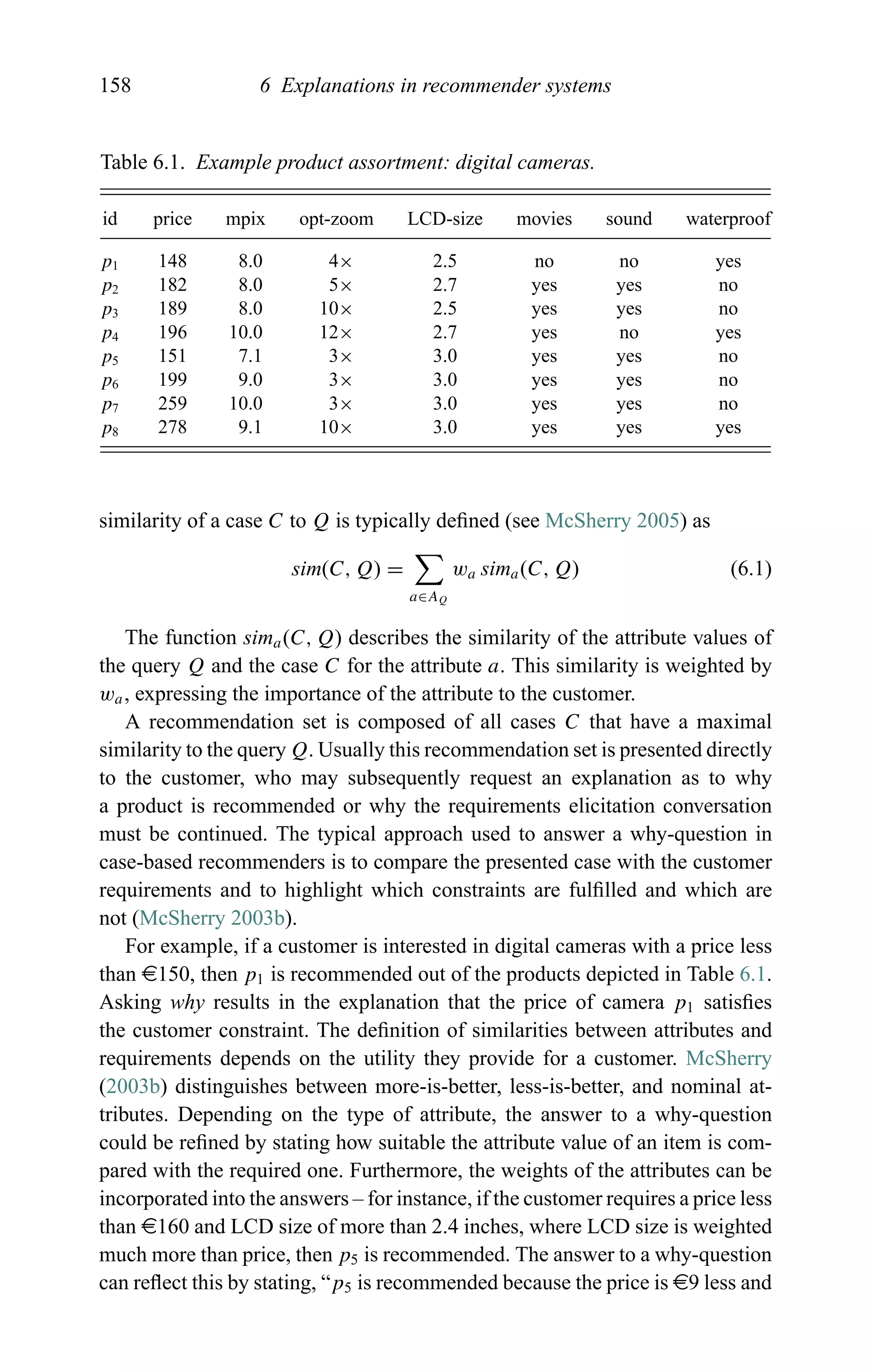 158 6 Explanations in recommender systems
Table 6.1. Example product assortment: digital cameras.
id price mpix opt-zoom LCD-size movies sound waterproof
p1 148 8.0 4× 2.5 no no yes
p2 182 8.0 5× 2.7 yes yes no
p3 189 8.0 10× 2.5 yes yes no
p4 196 10.0 12× 2.7 yes no yes
p5 151 7.1 3× 3.0 yes yes no
p6 199 9.0 3× 3.0 yes yes no
p7 259 10.0 3× 3.0 yes yes no
p8 278 9.1 10× 3.0 yes yes yes
similarity of a case C to Q is typically deﬁned (see McSherry 2005) as
sim(C, Q) =
a∈AQ
wa sima(C, Q) (6.1)
The function sima(C, Q) describes the similarity of the attribute values of
the query Q and the case C for the attribute a. This similarity is weighted by
wa, expressing the importance of the attribute to the customer.
A recommendation set is composed of all cases C that have a maximal
similarity to the query Q. Usually this recommendation set is presented directly
to the customer, who may subsequently request an explanation as to why
a product is recommended or why the requirements elicitation conversation
must be continued. The typical approach used to answer a why-question in
case-based recommenders is to compare the presented case with the customer
requirements and to highlight which constraints are fulﬁlled and which are
not (McSherry 2003b).
For example, if a customer is interested in digital cameras with a price less
than e150, then p1 is recommended out of the products depicted in Table 6.1.
Asking why results in the explanation that the price of camera p1 satisﬁes
the customer constraint. The deﬁnition of similarities between attributes and
requirements depends on the utility they provide for a customer. McSherry
(2003b) distinguishes between more-is-better, less-is-better, and nominal at-
tributes. Depending on the type of attribute, the answer to a why-question
could be reﬁned by stating how suitable the attribute value of an item is com-
pared with the required one. Furthermore, the weights of the attributes can be
incorporated into the answers – for instance, if the customer requires a price less
than e160 and LCD size of more than 2.4 inches, where LCD size is weighted
much more than price, then p5 is recommended. The answer to a why-question
can reﬂect this by stating, “p5 is recommended because the price is e9 less and
 