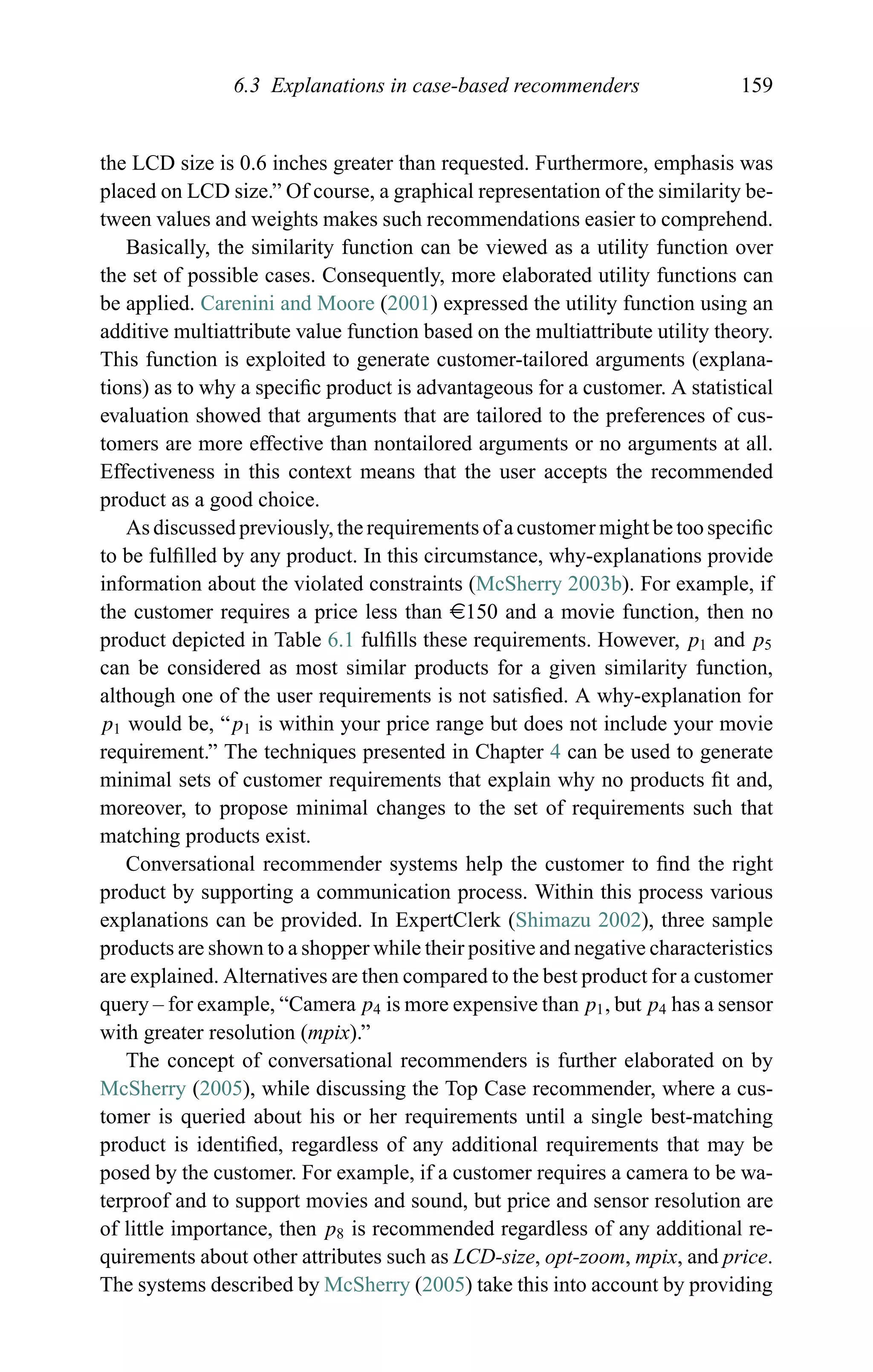 6.3 Explanations in case-based recommenders 159
the LCD size is 0.6 inches greater than requested. Furthermore, emphasis was
placed on LCD size.” Of course, a graphical representation of the similarity be-
tween values and weights makes such recommendations easier to comprehend.
Basically, the similarity function can be viewed as a utility function over
the set of possible cases. Consequently, more elaborated utility functions can
be applied. Carenini and Moore (2001) expressed the utility function using an
additive multiattribute value function based on the multiattribute utility theory.
This function is exploited to generate customer-tailored arguments (explana-
tions) as to why a speciﬁc product is advantageous for a customer. A statistical
evaluation showed that arguments that are tailored to the preferences of cus-
tomers are more effective than nontailored arguments or no arguments at all.
Effectiveness in this context means that the user accepts the recommended
product as a good choice.
As discussed previously, the requirements of a customer might be too speciﬁc
to be fulﬁlled by any product. In this circumstance, why-explanations provide
information about the violated constraints (McSherry 2003b). For example, if
the customer requires a price less than e150 and a movie function, then no
product depicted in Table 6.1 fulﬁlls these requirements. However, p1 and p5
can be considered as most similar products for a given similarity function,
although one of the user requirements is not satisﬁed. A why-explanation for
p1 would be, “p1 is within your price range but does not include your movie
requirement.” The techniques presented in Chapter 4 can be used to generate
minimal sets of customer requirements that explain why no products ﬁt and,
moreover, to propose minimal changes to the set of requirements such that
matching products exist.
Conversational recommender systems help the customer to ﬁnd the right
product by supporting a communication process. Within this process various
explanations can be provided. In ExpertClerk (Shimazu 2002), three sample
products are shown to a shopper while their positive and negative characteristics
are explained. Alternatives are then compared to the best product for a customer
query – for example, “Camera p4 is more expensive than p1, but p4 has a sensor
with greater resolution (mpix).”
The concept of conversational recommenders is further elaborated on by
McSherry (2005), while discussing the Top Case recommender, where a cus-
tomer is queried about his or her requirements until a single best-matching
product is identiﬁed, regardless of any additional requirements that may be
posed by the customer. For example, if a customer requires a camera to be wa-
terproof and to support movies and sound, but price and sensor resolution are
of little importance, then p8 is recommended regardless of any additional re-
quirements about other attributes such as LCD-size, opt-zoom, mpix, and price.
The systems described by McSherry (2005) take this into account by providing
 