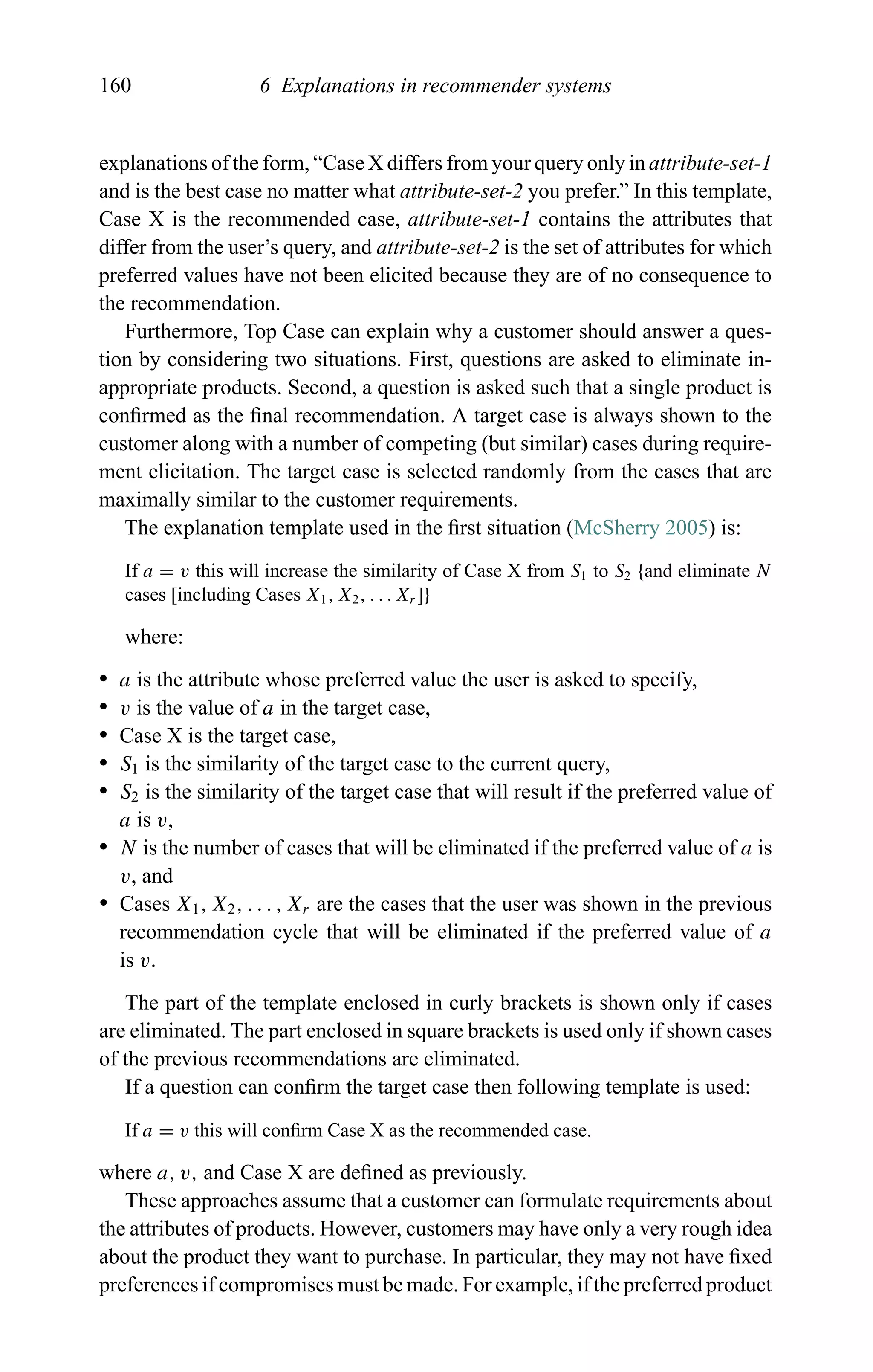 160 6 Explanations in recommender systems
explanations of the form, “Case X differs from your query only in attribute-set-1
and is the best case no matter what attribute-set-2 you prefer.” In this template,
Case X is the recommended case, attribute-set-1 contains the attributes that
differ from the user’s query, and attribute-set-2 is the set of attributes for which
preferred values have not been elicited because they are of no consequence to
the recommendation.
Furthermore, Top Case can explain why a customer should answer a ques-
tion by considering two situations. First, questions are asked to eliminate in-
appropriate products. Second, a question is asked such that a single product is
conﬁrmed as the ﬁnal recommendation. A target case is always shown to the
customer along with a number of competing (but similar) cases during require-
ment elicitation. The target case is selected randomly from the cases that are
maximally similar to the customer requirements.
The explanation template used in the ﬁrst situation (McSherry 2005) is:
If a = v this will increase the similarity of Case X from S1 to S2 {and eliminate N
cases [including Cases X1, X2, . . . Xr ]}
where:
r a is the attribute whose preferred value the user is asked to specify,
r v is the value of a in the target case,
r Case X is the target case,
r S1 is the similarity of the target case to the current query,
r S2 is the similarity of the target case that will result if the preferred value of
a is v,
r N is the number of cases that will be eliminated if the preferred value of a is
v, and
r Cases X1, X2, . . . , Xr are the cases that the user was shown in the previous
recommendation cycle that will be eliminated if the preferred value of a
is v.
The part of the template enclosed in curly brackets is shown only if cases
are eliminated. The part enclosed in square brackets is used only if shown cases
of the previous recommendations are eliminated.
If a question can conﬁrm the target case then following template is used:
If a = v this will conﬁrm Case X as the recommended case.
where a, v, and Case X are deﬁned as previously.
These approaches assume that a customer can formulate requirements about
the attributes of products. However, customers may have only a very rough idea
about the product they want to purchase. In particular, they may not have ﬁxed
preferences if compromises must be made. For example, if the preferred product
 