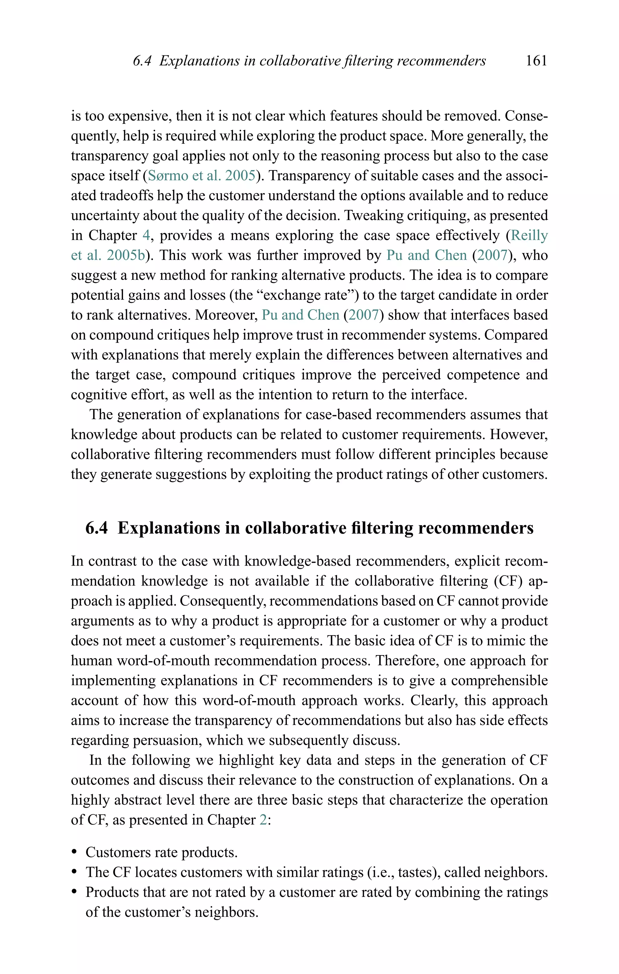 6.4 Explanations in collaborative ﬁltering recommenders 161
is too expensive, then it is not clear which features should be removed. Conse-
quently, help is required while exploring the product space. More generally, the
transparency goal applies not only to the reasoning process but also to the case
space itself (Sørmo et al. 2005). Transparency of suitable cases and the associ-
ated tradeoffs help the customer understand the options available and to reduce
uncertainty about the quality of the decision. Tweaking critiquing, as presented
in Chapter 4, provides a means exploring the case space effectively (Reilly
et al. 2005b). This work was further improved by Pu and Chen (2007), who
suggest a new method for ranking alternative products. The idea is to compare
potential gains and losses (the “exchange rate”) to the target candidate in order
to rank alternatives. Moreover, Pu and Chen (2007) show that interfaces based
on compound critiques help improve trust in recommender systems. Compared
with explanations that merely explain the differences between alternatives and
the target case, compound critiques improve the perceived competence and
cognitive effort, as well as the intention to return to the interface.
The generation of explanations for case-based recommenders assumes that
knowledge about products can be related to customer requirements. However,
collaborative ﬁltering recommenders must follow different principles because
they generate suggestions by exploiting the product ratings of other customers.
6.4 Explanations in collaborative ﬁltering recommenders
In contrast to the case with knowledge-based recommenders, explicit recom-
mendation knowledge is not available if the collaborative ﬁltering (CF) ap-
proach is applied. Consequently, recommendations based on CF cannot provide
arguments as to why a product is appropriate for a customer or why a product
does not meet a customer’s requirements. The basic idea of CF is to mimic the
human word-of-mouth recommendation process. Therefore, one approach for
implementing explanations in CF recommenders is to give a comprehensible
account of how this word-of-mouth approach works. Clearly, this approach
aims to increase the transparency of recommendations but also has side effects
regarding persuasion, which we subsequently discuss.
In the following we highlight key data and steps in the generation of CF
outcomes and discuss their relevance to the construction of explanations. On a
highly abstract level there are three basic steps that characterize the operation
of CF, as presented in Chapter 2:
r Customers rate products.
r The CF locates customers with similar ratings (i.e., tastes), called neighbors.
r Products that are not rated by a customer are rated by combining the ratings
of the customer’s neighbors.
 