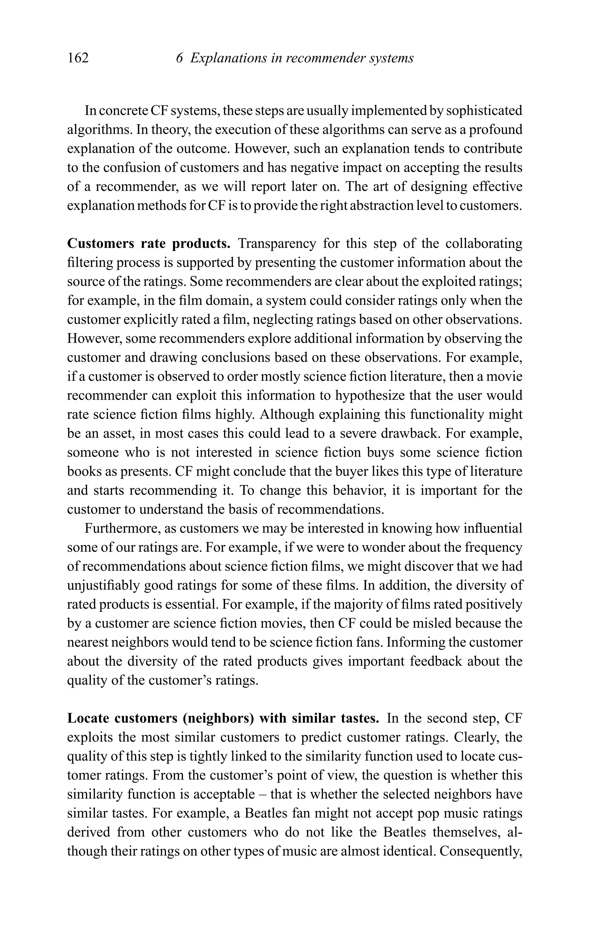 162 6 Explanations in recommender systems
In concrete CF systems, these steps are usually implemented by sophisticated
algorithms. In theory, the execution of these algorithms can serve as a profound
explanation of the outcome. However, such an explanation tends to contribute
to the confusion of customers and has negative impact on accepting the results
of a recommender, as we will report later on. The art of designing effective
explanationmethodsforCFistoprovidetherightabstractionleveltocustomers.
Customers rate products. Transparency for this step of the collaborating
ﬁltering process is supported by presenting the customer information about the
source of the ratings. Some recommenders are clear about the exploited ratings;
for example, in the ﬁlm domain, a system could consider ratings only when the
customer explicitly rated a ﬁlm, neglecting ratings based on other observations.
However, some recommenders explore additional information by observing the
customer and drawing conclusions based on these observations. For example,
if a customer is observed to order mostly science ﬁction literature, then a movie
recommender can exploit this information to hypothesize that the user would
rate science ﬁction ﬁlms highly. Although explaining this functionality might
be an asset, in most cases this could lead to a severe drawback. For example,
someone who is not interested in science ﬁction buys some science ﬁction
books as presents. CF might conclude that the buyer likes this type of literature
and starts recommending it. To change this behavior, it is important for the
customer to understand the basis of recommendations.
Furthermore, as customers we may be interested in knowing how inﬂuential
some of our ratings are. For example, if we were to wonder about the frequency
of recommendations about science ﬁction ﬁlms, we might discover that we had
unjustiﬁably good ratings for some of these ﬁlms. In addition, the diversity of
rated products is essential. For example, if the majority of ﬁlms rated positively
by a customer are science ﬁction movies, then CF could be misled because the
nearest neighbors would tend to be science ﬁction fans. Informing the customer
about the diversity of the rated products gives important feedback about the
quality of the customer’s ratings.
Locate customers (neighbors) with similar tastes. In the second step, CF
exploits the most similar customers to predict customer ratings. Clearly, the
quality of this step is tightly linked to the similarity function used to locate cus-
tomer ratings. From the customer’s point of view, the question is whether this
similarity function is acceptable – that is whether the selected neighbors have
similar tastes. For example, a Beatles fan might not accept pop music ratings
derived from other customers who do not like the Beatles themselves, al-
though their ratings on other types of music are almost identical. Consequently,
 