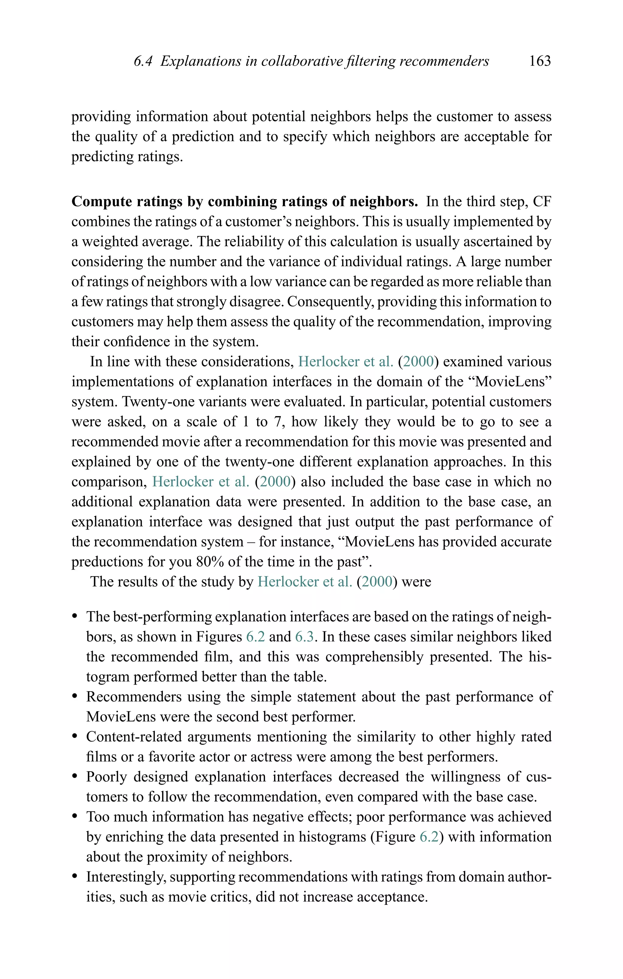 6.4 Explanations in collaborative ﬁltering recommenders 163
providing information about potential neighbors helps the customer to assess
the quality of a prediction and to specify which neighbors are acceptable for
predicting ratings.
Compute ratings by combining ratings of neighbors. In the third step, CF
combines the ratings of a customer’s neighbors. This is usually implemented by
a weighted average. The reliability of this calculation is usually ascertained by
considering the number and the variance of individual ratings. A large number
of ratings of neighbors with a low variance can be regarded as more reliable than
a few ratings that strongly disagree. Consequently, providing this information to
customers may help them assess the quality of the recommendation, improving
their conﬁdence in the system.
In line with these considerations, Herlocker et al. (2000) examined various
implementations of explanation interfaces in the domain of the “MovieLens”
system. Twenty-one variants were evaluated. In particular, potential customers
were asked, on a scale of 1 to 7, how likely they would be to go to see a
recommended movie after a recommendation for this movie was presented and
explained by one of the twenty-one different explanation approaches. In this
comparison, Herlocker et al. (2000) also included the base case in which no
additional explanation data were presented. In addition to the base case, an
explanation interface was designed that just output the past performance of
the recommendation system – for instance, “MovieLens has provided accurate
preductions for you 80% of the time in the past”.
The results of the study by Herlocker et al. (2000) were
r The best-performing explanation interfaces are based on the ratings of neigh-
bors, as shown in Figures 6.2 and 6.3. In these cases similar neighbors liked
the recommended ﬁlm, and this was comprehensibly presented. The his-
togram performed better than the table.
r Recommenders using the simple statement about the past performance of
MovieLens were the second best performer.
r Content-related arguments mentioning the similarity to other highly rated
ﬁlms or a favorite actor or actress were among the best performers.
r Poorly designed explanation interfaces decreased the willingness of cus-
tomers to follow the recommendation, even compared with the base case.
r Too much information has negative effects; poor performance was achieved
by enriching the data presented in histograms (Figure 6.2) with information
about the proximity of neighbors.
r Interestingly, supporting recommendations with ratings from domain author-
ities, such as movie critics, did not increase acceptance.
 