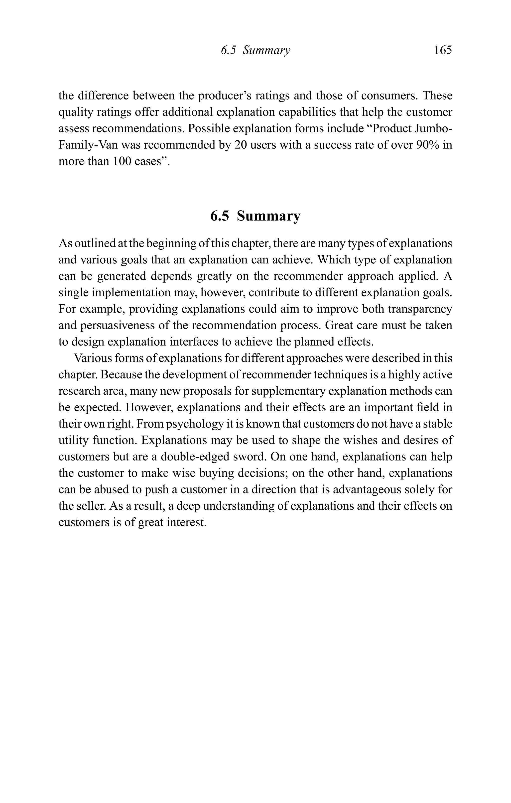 6.5 Summary 165
the difference between the producer’s ratings and those of consumers. These
quality ratings offer additional explanation capabilities that help the customer
assess recommendations. Possible explanation forms include “Product Jumbo-
Family-Van was recommended by 20 users with a success rate of over 90% in
more than 100 cases”.
6.5 Summary
As outlined at the beginning of this chapter, there are many types of explanations
and various goals that an explanation can achieve. Which type of explanation
can be generated depends greatly on the recommender approach applied. A
single implementation may, however, contribute to different explanation goals.
For example, providing explanations could aim to improve both transparency
and persuasiveness of the recommendation process. Great care must be taken
to design explanation interfaces to achieve the planned effects.
Various forms of explanations for different approaches were described in this
chapter. Because the development of recommender techniques is a highly active
research area, many new proposals for supplementary explanation methods can
be expected. However, explanations and their effects are an important ﬁeld in
their own right. From psychology it is known that customers do not have a stable
utility function. Explanations may be used to shape the wishes and desires of
customers but are a double-edged sword. On one hand, explanations can help
the customer to make wise buying decisions; on the other hand, explanations
can be abused to push a customer in a direction that is advantageous solely for
the seller. As a result, a deep understanding of explanations and their effects on
customers is of great interest.
 