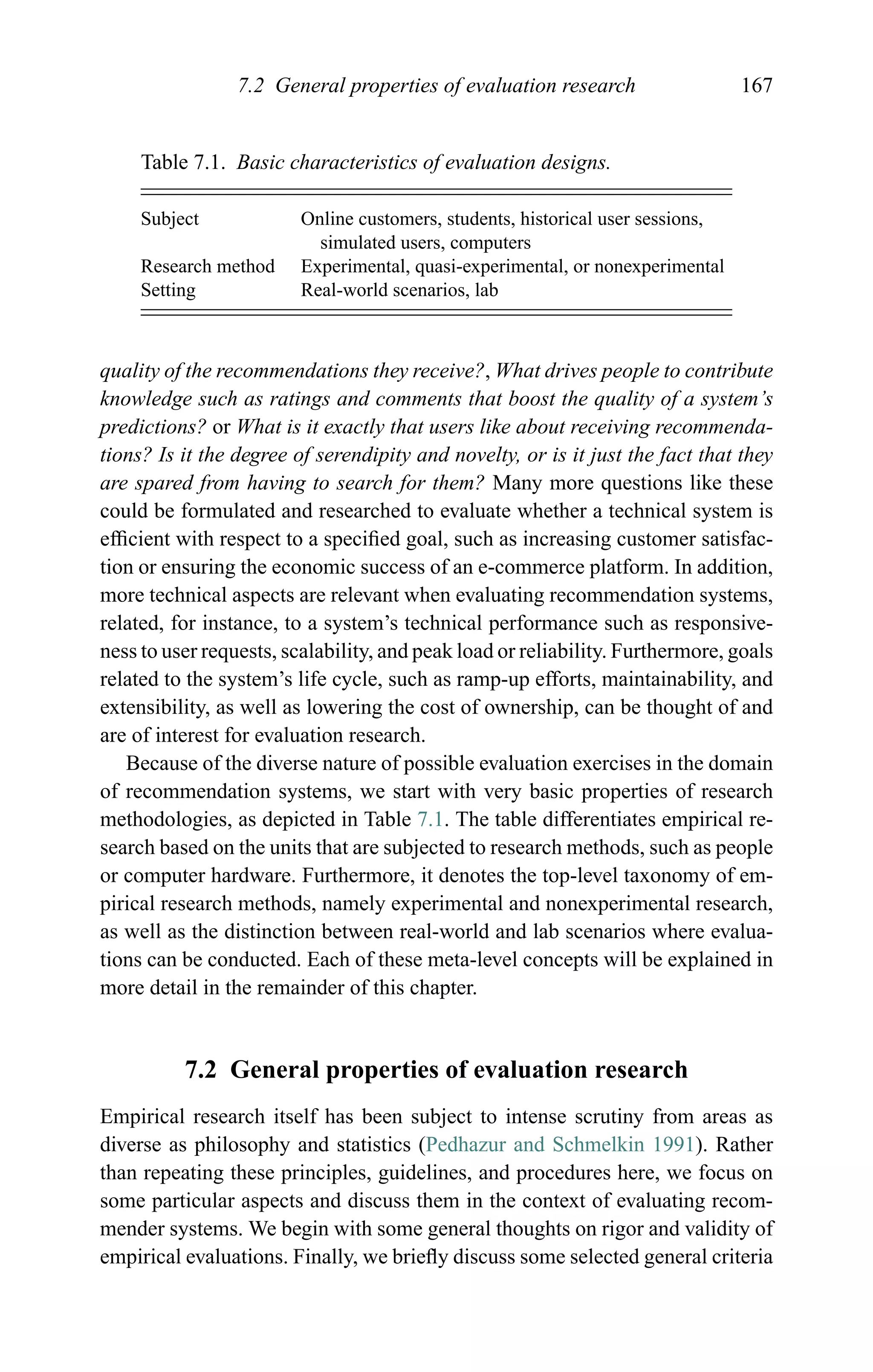 7.2 General properties of evaluation research 167
Table 7.1. Basic characteristics of evaluation designs.
Subject Online customers, students, historical user sessions,
simulated users, computers
Research method Experimental, quasi-experimental, or nonexperimental
Setting Real-world scenarios, lab
quality of the recommendations they receive?, What drives people to contribute
knowledge such as ratings and comments that boost the quality of a system’s
predictions? or What is it exactly that users like about receiving recommenda-
tions? Is it the degree of serendipity and novelty, or is it just the fact that they
are spared from having to search for them? Many more questions like these
could be formulated and researched to evaluate whether a technical system is
efﬁcient with respect to a speciﬁed goal, such as increasing customer satisfac-
tion or ensuring the economic success of an e-commerce platform. In addition,
more technical aspects are relevant when evaluating recommendation systems,
related, for instance, to a system’s technical performance such as responsive-
ness to user requests, scalability, and peak load or reliability. Furthermore, goals
related to the system’s life cycle, such as ramp-up efforts, maintainability, and
extensibility, as well as lowering the cost of ownership, can be thought of and
are of interest for evaluation research.
Because of the diverse nature of possible evaluation exercises in the domain
of recommendation systems, we start with very basic properties of research
methodologies, as depicted in Table 7.1. The table differentiates empirical re-
search based on the units that are subjected to research methods, such as people
or computer hardware. Furthermore, it denotes the top-level taxonomy of em-
pirical research methods, namely experimental and nonexperimental research,
as well as the distinction between real-world and lab scenarios where evalua-
tions can be conducted. Each of these meta-level concepts will be explained in
more detail in the remainder of this chapter.
7.2 General properties of evaluation research
Empirical research itself has been subject to intense scrutiny from areas as
diverse as philosophy and statistics (Pedhazur and Schmelkin 1991). Rather
than repeating these principles, guidelines, and procedures here, we focus on
some particular aspects and discuss them in the context of evaluating recom-
mender systems. We begin with some general thoughts on rigor and validity of
empirical evaluations. Finally, we brieﬂy discuss some selected general criteria
 