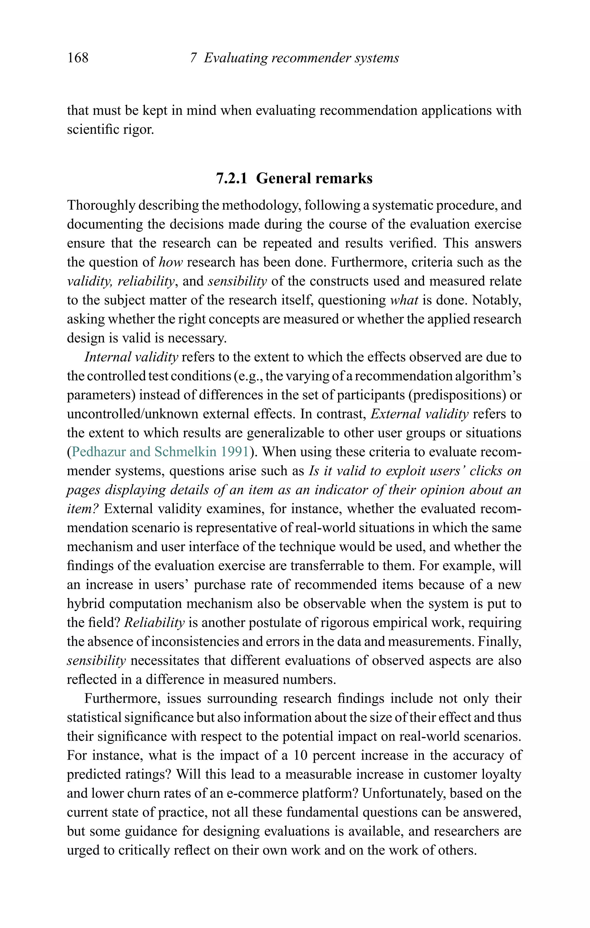 168 7 Evaluating recommender systems
that must be kept in mind when evaluating recommendation applications with
scientiﬁc rigor.
7.2.1 General remarks
Thoroughly describing the methodology, following a systematic procedure, and
documenting the decisions made during the course of the evaluation exercise
ensure that the research can be repeated and results veriﬁed. This answers
the question of how research has been done. Furthermore, criteria such as the
validity, reliability, and sensibility of the constructs used and measured relate
to the subject matter of the research itself, questioning what is done. Notably,
asking whether the right concepts are measured or whether the applied research
design is valid is necessary.
Internal validity refers to the extent to which the effects observed are due to
the controlled test conditions (e.g., the varying of a recommendation algorithm’s
parameters) instead of differences in the set of participants (predispositions) or
uncontrolled/unknown external effects. In contrast, External validity refers to
the extent to which results are generalizable to other user groups or situations
(Pedhazur and Schmelkin 1991). When using these criteria to evaluate recom-
mender systems, questions arise such as Is it valid to exploit users’ clicks on
pages displaying details of an item as an indicator of their opinion about an
item? External validity examines, for instance, whether the evaluated recom-
mendation scenario is representative of real-world situations in which the same
mechanism and user interface of the technique would be used, and whether the
ﬁndings of the evaluation exercise are transferrable to them. For example, will
an increase in users’ purchase rate of recommended items because of a new
hybrid computation mechanism also be observable when the system is put to
the ﬁeld? Reliability is another postulate of rigorous empirical work, requiring
the absence of inconsistencies and errors in the data and measurements. Finally,
sensibility necessitates that different evaluations of observed aspects are also
reﬂected in a difference in measured numbers.
Furthermore, issues surrounding research ﬁndings include not only their
statistical signiﬁcance but also information about the size of their effect and thus
their signiﬁcance with respect to the potential impact on real-world scenarios.
For instance, what is the impact of a 10 percent increase in the accuracy of
predicted ratings? Will this lead to a measurable increase in customer loyalty
and lower churn rates of an e-commerce platform? Unfortunately, based on the
current state of practice, not all these fundamental questions can be answered,
but some guidance for designing evaluations is available, and researchers are
urged to critically reﬂect on their own work and on the work of others.
 