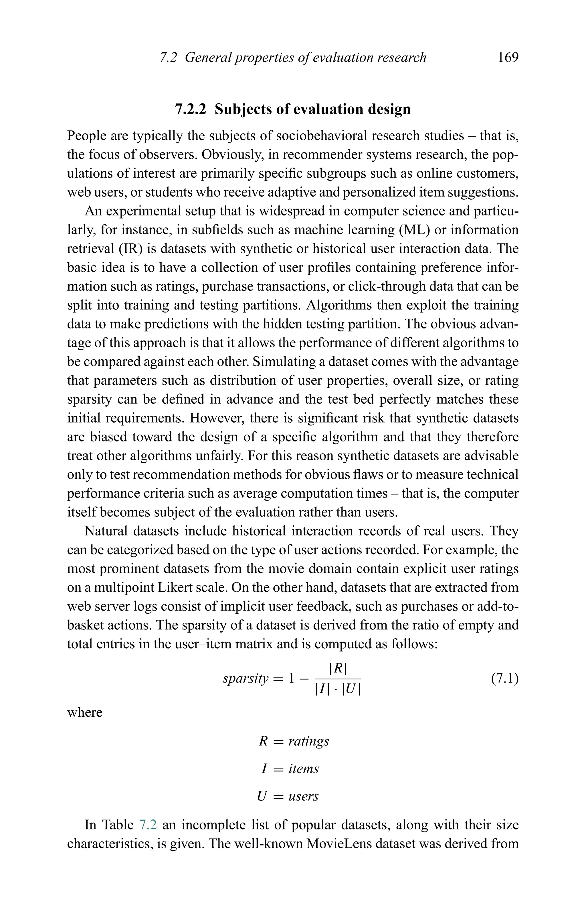 7.2 General properties of evaluation research 169
7.2.2 Subjects of evaluation design
People are typically the subjects of sociobehavioral research studies – that is,
the focus of observers. Obviously, in recommender systems research, the pop-
ulations of interest are primarily speciﬁc subgroups such as online customers,
web users, or students who receive adaptive and personalized item suggestions.
An experimental setup that is widespread in computer science and particu-
larly, for instance, in subﬁelds such as machine learning (ML) or information
retrieval (IR) is datasets with synthetic or historical user interaction data. The
basic idea is to have a collection of user proﬁles containing preference infor-
mation such as ratings, purchase transactions, or click-through data that can be
split into training and testing partitions. Algorithms then exploit the training
data to make predictions with the hidden testing partition. The obvious advan-
tage of this approach is that it allows the performance of different algorithms to
be compared against each other. Simulating a dataset comes with the advantage
that parameters such as distribution of user properties, overall size, or rating
sparsity can be deﬁned in advance and the test bed perfectly matches these
initial requirements. However, there is signiﬁcant risk that synthetic datasets
are biased toward the design of a speciﬁc algorithm and that they therefore
treat other algorithms unfairly. For this reason synthetic datasets are advisable
only to test recommendation methods for obvious ﬂaws or to measure technical
performance criteria such as average computation times – that is, the computer
itself becomes subject of the evaluation rather than users.
Natural datasets include historical interaction records of real users. They
can be categorized based on the type of user actions recorded. For example, the
most prominent datasets from the movie domain contain explicit user ratings
on a multipoint Likert scale. On the other hand, datasets that are extracted from
web server logs consist of implicit user feedback, such as purchases or add-to-
basket actions. The sparsity of a dataset is derived from the ratio of empty and
total entries in the user–item matrix and is computed as follows:
sparsity = 1 −
|R|
|I| · |U|
(7.1)
where
R = ratings
I = items
U = users
In Table 7.2 an incomplete list of popular datasets, along with their size
characteristics, is given. The well-known MovieLens dataset was derived from
 