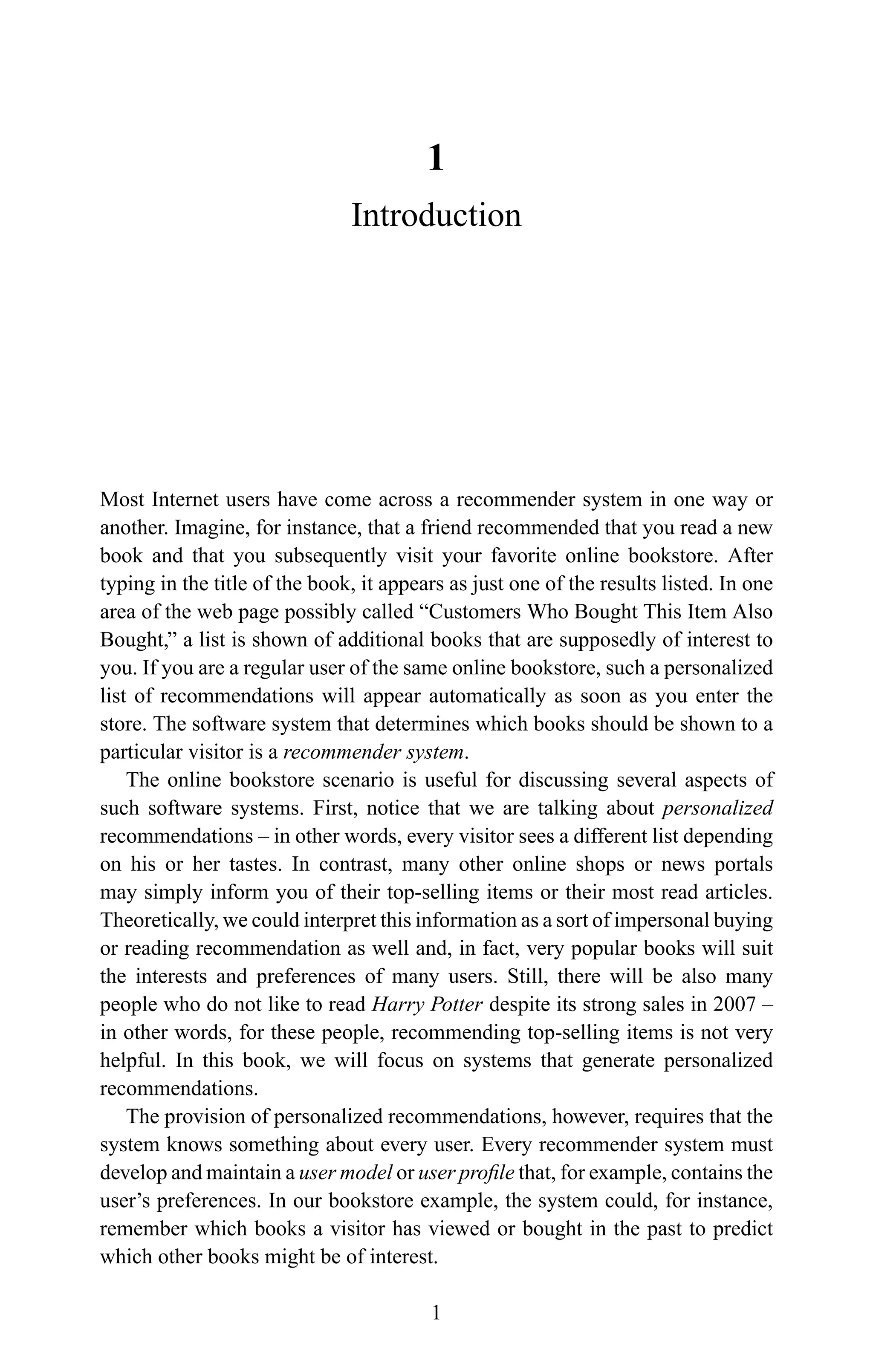 1
Introduction
Most Internet users have come across a recommender system in one way or
another. Imagine, for instance, that a friend recommended that you read a new
book and that you subsequently visit your favorite online bookstore. After
typing in the title of the book, it appears as just one of the results listed. In one
area of the web page possibly called “Customers Who Bought This Item Also
Bought,” a list is shown of additional books that are supposedly of interest to
you. If you are a regular user of the same online bookstore, such a personalized
list of recommendations will appear automatically as soon as you enter the
store. The software system that determines which books should be shown to a
particular visitor is a recommender system.
The online bookstore scenario is useful for discussing several aspects of
such software systems. First, notice that we are talking about personalized
recommendations – in other words, every visitor sees a different list depending
on his or her tastes. In contrast, many other online shops or news portals
may simply inform you of their top-selling items or their most read articles.
Theoretically, we could interpret this information as a sort of impersonal buying
or reading recommendation as well and, in fact, very popular books will suit
the interests and preferences of many users. Still, there will be also many
people who do not like to read Harry Potter despite its strong sales in 2007 –
in other words, for these people, recommending top-selling items is not very
helpful. In this book, we will focus on systems that generate personalized
recommendations.
The provision of personalized recommendations, however, requires that the
system knows something about every user. Every recommender system must
develop and maintain a user model or user proﬁle that, for example, contains the
user’s preferences. In our bookstore example, the system could, for instance,
remember which books a visitor has viewed or bought in the past to predict
which other books might be of interest.
1
 