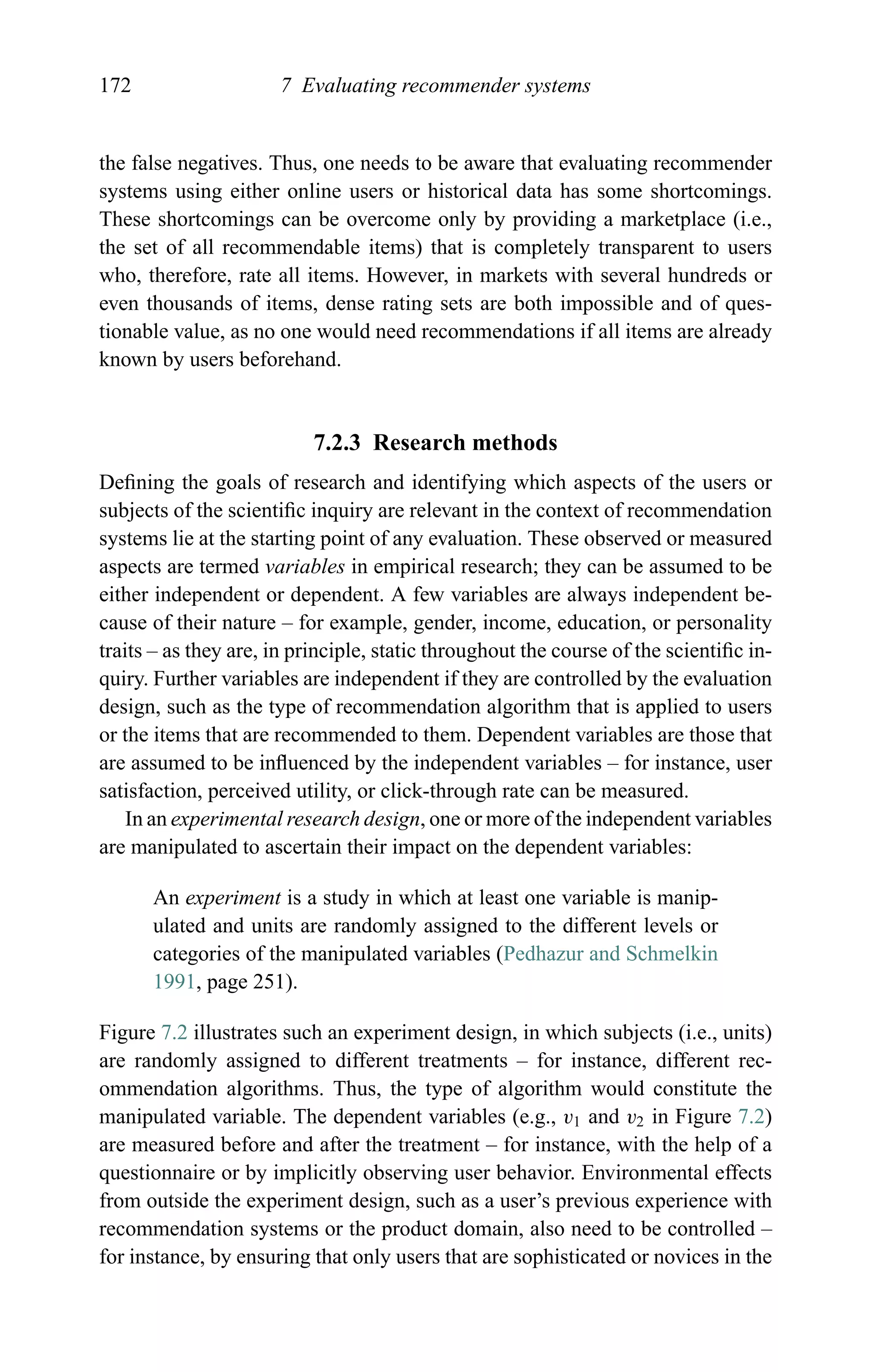 172 7 Evaluating recommender systems
the false negatives. Thus, one needs to be aware that evaluating recommender
systems using either online users or historical data has some shortcomings.
These shortcomings can be overcome only by providing a marketplace (i.e.,
the set of all recommendable items) that is completely transparent to users
who, therefore, rate all items. However, in markets with several hundreds or
even thousands of items, dense rating sets are both impossible and of ques-
tionable value, as no one would need recommendations if all items are already
known by users beforehand.
7.2.3 Research methods
Deﬁning the goals of research and identifying which aspects of the users or
subjects of the scientiﬁc inquiry are relevant in the context of recommendation
systems lie at the starting point of any evaluation. These observed or measured
aspects are termed variables in empirical research; they can be assumed to be
either independent or dependent. A few variables are always independent be-
cause of their nature – for example, gender, income, education, or personality
traits – as they are, in principle, static throughout the course of the scientiﬁc in-
quiry. Further variables are independent if they are controlled by the evaluation
design, such as the type of recommendation algorithm that is applied to users
or the items that are recommended to them. Dependent variables are those that
are assumed to be inﬂuenced by the independent variables – for instance, user
satisfaction, perceived utility, or click-through rate can be measured.
In an experimental research design, one or more of the independent variables
are manipulated to ascertain their impact on the dependent variables:
An experiment is a study in which at least one variable is manip-
ulated and units are randomly assigned to the different levels or
categories of the manipulated variables (Pedhazur and Schmelkin
1991, page 251).
Figure 7.2 illustrates such an experiment design, in which subjects (i.e., units)
are randomly assigned to different treatments – for instance, different rec-
ommendation algorithms. Thus, the type of algorithm would constitute the
manipulated variable. The dependent variables (e.g., v1 and v2 in Figure 7.2)
are measured before and after the treatment – for instance, with the help of a
questionnaire or by implicitly observing user behavior. Environmental effects
from outside the experiment design, such as a user’s previous experience with
recommendation systems or the product domain, also need to be controlled –
for instance, by ensuring that only users that are sophisticated or novices in the
 