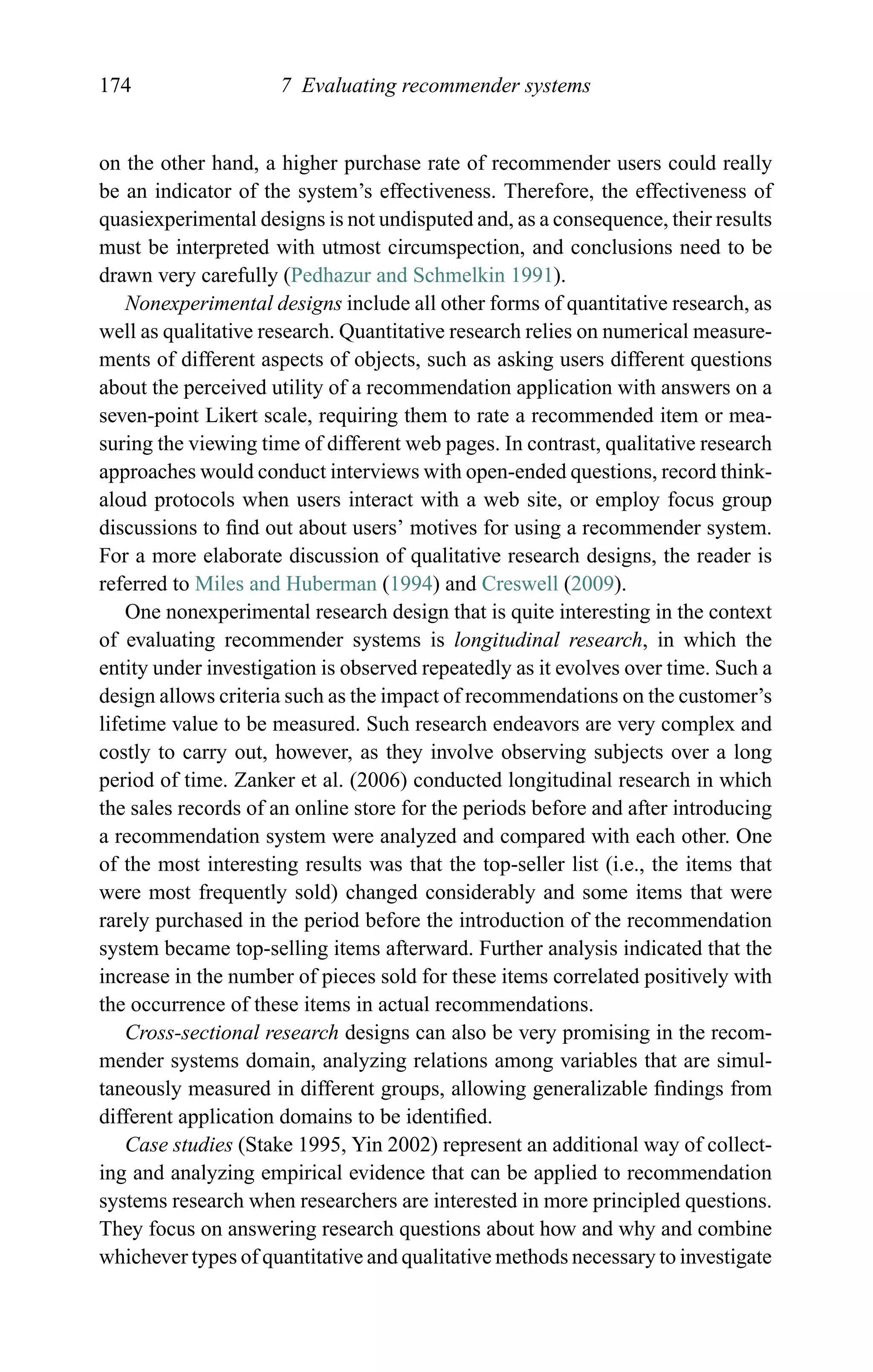 174 7 Evaluating recommender systems
on the other hand, a higher purchase rate of recommender users could really
be an indicator of the system’s effectiveness. Therefore, the effectiveness of
quasiexperimental designs is not undisputed and, as a consequence, their results
must be interpreted with utmost circumspection, and conclusions need to be
drawn very carefully (Pedhazur and Schmelkin 1991).
Nonexperimental designs include all other forms of quantitative research, as
well as qualitative research. Quantitative research relies on numerical measure-
ments of different aspects of objects, such as asking users different questions
about the perceived utility of a recommendation application with answers on a
seven-point Likert scale, requiring them to rate a recommended item or mea-
suring the viewing time of different web pages. In contrast, qualitative research
approaches would conduct interviews with open-ended questions, record think-
aloud protocols when users interact with a web site, or employ focus group
discussions to ﬁnd out about users’ motives for using a recommender system.
For a more elaborate discussion of qualitative research designs, the reader is
referred to Miles and Huberman (1994) and Creswell (2009).
One nonexperimental research design that is quite interesting in the context
of evaluating recommender systems is longitudinal research, in which the
entity under investigation is observed repeatedly as it evolves over time. Such a
design allows criteria such as the impact of recommendations on the customer’s
lifetime value to be measured. Such research endeavors are very complex and
costly to carry out, however, as they involve observing subjects over a long
period of time. Zanker et al. (2006) conducted longitudinal research in which
the sales records of an online store for the periods before and after introducing
a recommendation system were analyzed and compared with each other. One
of the most interesting results was that the top-seller list (i.e., the items that
were most frequently sold) changed considerably and some items that were
rarely purchased in the period before the introduction of the recommendation
system became top-selling items afterward. Further analysis indicated that the
increase in the number of pieces sold for these items correlated positively with
the occurrence of these items in actual recommendations.
Cross-sectional research designs can also be very promising in the recom-
mender systems domain, analyzing relations among variables that are simul-
taneously measured in different groups, allowing generalizable ﬁndings from
different application domains to be identiﬁed.
Case studies (Stake 1995, Yin 2002) represent an additional way of collect-
ing and analyzing empirical evidence that can be applied to recommendation
systems research when researchers are interested in more principled questions.
They focus on answering research questions about how and why and combine
whichever types of quantitative and qualitative methods necessary to investigate
 