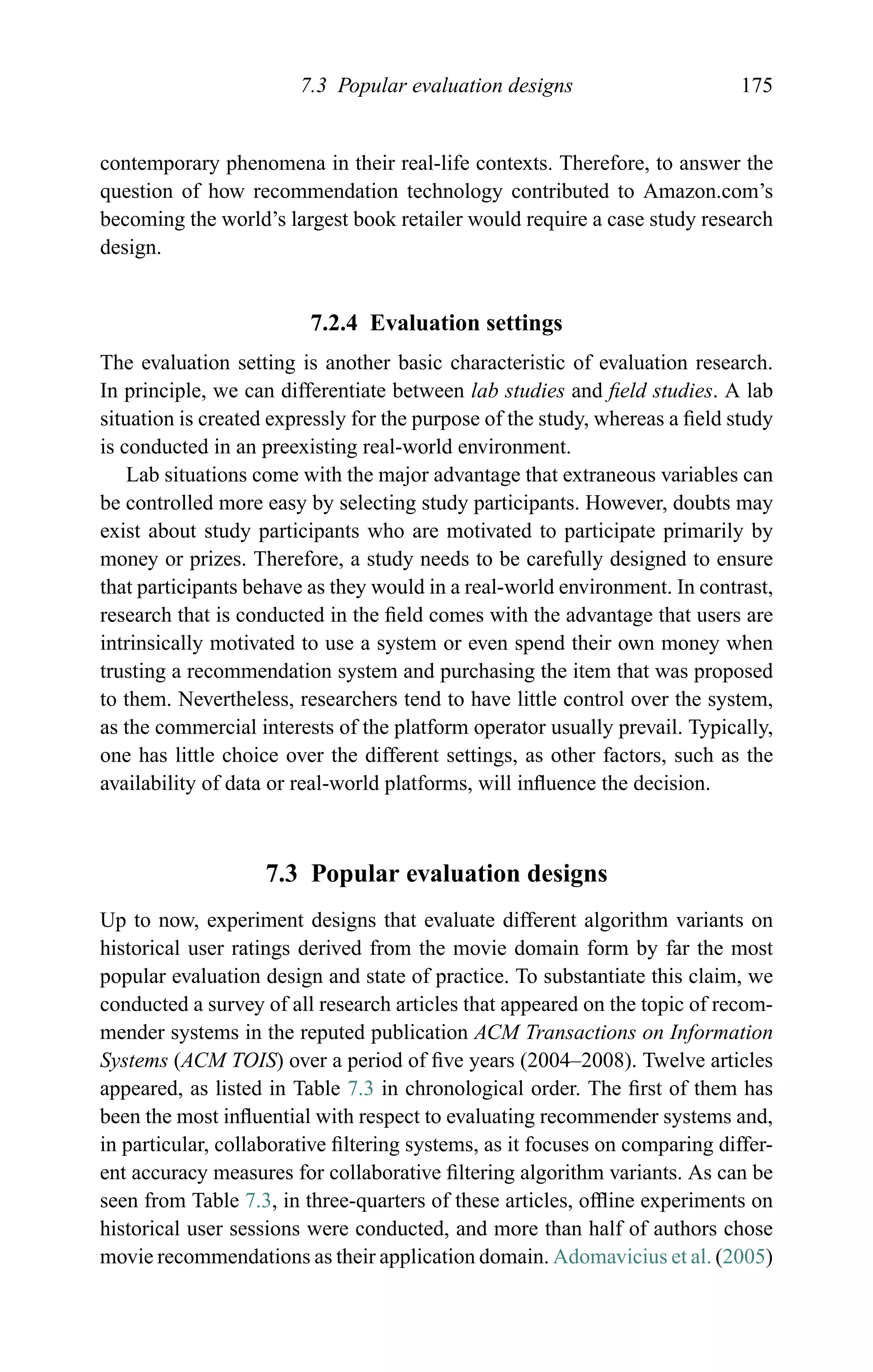 7.3 Popular evaluation designs 175
contemporary phenomena in their real-life contexts. Therefore, to answer the
question of how recommendation technology contributed to Amazon.com’s
becoming the world’s largest book retailer would require a case study research
design.
7.2.4 Evaluation settings
The evaluation setting is another basic characteristic of evaluation research.
In principle, we can differentiate between lab studies and ﬁeld studies. A lab
situation is created expressly for the purpose of the study, whereas a ﬁeld study
is conducted in an preexisting real-world environment.
Lab situations come with the major advantage that extraneous variables can
be controlled more easy by selecting study participants. However, doubts may
exist about study participants who are motivated to participate primarily by
money or prizes. Therefore, a study needs to be carefully designed to ensure
that participants behave as they would in a real-world environment. In contrast,
research that is conducted in the ﬁeld comes with the advantage that users are
intrinsically motivated to use a system or even spend their own money when
trusting a recommendation system and purchasing the item that was proposed
to them. Nevertheless, researchers tend to have little control over the system,
as the commercial interests of the platform operator usually prevail. Typically,
one has little choice over the different settings, as other factors, such as the
availability of data or real-world platforms, will inﬂuence the decision.
7.3 Popular evaluation designs
Up to now, experiment designs that evaluate different algorithm variants on
historical user ratings derived from the movie domain form by far the most
popular evaluation design and state of practice. To substantiate this claim, we
conducted a survey of all research articles that appeared on the topic of recom-
mender systems in the reputed publication ACM Transactions on Information
Systems (ACM TOIS) over a period of ﬁve years (2004–2008). Twelve articles
appeared, as listed in Table 7.3 in chronological order. The ﬁrst of them has
been the most inﬂuential with respect to evaluating recommender systems and,
in particular, collaborative ﬁltering systems, as it focuses on comparing differ-
ent accuracy measures for collaborative ﬁltering algorithm variants. As can be
seen from Table 7.3, in three-quarters of these articles, ofﬂine experiments on
historical user sessions were conducted, and more than half of authors chose
movie recommendations as their application domain. Adomavicius et al. (2005)
 