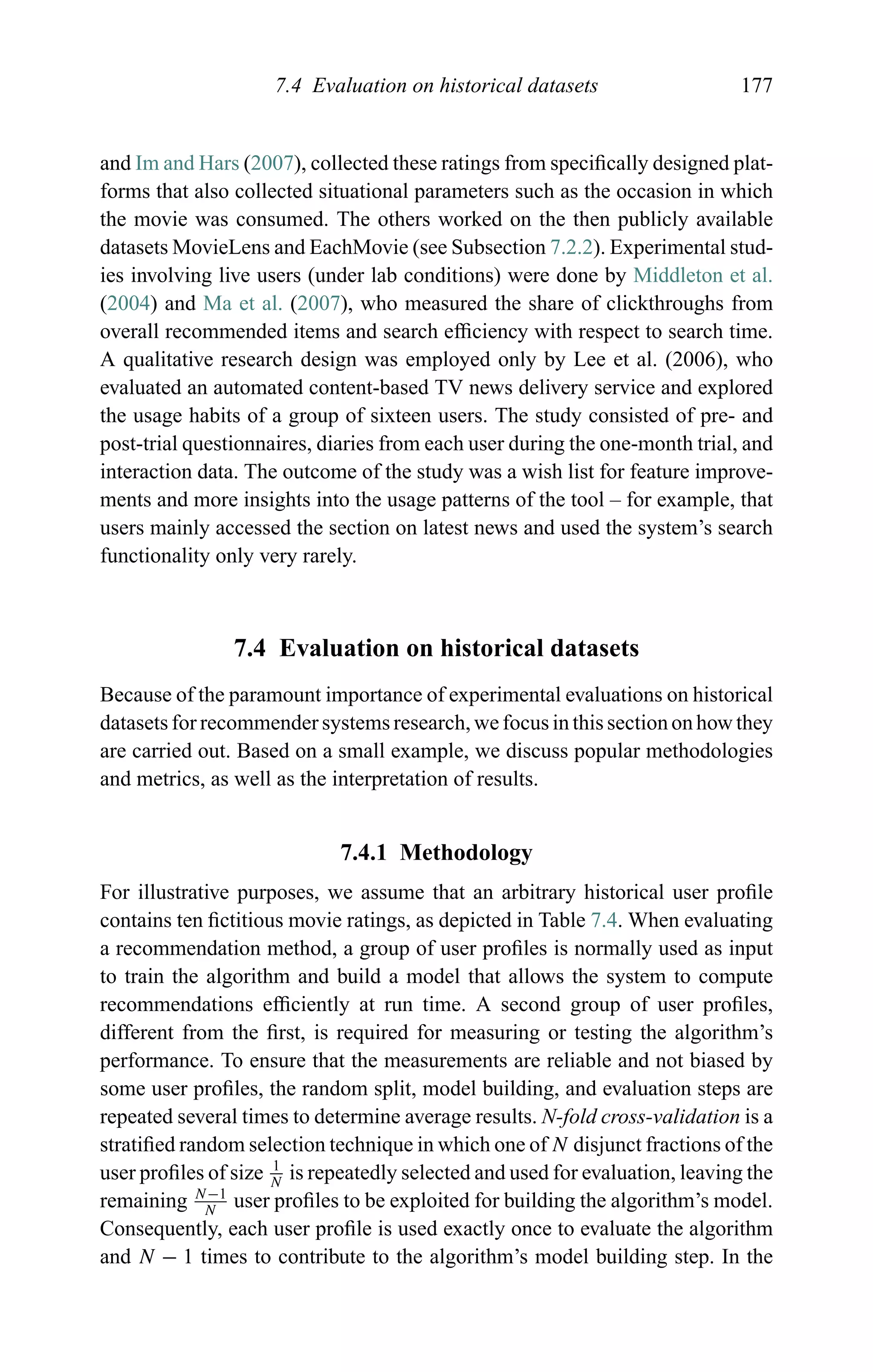 7.4 Evaluation on historical datasets 177
and Im and Hars (2007), collected these ratings from speciﬁcally designed plat-
forms that also collected situational parameters such as the occasion in which
the movie was consumed. The others worked on the then publicly available
datasets MovieLens and EachMovie (see Subsection 7.2.2). Experimental stud-
ies involving live users (under lab conditions) were done by Middleton et al.
(2004) and Ma et al. (2007), who measured the share of clickthroughs from
overall recommended items and search efﬁciency with respect to search time.
A qualitative research design was employed only by Lee et al. (2006), who
evaluated an automated content-based TV news delivery service and explored
the usage habits of a group of sixteen users. The study consisted of pre- and
post-trial questionnaires, diaries from each user during the one-month trial, and
interaction data. The outcome of the study was a wish list for feature improve-
ments and more insights into the usage patterns of the tool – for example, that
users mainly accessed the section on latest news and used the system’s search
functionality only very rarely.
7.4 Evaluation on historical datasets
Because of the paramount importance of experimental evaluations on historical
datasets for recommender systems research, we focus in this section on how they
are carried out. Based on a small example, we discuss popular methodologies
and metrics, as well as the interpretation of results.
7.4.1 Methodology
For illustrative purposes, we assume that an arbitrary historical user proﬁle
contains ten ﬁctitious movie ratings, as depicted in Table 7.4. When evaluating
a recommendation method, a group of user proﬁles is normally used as input
to train the algorithm and build a model that allows the system to compute
recommendations efﬁciently at run time. A second group of user proﬁles,
different from the ﬁrst, is required for measuring or testing the algorithm’s
performance. To ensure that the measurements are reliable and not biased by
some user proﬁles, the random split, model building, and evaluation steps are
repeated several times to determine average results. N-fold cross-validation is a
stratiﬁed random selection technique in which one of N disjunct fractions of the
user proﬁles of size 1
N
is repeatedly selected and used for evaluation, leaving the
remaining N−1
N
user proﬁles to be exploited for building the algorithm’s model.
Consequently, each user proﬁle is used exactly once to evaluate the algorithm
and N − 1 times to contribute to the algorithm’s model building step. In the
 