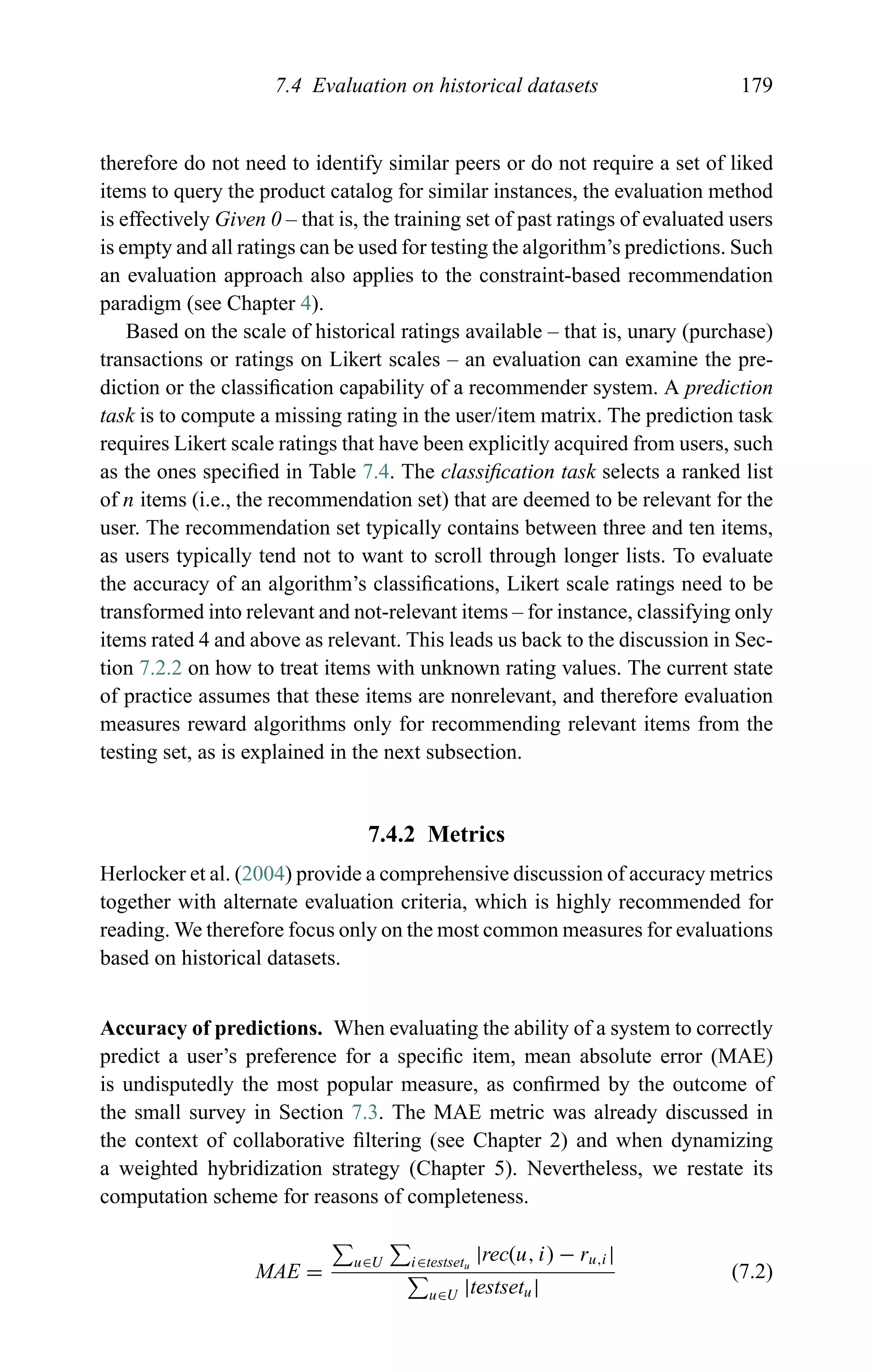7.4 Evaluation on historical datasets 179
therefore do not need to identify similar peers or do not require a set of liked
items to query the product catalog for similar instances, the evaluation method
is effectively Given 0 – that is, the training set of past ratings of evaluated users
is empty and all ratings can be used for testing the algorithm’s predictions. Such
an evaluation approach also applies to the constraint-based recommendation
paradigm (see Chapter 4).
Based on the scale of historical ratings available – that is, unary (purchase)
transactions or ratings on Likert scales – an evaluation can examine the pre-
diction or the classiﬁcation capability of a recommender system. A prediction
task is to compute a missing rating in the user/item matrix. The prediction task
requires Likert scale ratings that have been explicitly acquired from users, such
as the ones speciﬁed in Table 7.4. The classiﬁcation task selects a ranked list
of n items (i.e., the recommendation set) that are deemed to be relevant for the
user. The recommendation set typically contains between three and ten items,
as users typically tend not to want to scroll through longer lists. To evaluate
the accuracy of an algorithm’s classiﬁcations, Likert scale ratings need to be
transformed into relevant and not-relevant items – for instance, classifying only
items rated 4 and above as relevant. This leads us back to the discussion in Sec-
tion 7.2.2 on how to treat items with unknown rating values. The current state
of practice assumes that these items are nonrelevant, and therefore evaluation
measures reward algorithms only for recommending relevant items from the
testing set, as is explained in the next subsection.
7.4.2 Metrics
Herlocker et al. (2004) provide a comprehensive discussion of accuracy metrics
together with alternate evaluation criteria, which is highly recommended for
reading. We therefore focus only on the most common measures for evaluations
based on historical datasets.
Accuracy of predictions. When evaluating the ability of a system to correctly
predict a user’s preference for a speciﬁc item, mean absolute error (MAE)
is undisputedly the most popular measure, as conﬁrmed by the outcome of
the small survey in Section 7.3. The MAE metric was already discussed in
the context of collaborative ﬁltering (see Chapter 2) and when dynamizing
a weighted hybridization strategy (Chapter 5). Nevertheless, we restate its
computation scheme for reasons of completeness.
MAE =
u∈U i∈testsetu
|rec(u, i) − ru,i|
u∈U |testsetu|
(7.2)
 