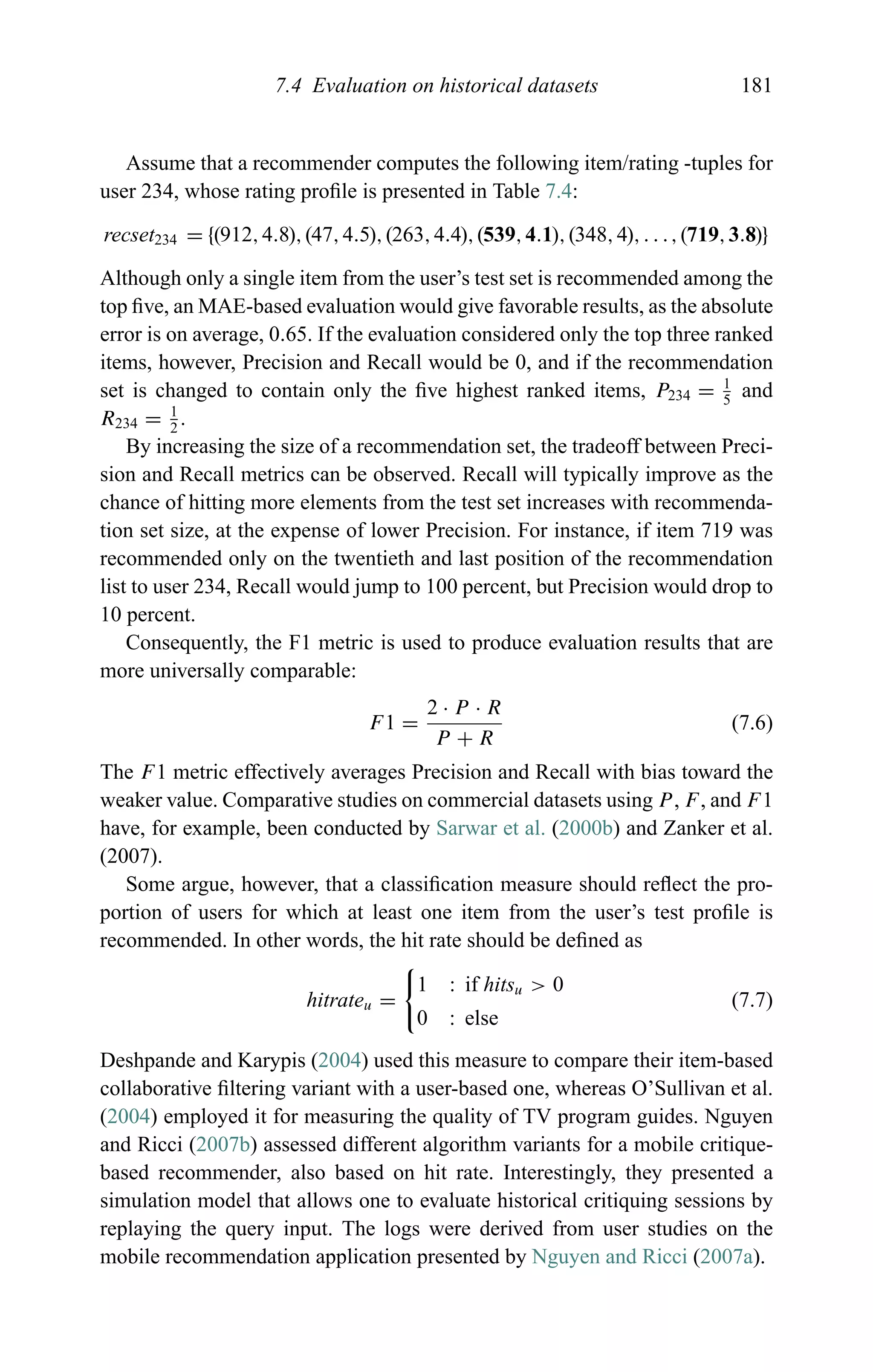 7.4 Evaluation on historical datasets 181
Assume that a recommender computes the following item/rating -tuples for
user 234, whose rating proﬁle is presented in Table 7.4:
recset234 = {(912,4.8),(47,4.5),(263,4.4),(539,4.1),(348,4),. . .,(719,3.8)}
Although only a single item from the user’s test set is recommended among the
top ﬁve, an MAE-based evaluation would give favorable results, as the absolute
error is on average, 0.65. If the evaluation considered only the top three ranked
items, however, Precision and Recall would be 0, and if the recommendation
set is changed to contain only the ﬁve highest ranked items, P234 = 1
5
and
R234 = 1
2
.
By increasing the size of a recommendation set, the tradeoff between Preci-
sion and Recall metrics can be observed. Recall will typically improve as the
chance of hitting more elements from the test set increases with recommenda-
tion set size, at the expense of lower Precision. For instance, if item 719 was
recommended only on the twentieth and last position of the recommendation
list to user 234, Recall would jump to 100 percent, but Precision would drop to
10 percent.
Consequently, the F1 metric is used to produce evaluation results that are
more universally comparable:
F1 =
2 · P · R
P + R
(7.6)
The F1 metric effectively averages Precision and Recall with bias toward the
weaker value. Comparative studies on commercial datasets using P, F, and F1
have, for example, been conducted by Sarwar et al. (2000b) and Zanker et al.
(2007).
Some argue, however, that a classiﬁcation measure should reﬂect the pro-
portion of users for which at least one item from the user’s test proﬁle is
recommended. In other words, the hit rate should be deﬁned as
hitrateu =
1 : if hitsu > 0
0 : else
(7.7)
Deshpande and Karypis (2004) used this measure to compare their item-based
collaborative ﬁltering variant with a user-based one, whereas O’Sullivan et al.
(2004) employed it for measuring the quality of TV program guides. Nguyen
and Ricci (2007b) assessed different algorithm variants for a mobile critique-
based recommender, also based on hit rate. Interestingly, they presented a
simulation model that allows one to evaluate historical critiquing sessions by
replaying the query input. The logs were derived from user studies on the
mobile recommendation application presented by Nguyen and Ricci (2007a).
 