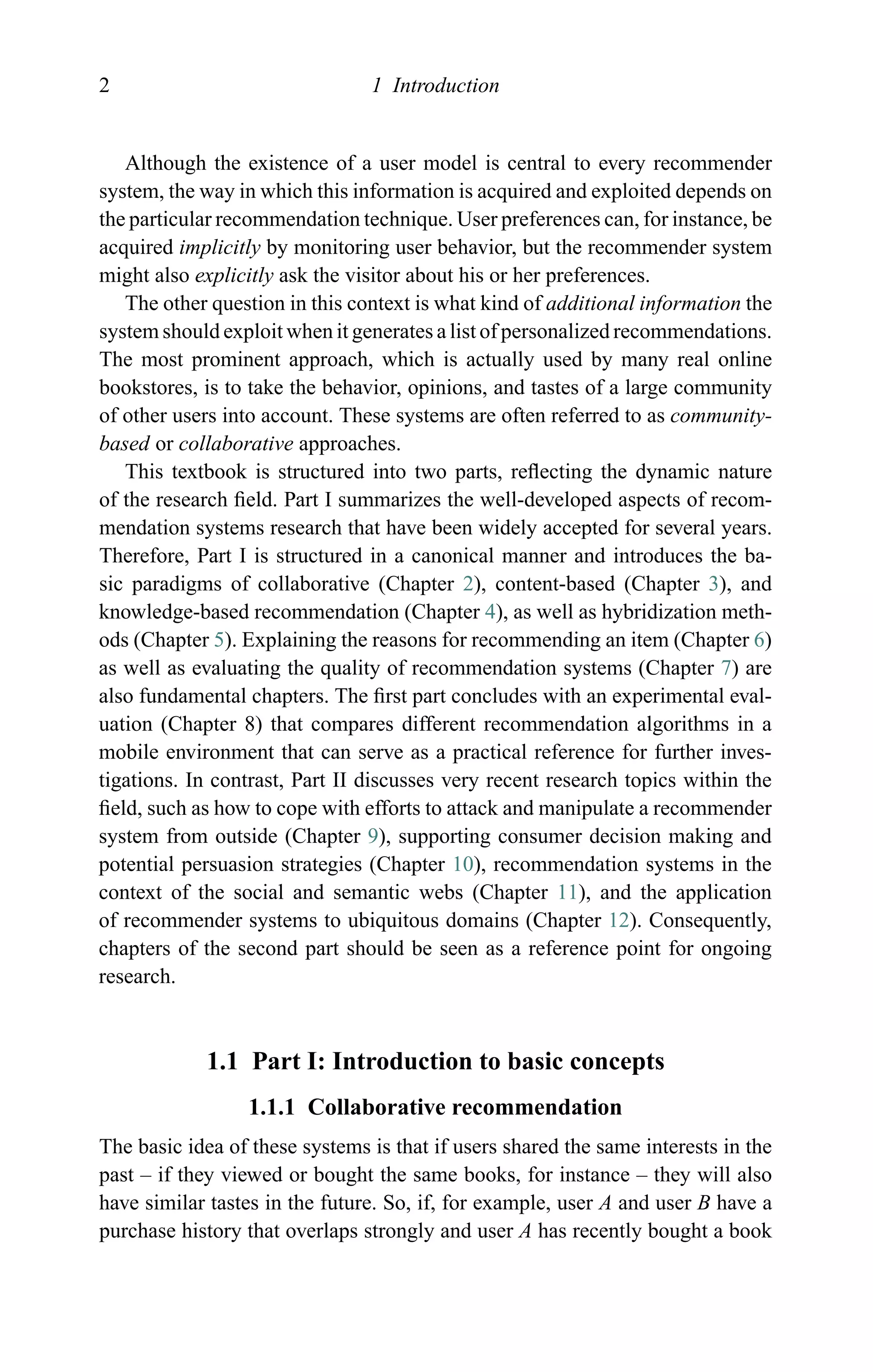 2 1 Introduction
Although the existence of a user model is central to every recommender
system, the way in which this information is acquired and exploited depends on
the particular recommendation technique. User preferences can, for instance, be
acquired implicitly by monitoring user behavior, but the recommender system
might also explicitly ask the visitor about his or her preferences.
The other question in this context is what kind of additional information the
system should exploit when it generates a list of personalized recommendations.
The most prominent approach, which is actually used by many real online
bookstores, is to take the behavior, opinions, and tastes of a large community
of other users into account. These systems are often referred to as community-
based or collaborative approaches.
This textbook is structured into two parts, reﬂecting the dynamic nature
of the research ﬁeld. Part I summarizes the well-developed aspects of recom-
mendation systems research that have been widely accepted for several years.
Therefore, Part I is structured in a canonical manner and introduces the ba-
sic paradigms of collaborative (Chapter 2), content-based (Chapter 3), and
knowledge-based recommendation (Chapter 4), as well as hybridization meth-
ods (Chapter 5). Explaining the reasons for recommending an item (Chapter 6)
as well as evaluating the quality of recommendation systems (Chapter 7) are
also fundamental chapters. The ﬁrst part concludes with an experimental eval-
uation (Chapter 8) that compares different recommendation algorithms in a
mobile environment that can serve as a practical reference for further inves-
tigations. In contrast, Part II discusses very recent research topics within the
ﬁeld, such as how to cope with efforts to attack and manipulate a recommender
system from outside (Chapter 9), supporting consumer decision making and
potential persuasion strategies (Chapter 10), recommendation systems in the
context of the social and semantic webs (Chapter 11), and the application
of recommender systems to ubiquitous domains (Chapter 12). Consequently,
chapters of the second part should be seen as a reference point for ongoing
research.
1.1 Part I: Introduction to basic concepts
1.1.1 Collaborative recommendation
The basic idea of these systems is that if users shared the same interests in the
past – if they viewed or bought the same books, for instance – they will also
have similar tastes in the future. So, if, for example, user A and user B have a
purchase history that overlaps strongly and user A has recently bought a book
 
