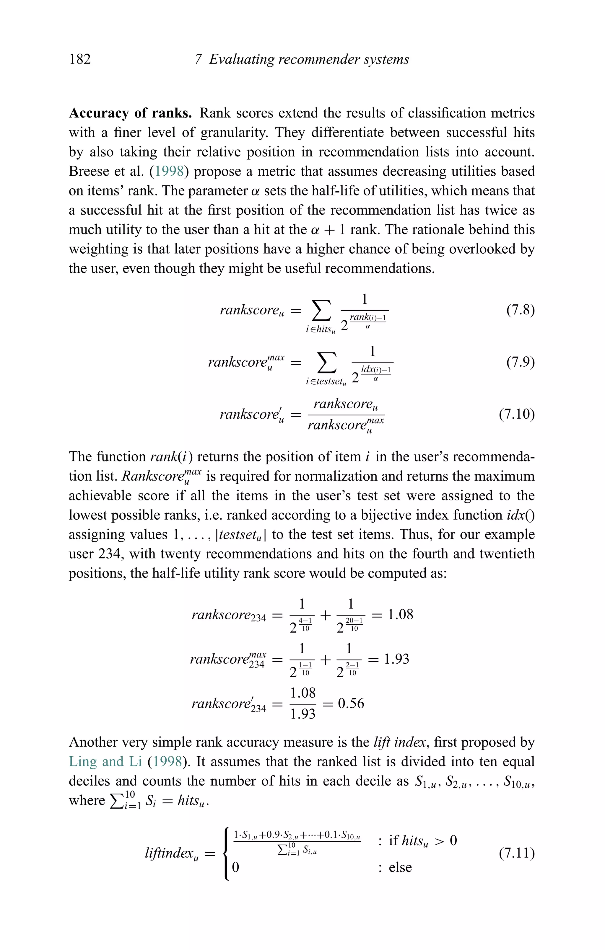 182 7 Evaluating recommender systems
Accuracy of ranks. Rank scores extend the results of classiﬁcation metrics
with a ﬁner level of granularity. They differentiate between successful hits
by also taking their relative position in recommendation lists into account.
Breese et al. (1998) propose a metric that assumes decreasing utilities based
on items’ rank. The parameter α sets the half-life of utilities, which means that
a successful hit at the ﬁrst position of the recommendation list has twice as
much utility to the user than a hit at the α + 1 rank. The rationale behind this
weighting is that later positions have a higher chance of being overlooked by
the user, even though they might be useful recommendations.
rankscoreu =
i∈hitsu
1
2
rank(i)−1
α
(7.8)
rankscoremax
u =
i∈testsetu
1
2
idx(i)−1
α
(7.9)
rankscoreu =
rankscoreu
rankscoremax
u
(7.10)
The function rank(i) returns the position of item i in the user’s recommenda-
tion list. Rankscoremax
u is required for normalization and returns the maximum
achievable score if all the items in the user’s test set were assigned to the
lowest possible ranks, i.e. ranked according to a bijective index function idx()
assigning values 1, . . . , |testsetu| to the test set items. Thus, for our example
user 234, with twenty recommendations and hits on the fourth and twentieth
positions, the half-life utility rank score would be computed as:
rankscore234 =
1
2
4−1
10
+
1
2
20−1
10
= 1.08
rankscoremax
234 =
1
2
1−1
10
+
1
2
2−1
10
= 1.93
rankscore234 =
1.08
1.93
= 0.56
Another very simple rank accuracy measure is the lift index, ﬁrst proposed by
Ling and Li (1998). It assumes that the ranked list is divided into ten equal
deciles and counts the number of hits in each decile as S1,u, S2,u, . . . , S10,u,
where 10
i=1 Si = hitsu.
liftindexu =
⎧
⎨
⎩
1·S1,u+0.9·S2,u+···+0.1·S10,u
10
i=1 Si,u
: if hitsu > 0
0 : else
(7.11)
 