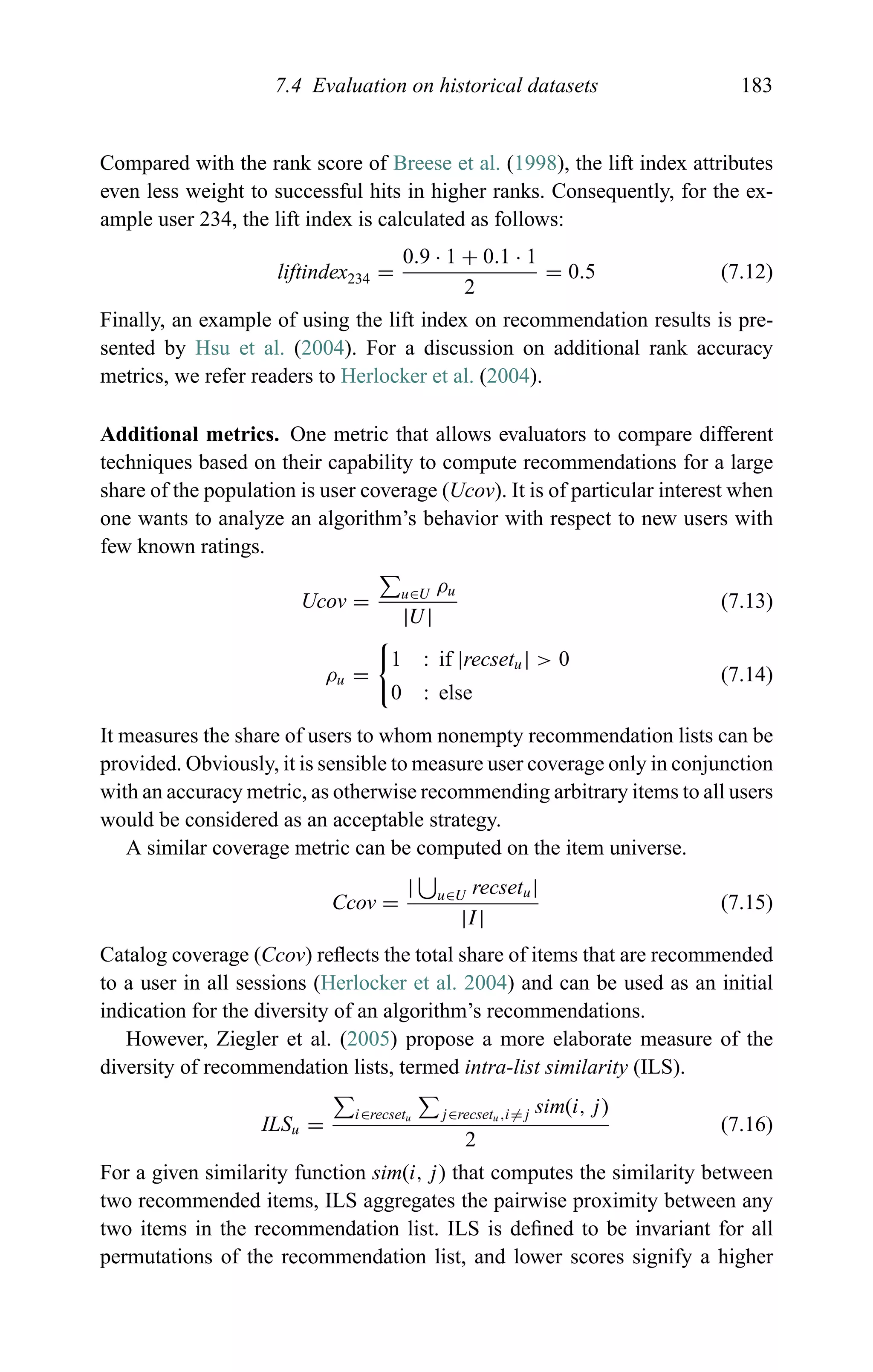 7.4 Evaluation on historical datasets 183
Compared with the rank score of Breese et al. (1998), the lift index attributes
even less weight to successful hits in higher ranks. Consequently, for the ex-
ample user 234, the lift index is calculated as follows:
liftindex234 =
0.9 · 1 + 0.1 · 1
2
= 0.5 (7.12)
Finally, an example of using the lift index on recommendation results is pre-
sented by Hsu et al. (2004). For a discussion on additional rank accuracy
metrics, we refer readers to Herlocker et al. (2004).
Additional metrics. One metric that allows evaluators to compare different
techniques based on their capability to compute recommendations for a large
share of the population is user coverage (Ucov). It is of particular interest when
one wants to analyze an algorithm’s behavior with respect to new users with
few known ratings.
Ucov = u∈U ρu
|U|
(7.13)
ρu =
1 : if |recsetu| > 0
0 : else
(7.14)
It measures the share of users to whom nonempty recommendation lists can be
provided. Obviously, it is sensible to measure user coverage only in conjunction
with an accuracy metric, as otherwise recommending arbitrary items to all users
would be considered as an acceptable strategy.
A similar coverage metric can be computed on the item universe.
Ccov =
| u∈U recsetu|
|I|
(7.15)
Catalog coverage (Ccov) reﬂects the total share of items that are recommended
to a user in all sessions (Herlocker et al. 2004) and can be used as an initial
indication for the diversity of an algorithm’s recommendations.
However, Ziegler et al. (2005) propose a more elaborate measure of the
diversity of recommendation lists, termed intra-list similarity (ILS).
ILSu =
i∈recsetu j∈recsetu,i=j sim(i, j)
2
(7.16)
For a given similarity function sim(i, j) that computes the similarity between
two recommended items, ILS aggregates the pairwise proximity between any
two items in the recommendation list. ILS is deﬁned to be invariant for all
permutations of the recommendation list, and lower scores signify a higher
 