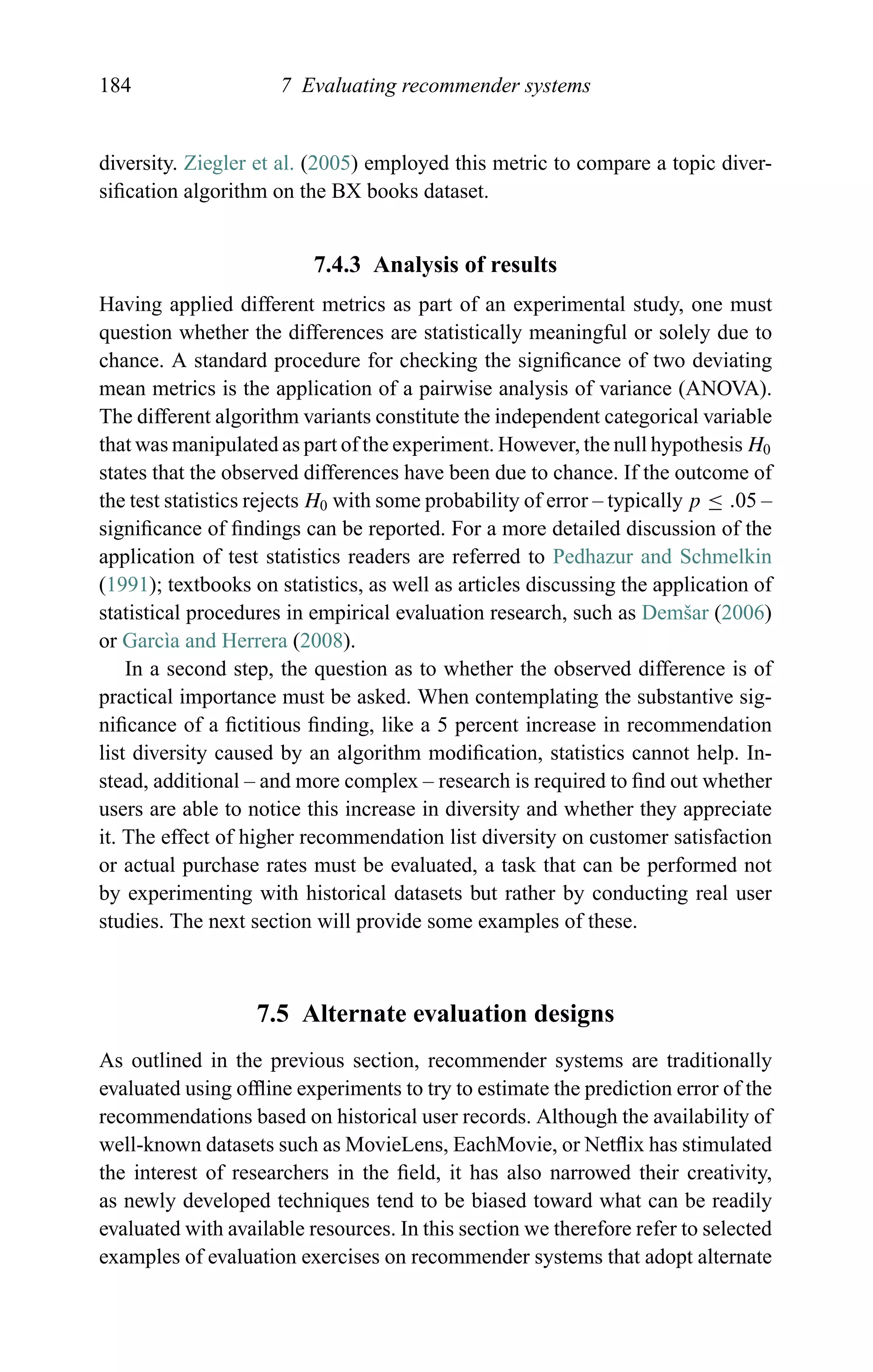 184 7 Evaluating recommender systems
diversity. Ziegler et al. (2005) employed this metric to compare a topic diver-
siﬁcation algorithm on the BX books dataset.
7.4.3 Analysis of results
Having applied different metrics as part of an experimental study, one must
question whether the differences are statistically meaningful or solely due to
chance. A standard procedure for checking the signiﬁcance of two deviating
mean metrics is the application of a pairwise analysis of variance (ANOVA).
The different algorithm variants constitute the independent categorical variable
that was manipulated as part of the experiment. However, the null hypothesis H0
states that the observed differences have been due to chance. If the outcome of
the test statistics rejects H0 with some probability of error – typically p ≤ .05 –
signiﬁcance of ﬁndings can be reported. For a more detailed discussion of the
application of test statistics readers are referred to Pedhazur and Schmelkin
(1991); textbooks on statistics, as well as articles discussing the application of
statistical procedures in empirical evaluation research, such as Demˇsar (2006)
or Garc`ıa and Herrera (2008).
In a second step, the question as to whether the observed difference is of
practical importance must be asked. When contemplating the substantive sig-
niﬁcance of a ﬁctitious ﬁnding, like a 5 percent increase in recommendation
list diversity caused by an algorithm modiﬁcation, statistics cannot help. In-
stead, additional – and more complex – research is required to ﬁnd out whether
users are able to notice this increase in diversity and whether they appreciate
it. The effect of higher recommendation list diversity on customer satisfaction
or actual purchase rates must be evaluated, a task that can be performed not
by experimenting with historical datasets but rather by conducting real user
studies. The next section will provide some examples of these.
7.5 Alternate evaluation designs
As outlined in the previous section, recommender systems are traditionally
evaluated using ofﬂine experiments to try to estimate the prediction error of the
recommendations based on historical user records. Although the availability of
well-known datasets such as MovieLens, EachMovie, or Netﬂix has stimulated
the interest of researchers in the ﬁeld, it has also narrowed their creativity,
as newly developed techniques tend to be biased toward what can be readily
evaluated with available resources. In this section we therefore refer to selected
examples of evaluation exercises on recommender systems that adopt alternate
 