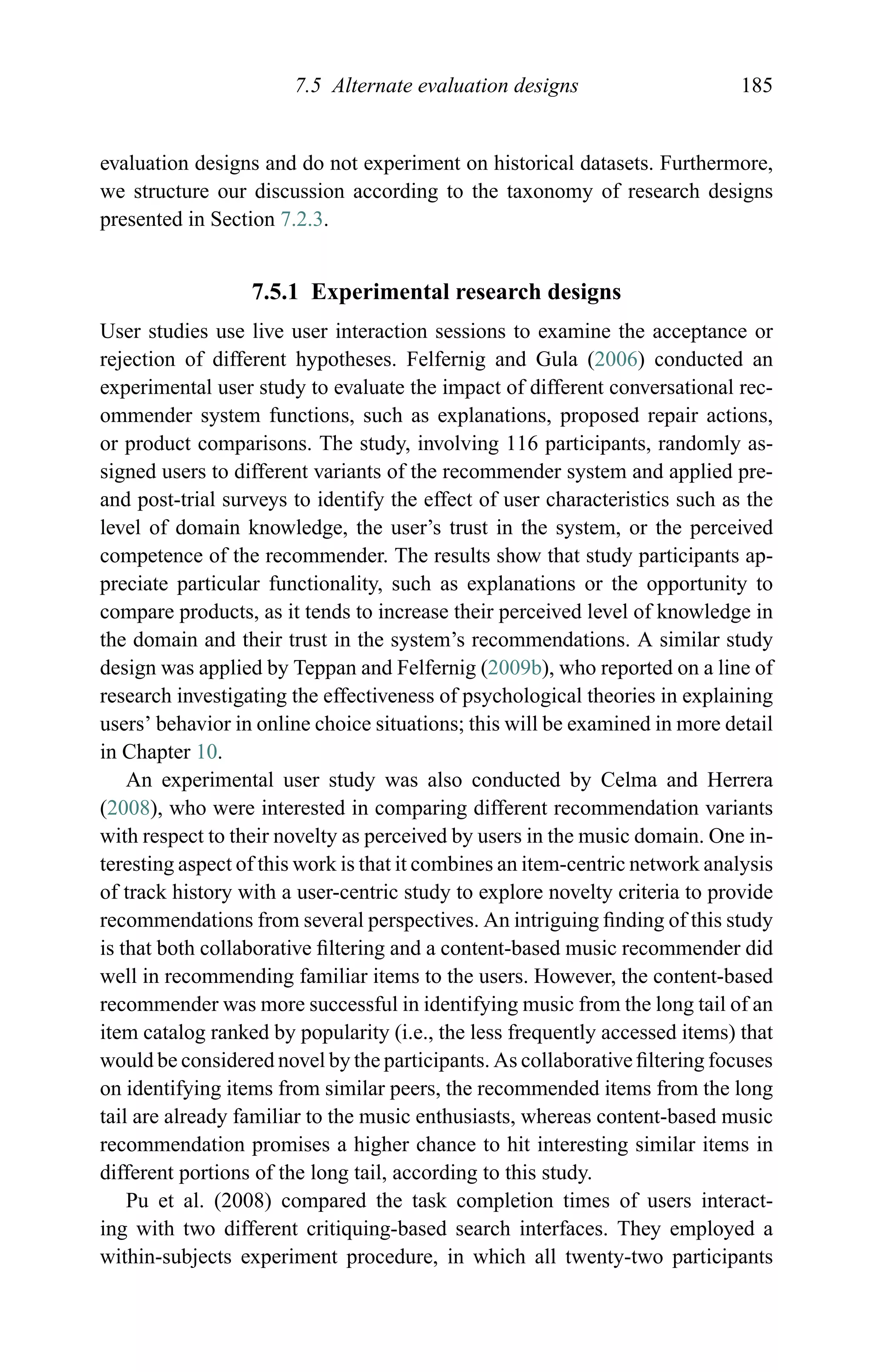 7.5 Alternate evaluation designs 185
evaluation designs and do not experiment on historical datasets. Furthermore,
we structure our discussion according to the taxonomy of research designs
presented in Section 7.2.3.
7.5.1 Experimental research designs
User studies use live user interaction sessions to examine the acceptance or
rejection of different hypotheses. Felfernig and Gula (2006) conducted an
experimental user study to evaluate the impact of different conversational rec-
ommender system functions, such as explanations, proposed repair actions,
or product comparisons. The study, involving 116 participants, randomly as-
signed users to different variants of the recommender system and applied pre-
and post-trial surveys to identify the effect of user characteristics such as the
level of domain knowledge, the user’s trust in the system, or the perceived
competence of the recommender. The results show that study participants ap-
preciate particular functionality, such as explanations or the opportunity to
compare products, as it tends to increase their perceived level of knowledge in
the domain and their trust in the system’s recommendations. A similar study
design was applied by Teppan and Felfernig (2009b), who reported on a line of
research investigating the effectiveness of psychological theories in explaining
users’ behavior in online choice situations; this will be examined in more detail
in Chapter 10.
An experimental user study was also conducted by Celma and Herrera
(2008), who were interested in comparing different recommendation variants
with respect to their novelty as perceived by users in the music domain. One in-
teresting aspect of this work is that it combines an item-centric network analysis
of track history with a user-centric study to explore novelty criteria to provide
recommendations from several perspectives. An intriguing ﬁnding of this study
is that both collaborative ﬁltering and a content-based music recommender did
well in recommending familiar items to the users. However, the content-based
recommender was more successful in identifying music from the long tail of an
item catalog ranked by popularity (i.e., the less frequently accessed items) that
would be considered novel by the participants. As collaborative ﬁltering focuses
on identifying items from similar peers, the recommended items from the long
tail are already familiar to the music enthusiasts, whereas content-based music
recommendation promises a higher chance to hit interesting similar items in
different portions of the long tail, according to this study.
Pu et al. (2008) compared the task completion times of users interact-
ing with two different critiquing-based search interfaces. They employed a
within-subjects experiment procedure, in which all twenty-two participants
 