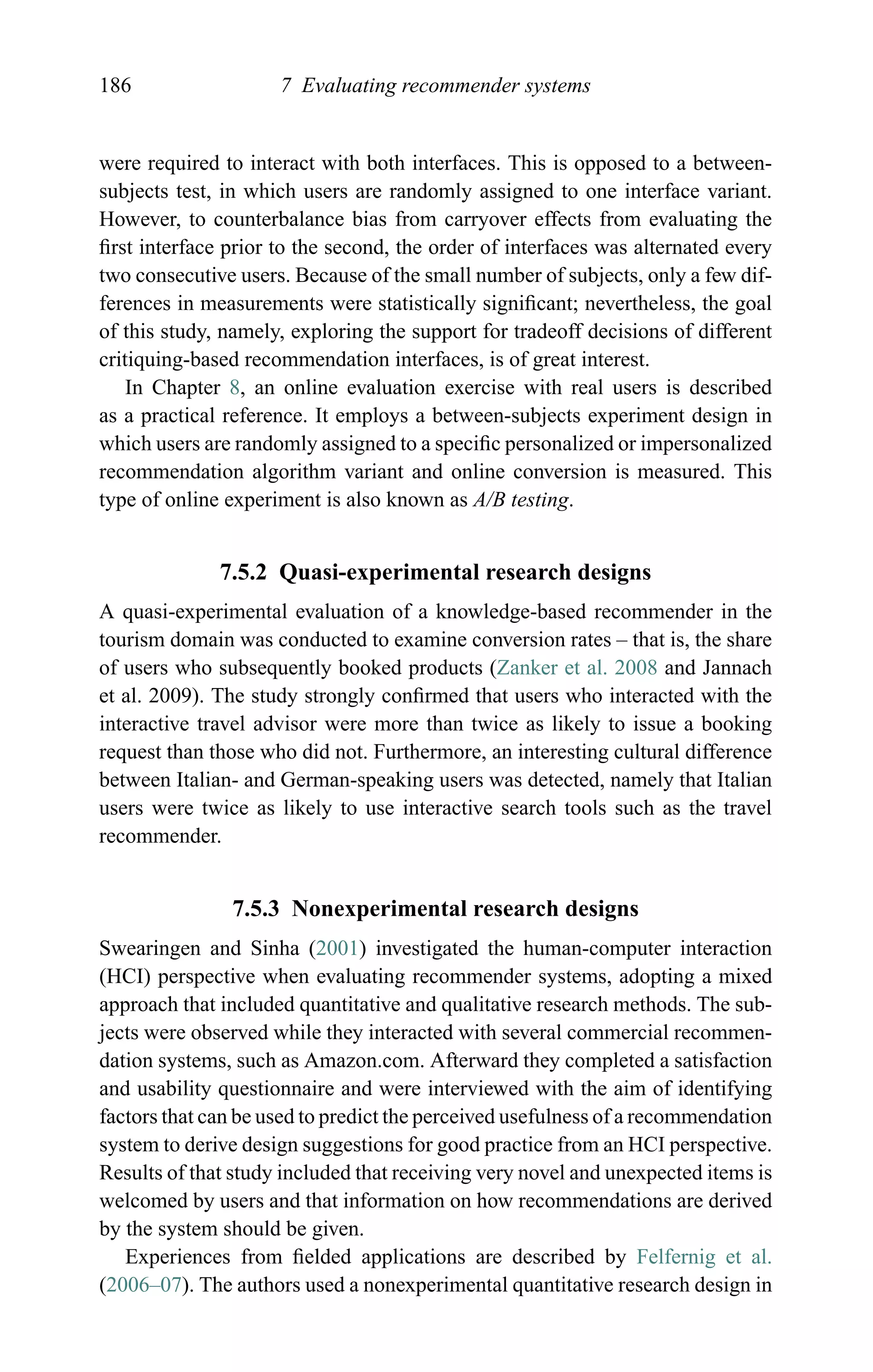 186 7 Evaluating recommender systems
were required to interact with both interfaces. This is opposed to a between-
subjects test, in which users are randomly assigned to one interface variant.
However, to counterbalance bias from carryover effects from evaluating the
ﬁrst interface prior to the second, the order of interfaces was alternated every
two consecutive users. Because of the small number of subjects, only a few dif-
ferences in measurements were statistically signiﬁcant; nevertheless, the goal
of this study, namely, exploring the support for tradeoff decisions of different
critiquing-based recommendation interfaces, is of great interest.
In Chapter 8, an online evaluation exercise with real users is described
as a practical reference. It employs a between-subjects experiment design in
which users are randomly assigned to a speciﬁc personalized or impersonalized
recommendation algorithm variant and online conversion is measured. This
type of online experiment is also known as A/B testing.
7.5.2 Quasi-experimental research designs
A quasi-experimental evaluation of a knowledge-based recommender in the
tourism domain was conducted to examine conversion rates – that is, the share
of users who subsequently booked products (Zanker et al. 2008 and Jannach
et al. 2009). The study strongly conﬁrmed that users who interacted with the
interactive travel advisor were more than twice as likely to issue a booking
request than those who did not. Furthermore, an interesting cultural difference
between Italian- and German-speaking users was detected, namely that Italian
users were twice as likely to use interactive search tools such as the travel
recommender.
7.5.3 Nonexperimental research designs
Swearingen and Sinha (2001) investigated the human-computer interaction
(HCI) perspective when evaluating recommender systems, adopting a mixed
approach that included quantitative and qualitative research methods. The sub-
jects were observed while they interacted with several commercial recommen-
dation systems, such as Amazon.com. Afterward they completed a satisfaction
and usability questionnaire and were interviewed with the aim of identifying
factors that can be used to predict the perceived usefulness of a recommendation
system to derive design suggestions for good practice from an HCI perspective.
Results of that study included that receiving very novel and unexpected items is
welcomed by users and that information on how recommendations are derived
by the system should be given.
Experiences from ﬁelded applications are described by Felfernig et al.
(2006–07). The authors used a nonexperimental quantitative research design in
 