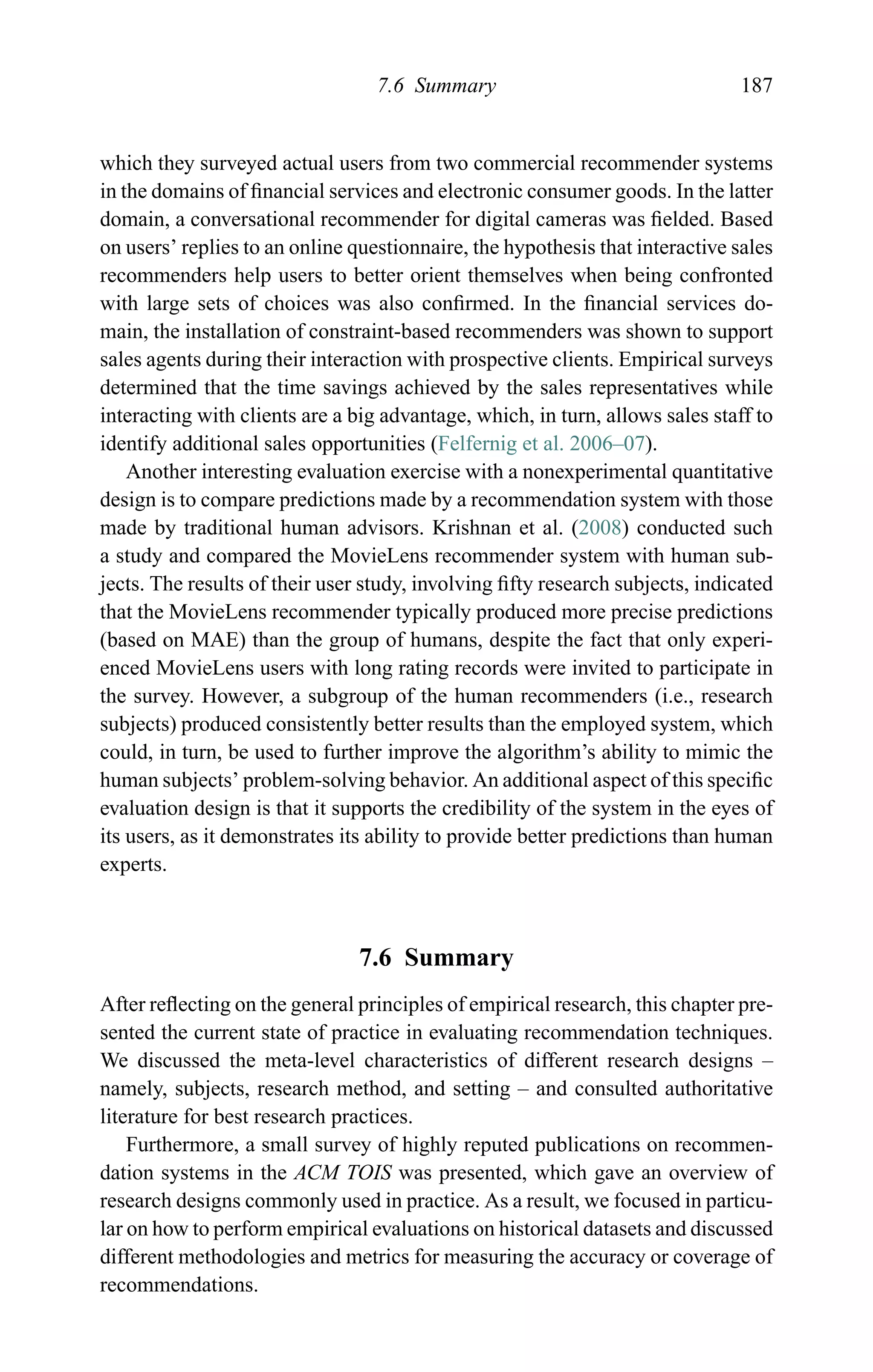 7.6 Summary 187
which they surveyed actual users from two commercial recommender systems
in the domains of ﬁnancial services and electronic consumer goods. In the latter
domain, a conversational recommender for digital cameras was ﬁelded. Based
on users’ replies to an online questionnaire, the hypothesis that interactive sales
recommenders help users to better orient themselves when being confronted
with large sets of choices was also conﬁrmed. In the ﬁnancial services do-
main, the installation of constraint-based recommenders was shown to support
sales agents during their interaction with prospective clients. Empirical surveys
determined that the time savings achieved by the sales representatives while
interacting with clients are a big advantage, which, in turn, allows sales staff to
identify additional sales opportunities (Felfernig et al. 2006–07).
Another interesting evaluation exercise with a nonexperimental quantitative
design is to compare predictions made by a recommendation system with those
made by traditional human advisors. Krishnan et al. (2008) conducted such
a study and compared the MovieLens recommender system with human sub-
jects. The results of their user study, involving ﬁfty research subjects, indicated
that the MovieLens recommender typically produced more precise predictions
(based on MAE) than the group of humans, despite the fact that only experi-
enced MovieLens users with long rating records were invited to participate in
the survey. However, a subgroup of the human recommenders (i.e., research
subjects) produced consistently better results than the employed system, which
could, in turn, be used to further improve the algorithm’s ability to mimic the
human subjects’ problem-solving behavior. An additional aspect of this speciﬁc
evaluation design is that it supports the credibility of the system in the eyes of
its users, as it demonstrates its ability to provide better predictions than human
experts.
7.6 Summary
After reﬂecting on the general principles of empirical research, this chapter pre-
sented the current state of practice in evaluating recommendation techniques.
We discussed the meta-level characteristics of different research designs –
namely, subjects, research method, and setting – and consulted authoritative
literature for best research practices.
Furthermore, a small survey of highly reputed publications on recommen-
dation systems in the ACM TOIS was presented, which gave an overview of
research designs commonly used in practice. As a result, we focused in particu-
lar on how to perform empirical evaluations on historical datasets and discussed
different methodologies and metrics for measuring the accuracy or coverage of
recommendations.
 