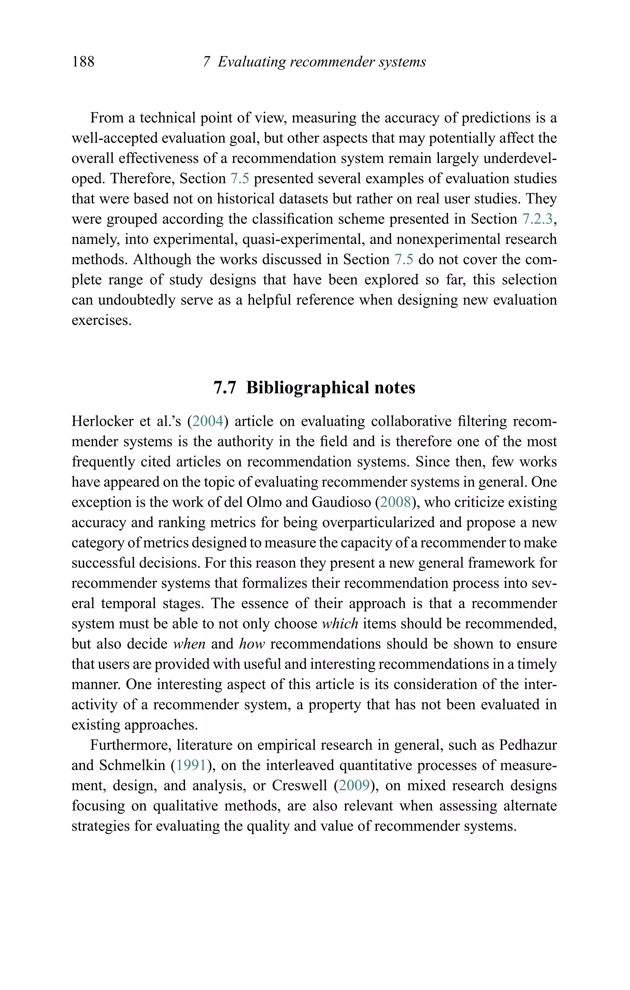 188 7 Evaluating recommender systems
From a technical point of view, measuring the accuracy of predictions is a
well-accepted evaluation goal, but other aspects that may potentially affect the
overall effectiveness of a recommendation system remain largely underdevel-
oped. Therefore, Section 7.5 presented several examples of evaluation studies
that were based not on historical datasets but rather on real user studies. They
were grouped according the classiﬁcation scheme presented in Section 7.2.3,
namely, into experimental, quasi-experimental, and nonexperimental research
methods. Although the works discussed in Section 7.5 do not cover the com-
plete range of study designs that have been explored so far, this selection
can undoubtedly serve as a helpful reference when designing new evaluation
exercises.
7.7 Bibliographical notes
Herlocker et al.’s (2004) article on evaluating collaborative ﬁltering recom-
mender systems is the authority in the ﬁeld and is therefore one of the most
frequently cited articles on recommendation systems. Since then, few works
have appeared on the topic of evaluating recommender systems in general. One
exception is the work of del Olmo and Gaudioso (2008), who criticize existing
accuracy and ranking metrics for being overparticularized and propose a new
category of metrics designed to measure the capacity of a recommender to make
successful decisions. For this reason they present a new general framework for
recommender systems that formalizes their recommendation process into sev-
eral temporal stages. The essence of their approach is that a recommender
system must be able to not only choose which items should be recommended,
but also decide when and how recommendations should be shown to ensure
that users are provided with useful and interesting recommendations in a timely
manner. One interesting aspect of this article is its consideration of the inter-
activity of a recommender system, a property that has not been evaluated in
existing approaches.
Furthermore, literature on empirical research in general, such as Pedhazur
and Schmelkin (1991), on the interleaved quantitative processes of measure-
ment, design, and analysis, or Creswell (2009), on mixed research designs
focusing on qualitative methods, are also relevant when assessing alternate
strategies for evaluating the quality and value of recommender systems.
 