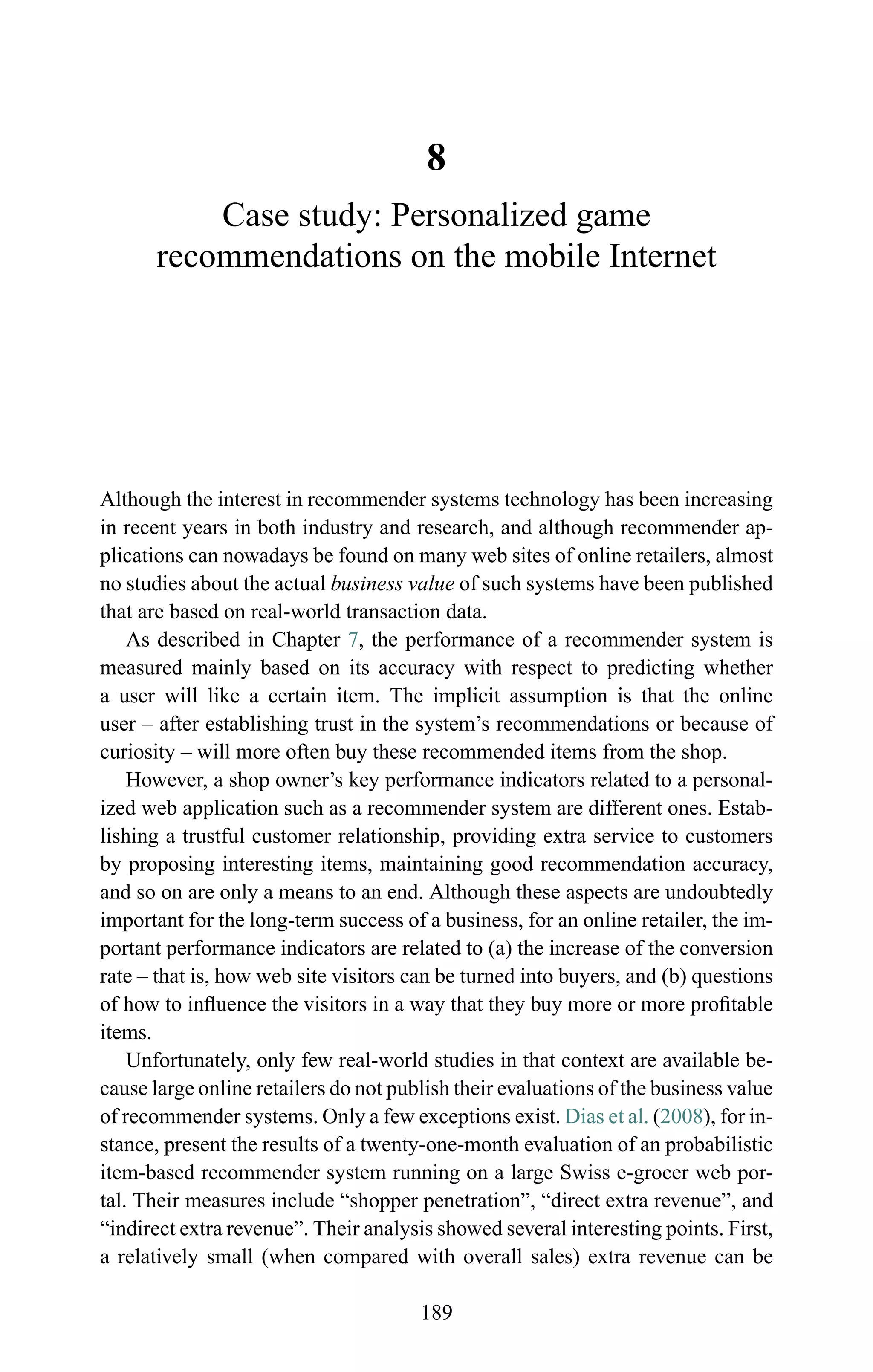 8
Case study: Personalized game
recommendations on the mobile Internet
Although the interest in recommender systems technology has been increasing
in recent years in both industry and research, and although recommender ap-
plications can nowadays be found on many web sites of online retailers, almost
no studies about the actual business value of such systems have been published
that are based on real-world transaction data.
As described in Chapter 7, the performance of a recommender system is
measured mainly based on its accuracy with respect to predicting whether
a user will like a certain item. The implicit assumption is that the online
user – after establishing trust in the system’s recommendations or because of
curiosity – will more often buy these recommended items from the shop.
However, a shop owner’s key performance indicators related to a personal-
ized web application such as a recommender system are different ones. Estab-
lishing a trustful customer relationship, providing extra service to customers
by proposing interesting items, maintaining good recommendation accuracy,
and so on are only a means to an end. Although these aspects are undoubtedly
important for the long-term success of a business, for an online retailer, the im-
portant performance indicators are related to (a) the increase of the conversion
rate – that is, how web site visitors can be turned into buyers, and (b) questions
of how to inﬂuence the visitors in a way that they buy more or more proﬁtable
items.
Unfortunately, only few real-world studies in that context are available be-
cause large online retailers do not publish their evaluations of the business value
of recommender systems. Only a few exceptions exist. Dias et al. (2008), for in-
stance, present the results of a twenty-one-month evaluation of an probabilistic
item-based recommender system running on a large Swiss e-grocer web por-
tal. Their measures include “shopper penetration”, “direct extra revenue”, and
“indirect extra revenue”. Their analysis showed several interesting points. First,
a relatively small (when compared with overall sales) extra revenue can be
189
 