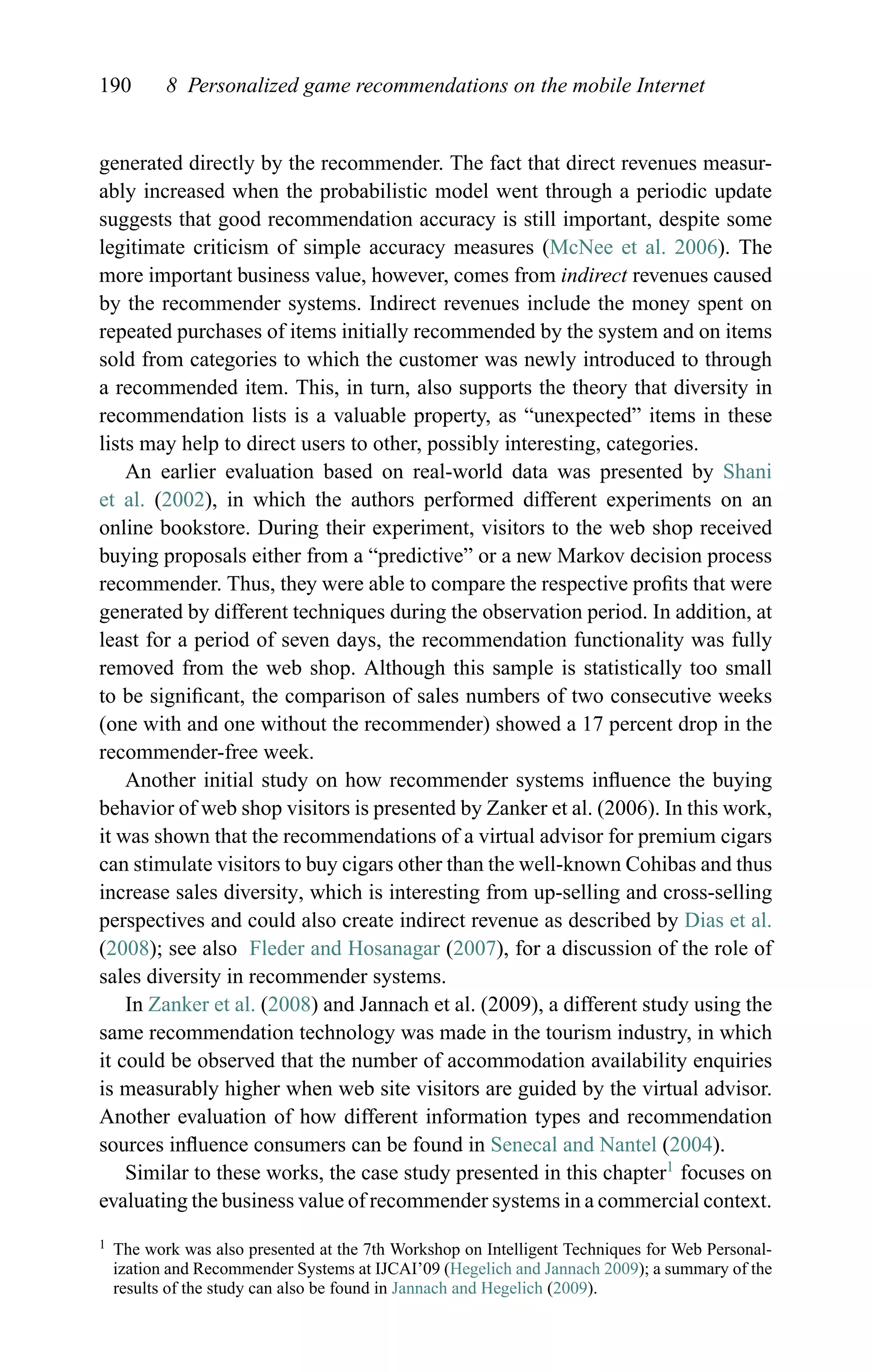 190 8 Personalized game recommendations on the mobile Internet
generated directly by the recommender. The fact that direct revenues measur-
ably increased when the probabilistic model went through a periodic update
suggests that good recommendation accuracy is still important, despite some
legitimate criticism of simple accuracy measures (McNee et al. 2006). The
more important business value, however, comes from indirect revenues caused
by the recommender systems. Indirect revenues include the money spent on
repeated purchases of items initially recommended by the system and on items
sold from categories to which the customer was newly introduced to through
a recommended item. This, in turn, also supports the theory that diversity in
recommendation lists is a valuable property, as “unexpected” items in these
lists may help to direct users to other, possibly interesting, categories.
An earlier evaluation based on real-world data was presented by Shani
et al. (2002), in which the authors performed different experiments on an
online bookstore. During their experiment, visitors to the web shop received
buying proposals either from a “predictive” or a new Markov decision process
recommender. Thus, they were able to compare the respective proﬁts that were
generated by different techniques during the observation period. In addition, at
least for a period of seven days, the recommendation functionality was fully
removed from the web shop. Although this sample is statistically too small
to be signiﬁcant, the comparison of sales numbers of two consecutive weeks
(one with and one without the recommender) showed a 17 percent drop in the
recommender-free week.
Another initial study on how recommender systems inﬂuence the buying
behavior of web shop visitors is presented by Zanker et al. (2006). In this work,
it was shown that the recommendations of a virtual advisor for premium cigars
can stimulate visitors to buy cigars other than the well-known Cohibas and thus
increase sales diversity, which is interesting from up-selling and cross-selling
perspectives and could also create indirect revenue as described by Dias et al.
(2008); see also Fleder and Hosanagar (2007), for a discussion of the role of
sales diversity in recommender systems.
In Zanker et al. (2008) and Jannach et al. (2009), a different study using the
same recommendation technology was made in the tourism industry, in which
it could be observed that the number of accommodation availability enquiries
is measurably higher when web site visitors are guided by the virtual advisor.
Another evaluation of how different information types and recommendation
sources inﬂuence consumers can be found in Senecal and Nantel (2004).
Similar to these works, the case study presented in this chapter1
focuses on
evaluating the business value of recommender systems in a commercial context.
1 The work was also presented at the 7th Workshop on Intelligent Techniques for Web Personal-
ization and Recommender Systems at IJCAI’09 (Hegelich and Jannach 2009); a summary of the
results of the study can also be found in Jannach and Hegelich (2009).
 