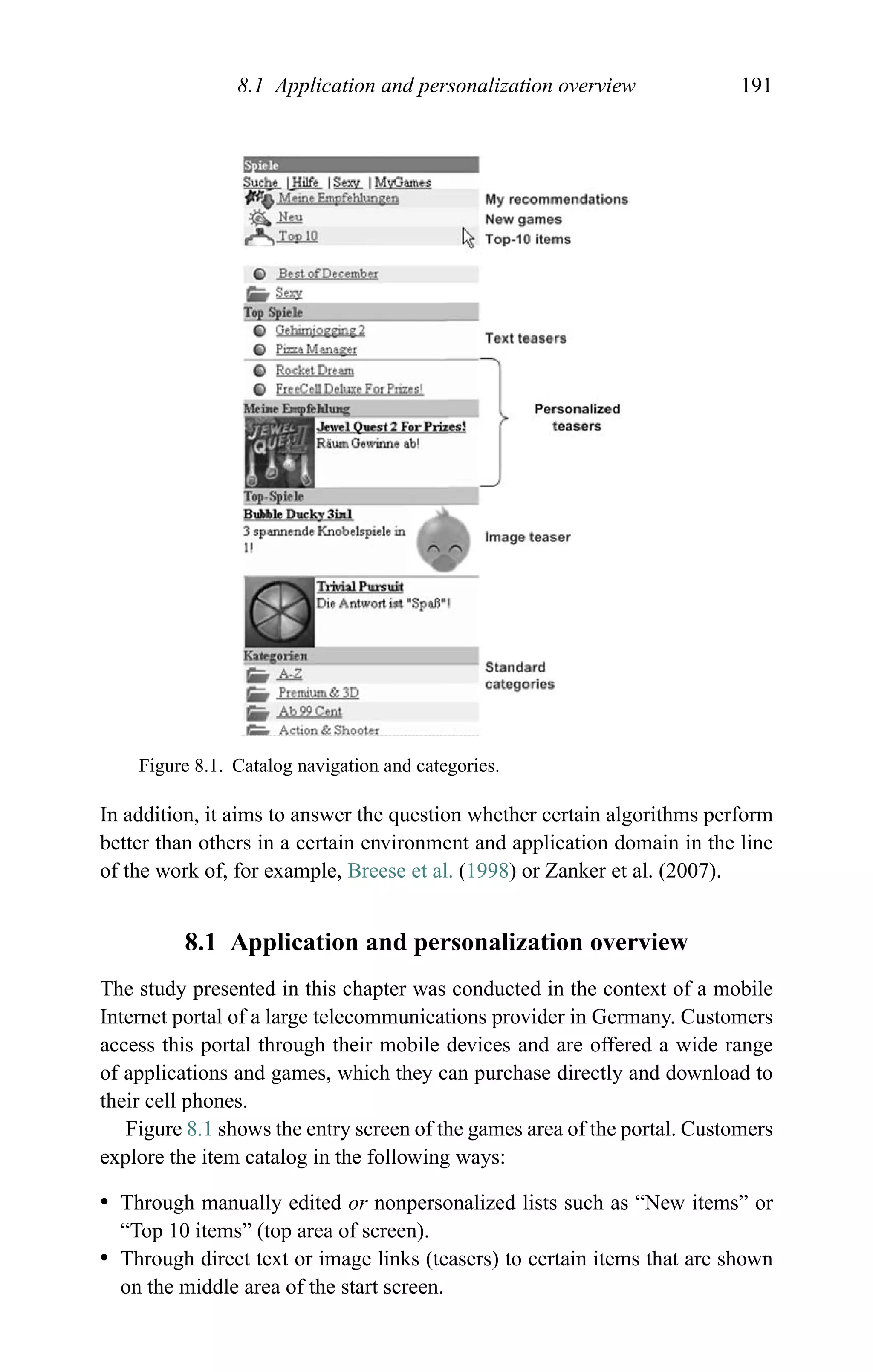 8.1 Application and personalization overview 191
Figure 8.1. Catalog navigation and categories.
In addition, it aims to answer the question whether certain algorithms perform
better than others in a certain environment and application domain in the line
of the work of, for example, Breese et al. (1998) or Zanker et al. (2007).
8.1 Application and personalization overview
The study presented in this chapter was conducted in the context of a mobile
Internet portal of a large telecommunications provider in Germany. Customers
access this portal through their mobile devices and are offered a wide range
of applications and games, which they can purchase directly and download to
their cell phones.
Figure 8.1 shows the entry screen of the games area of the portal. Customers
explore the item catalog in the following ways:
r Through manually edited or nonpersonalized lists such as “New items” or
“Top 10 items” (top area of screen).
r Through direct text or image links (teasers) to certain items that are shown
on the middle area of the start screen.
 