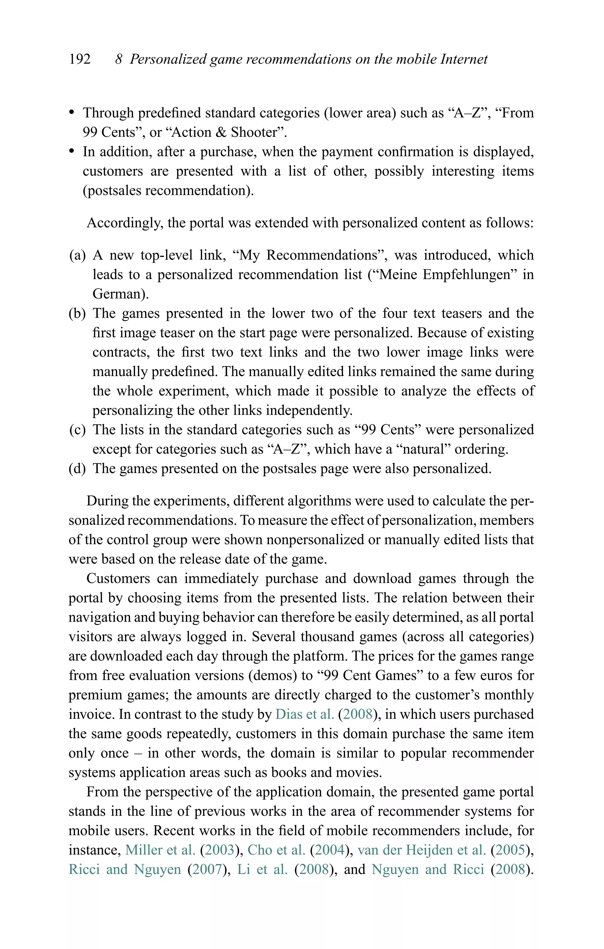 192 8 Personalized game recommendations on the mobile Internet
r Through predeﬁned standard categories (lower area) such as “A–Z”, “From
99 Cents”, or “Action & Shooter”.
r In addition, after a purchase, when the payment conﬁrmation is displayed,
customers are presented with a list of other, possibly interesting items
(postsales recommendation).
Accordingly, the portal was extended with personalized content as follows:
(a) A new top-level link, “My Recommendations”, was introduced, which
leads to a personalized recommendation list (“Meine Empfehlungen” in
German).
(b) The games presented in the lower two of the four text teasers and the
ﬁrst image teaser on the start page were personalized. Because of existing
contracts, the ﬁrst two text links and the two lower image links were
manually predeﬁned. The manually edited links remained the same during
the whole experiment, which made it possible to analyze the effects of
personalizing the other links independently.
(c) The lists in the standard categories such as “99 Cents” were personalized
except for categories such as “A–Z”, which have a “natural” ordering.
(d) The games presented on the postsales page were also personalized.
During the experiments, different algorithms were used to calculate the per-
sonalized recommendations. To measure the effect of personalization, members
of the control group were shown nonpersonalized or manually edited lists that
were based on the release date of the game.
Customers can immediately purchase and download games through the
portal by choosing items from the presented lists. The relation between their
navigation and buying behavior can therefore be easily determined, as all portal
visitors are always logged in. Several thousand games (across all categories)
are downloaded each day through the platform. The prices for the games range
from free evaluation versions (demos) to “99 Cent Games” to a few euros for
premium games; the amounts are directly charged to the customer’s monthly
invoice. In contrast to the study by Dias et al. (2008), in which users purchased
the same goods repeatedly, customers in this domain purchase the same item
only once – in other words, the domain is similar to popular recommender
systems application areas such as books and movies.
From the perspective of the application domain, the presented game portal
stands in the line of previous works in the area of recommender systems for
mobile users. Recent works in the ﬁeld of mobile recommenders include, for
instance, Miller et al. (2003), Cho et al. (2004), van der Heijden et al. (2005),
Ricci and Nguyen (2007), Li et al. (2008), and Nguyen and Ricci (2008).
 