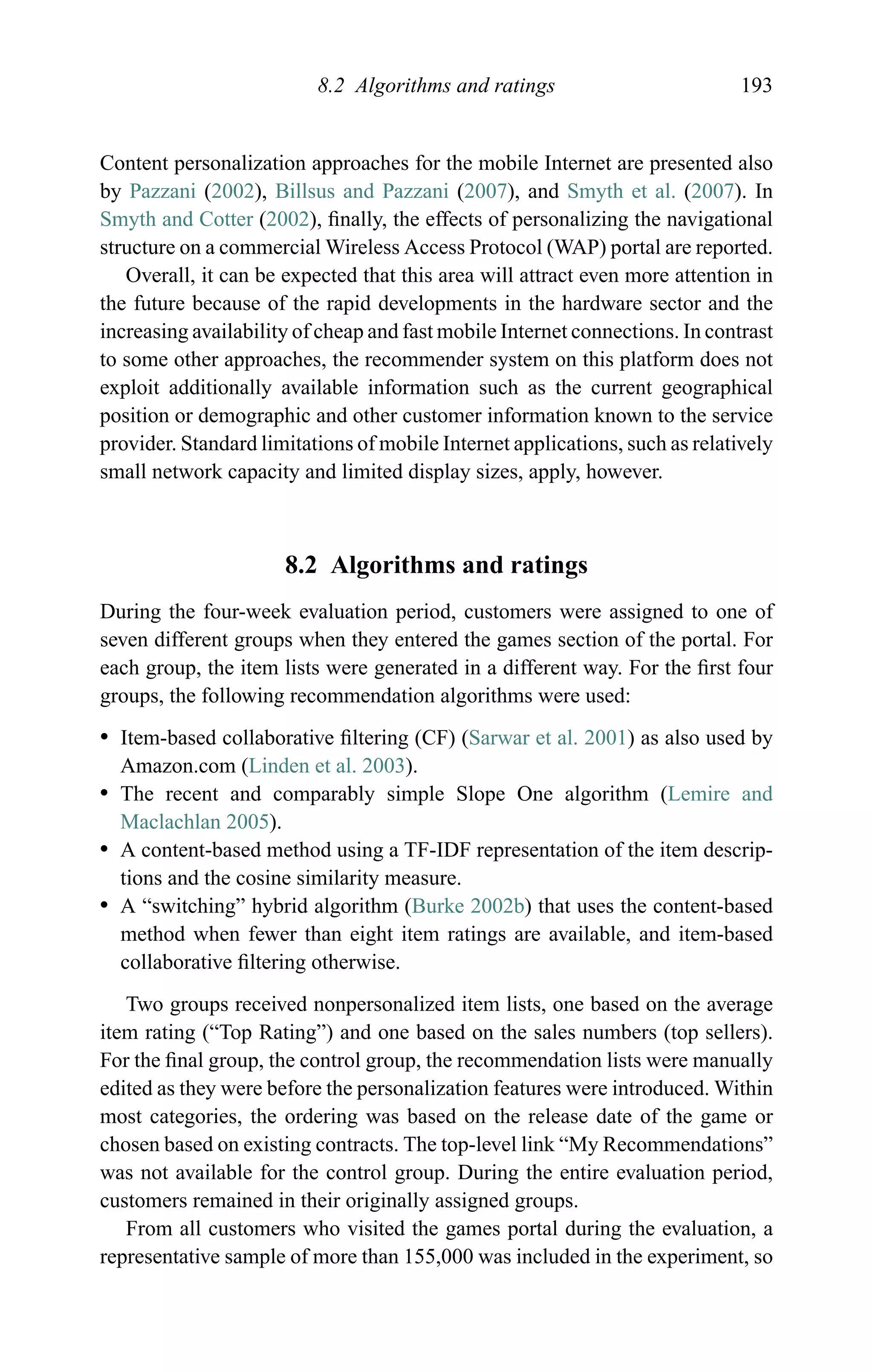8.2 Algorithms and ratings 193
Content personalization approaches for the mobile Internet are presented also
by Pazzani (2002), Billsus and Pazzani (2007), and Smyth et al. (2007). In
Smyth and Cotter (2002), ﬁnally, the effects of personalizing the navigational
structure on a commercial Wireless Access Protocol (WAP) portal are reported.
Overall, it can be expected that this area will attract even more attention in
the future because of the rapid developments in the hardware sector and the
increasing availability of cheap and fast mobile Internet connections. In contrast
to some other approaches, the recommender system on this platform does not
exploit additionally available information such as the current geographical
position or demographic and other customer information known to the service
provider. Standard limitations of mobile Internet applications, such as relatively
small network capacity and limited display sizes, apply, however.
8.2 Algorithms and ratings
During the four-week evaluation period, customers were assigned to one of
seven different groups when they entered the games section of the portal. For
each group, the item lists were generated in a different way. For the ﬁrst four
groups, the following recommendation algorithms were used:
r Item-based collaborative ﬁltering (CF) (Sarwar et al. 2001) as also used by
Amazon.com (Linden et al. 2003).
r The recent and comparably simple Slope One algorithm (Lemire and
Maclachlan 2005).
r A content-based method using a TF-IDF representation of the item descrip-
tions and the cosine similarity measure.
r A “switching” hybrid algorithm (Burke 2002b) that uses the content-based
method when fewer than eight item ratings are available, and item-based
collaborative ﬁltering otherwise.
Two groups received nonpersonalized item lists, one based on the average
item rating (“Top Rating”) and one based on the sales numbers (top sellers).
For the ﬁnal group, the control group, the recommendation lists were manually
edited as they were before the personalization features were introduced. Within
most categories, the ordering was based on the release date of the game or
chosen based on existing contracts. The top-level link “My Recommendations”
was not available for the control group. During the entire evaluation period,
customers remained in their originally assigned groups.
From all customers who visited the games portal during the evaluation, a
representative sample of more than 155,000 was included in the experiment, so
 