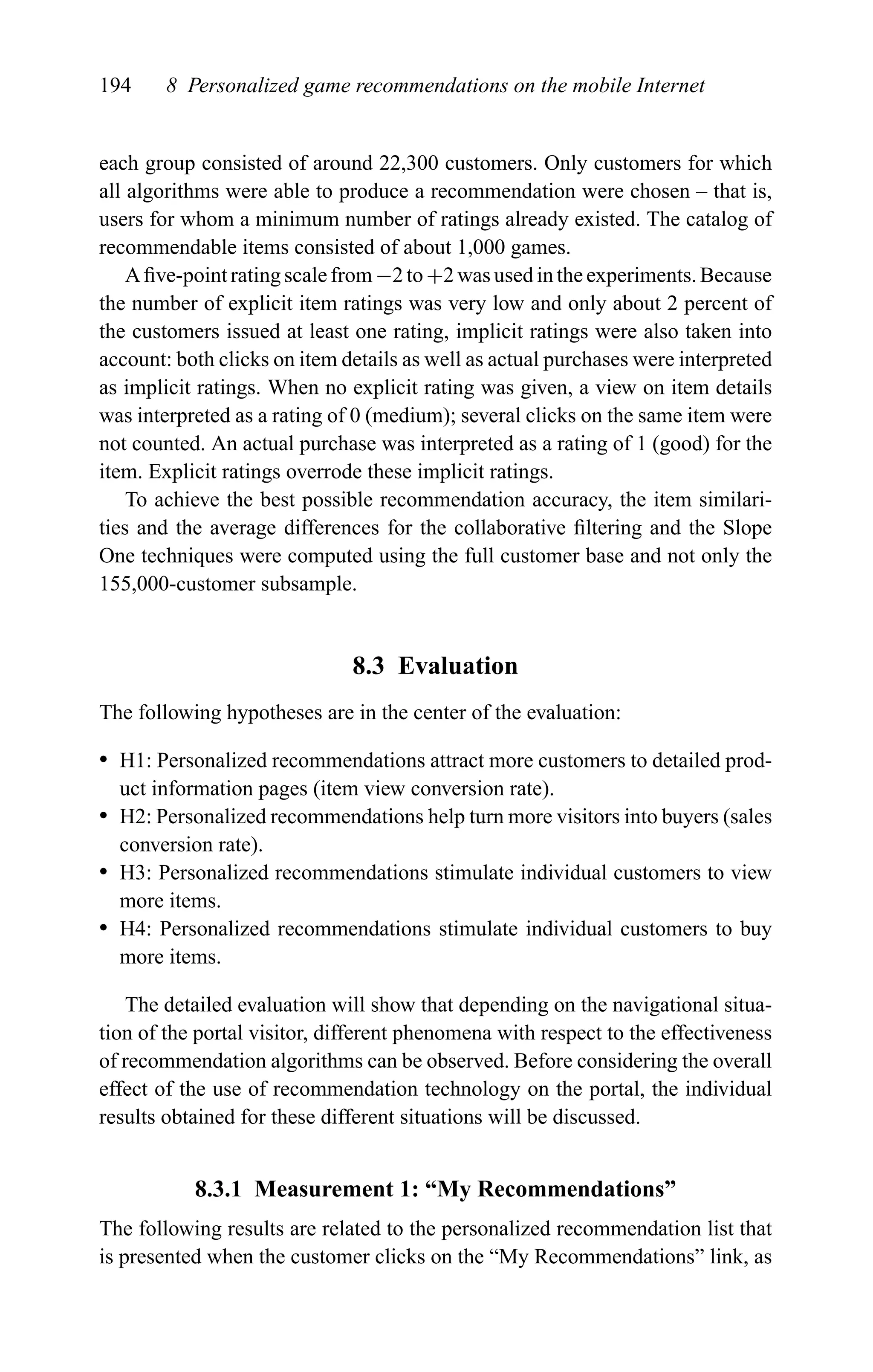 194 8 Personalized game recommendations on the mobile Internet
each group consisted of around 22,300 customers. Only customers for which
all algorithms were able to produce a recommendation were chosen – that is,
users for whom a minimum number of ratings already existed. The catalog of
recommendable items consisted of about 1,000 games.
A ﬁve-point ratingscalefrom−2 to +2was usedintheexperiments. Because
the number of explicit item ratings was very low and only about 2 percent of
the customers issued at least one rating, implicit ratings were also taken into
account: both clicks on item details as well as actual purchases were interpreted
as implicit ratings. When no explicit rating was given, a view on item details
was interpreted as a rating of 0 (medium); several clicks on the same item were
not counted. An actual purchase was interpreted as a rating of 1 (good) for the
item. Explicit ratings overrode these implicit ratings.
To achieve the best possible recommendation accuracy, the item similari-
ties and the average differences for the collaborative ﬁltering and the Slope
One techniques were computed using the full customer base and not only the
155,000-customer subsample.
8.3 Evaluation
The following hypotheses are in the center of the evaluation:
r H1: Personalized recommendations attract more customers to detailed prod-
uct information pages (item view conversion rate).
r H2: Personalized recommendations help turn more visitors into buyers (sales
conversion rate).
r H3: Personalized recommendations stimulate individual customers to view
more items.
r H4: Personalized recommendations stimulate individual customers to buy
more items.
The detailed evaluation will show that depending on the navigational situa-
tion of the portal visitor, different phenomena with respect to the effectiveness
of recommendation algorithms can be observed. Before considering the overall
effect of the use of recommendation technology on the portal, the individual
results obtained for these different situations will be discussed.
8.3.1 Measurement 1: “My Recommendations”
The following results are related to the personalized recommendation list that
is presented when the customer clicks on the “My Recommendations” link, as
 