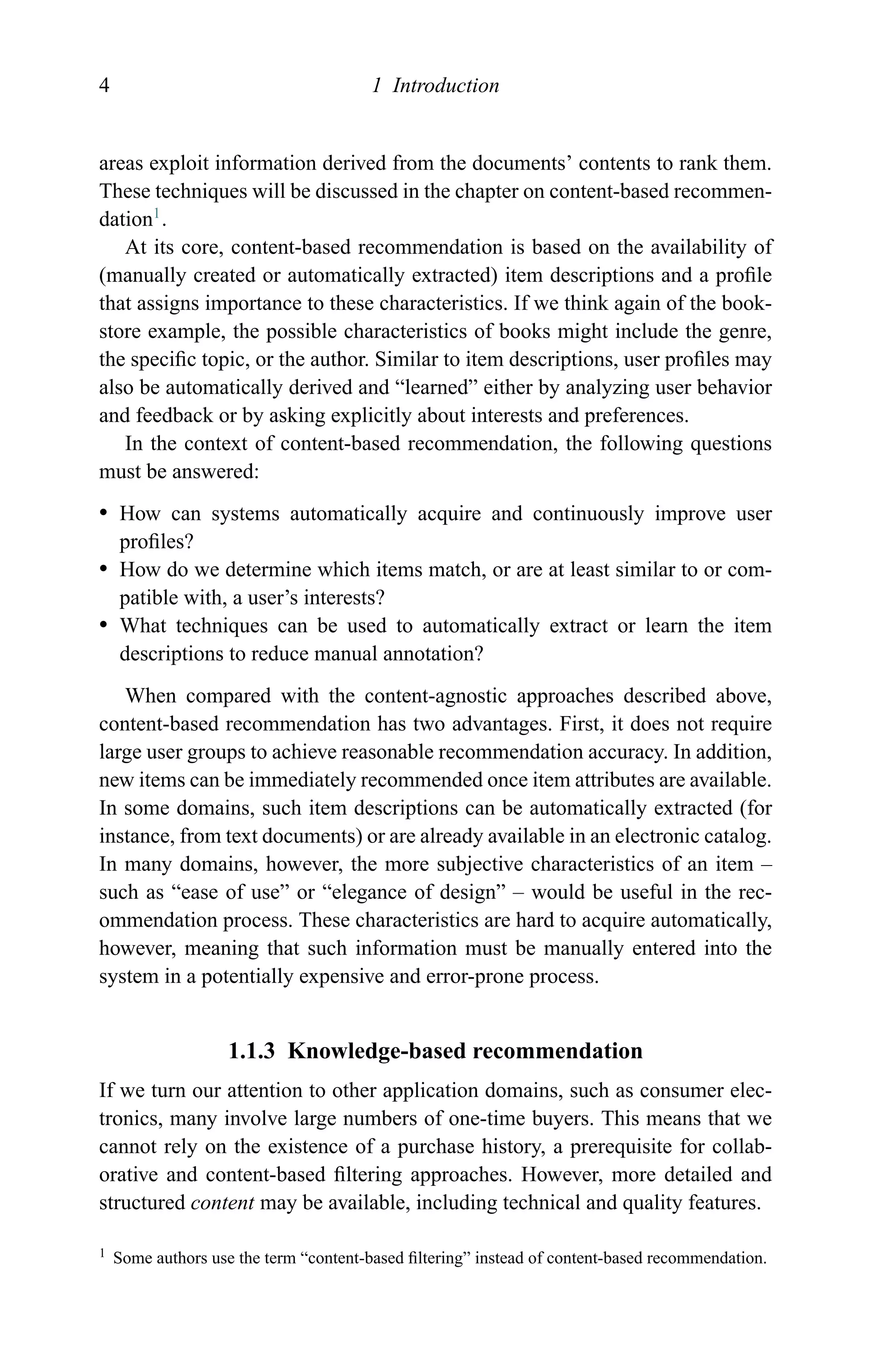 4 1 Introduction
areas exploit information derived from the documents’ contents to rank them.
These techniques will be discussed in the chapter on content-based recommen-
dation1
.
At its core, content-based recommendation is based on the availability of
(manually created or automatically extracted) item descriptions and a proﬁle
that assigns importance to these characteristics. If we think again of the book-
store example, the possible characteristics of books might include the genre,
the speciﬁc topic, or the author. Similar to item descriptions, user proﬁles may
also be automatically derived and “learned” either by analyzing user behavior
and feedback or by asking explicitly about interests and preferences.
In the context of content-based recommendation, the following questions
must be answered:
r How can systems automatically acquire and continuously improve user
proﬁles?
r How do we determine which items match, or are at least similar to or com-
patible with, a user’s interests?
r What techniques can be used to automatically extract or learn the item
descriptions to reduce manual annotation?
When compared with the content-agnostic approaches described above,
content-based recommendation has two advantages. First, it does not require
large user groups to achieve reasonable recommendation accuracy. In addition,
new items can be immediately recommended once item attributes are available.
In some domains, such item descriptions can be automatically extracted (for
instance, from text documents) or are already available in an electronic catalog.
In many domains, however, the more subjective characteristics of an item –
such as “ease of use” or “elegance of design” – would be useful in the rec-
ommendation process. These characteristics are hard to acquire automatically,
however, meaning that such information must be manually entered into the
system in a potentially expensive and error-prone process.
1.1.3 Knowledge-based recommendation
If we turn our attention to other application domains, such as consumer elec-
tronics, many involve large numbers of one-time buyers. This means that we
cannot rely on the existence of a purchase history, a prerequisite for collab-
orative and content-based ﬁltering approaches. However, more detailed and
structured content may be available, including technical and quality features.
1 Some authors use the term “content-based ﬁltering” instead of content-based recommendation.
 