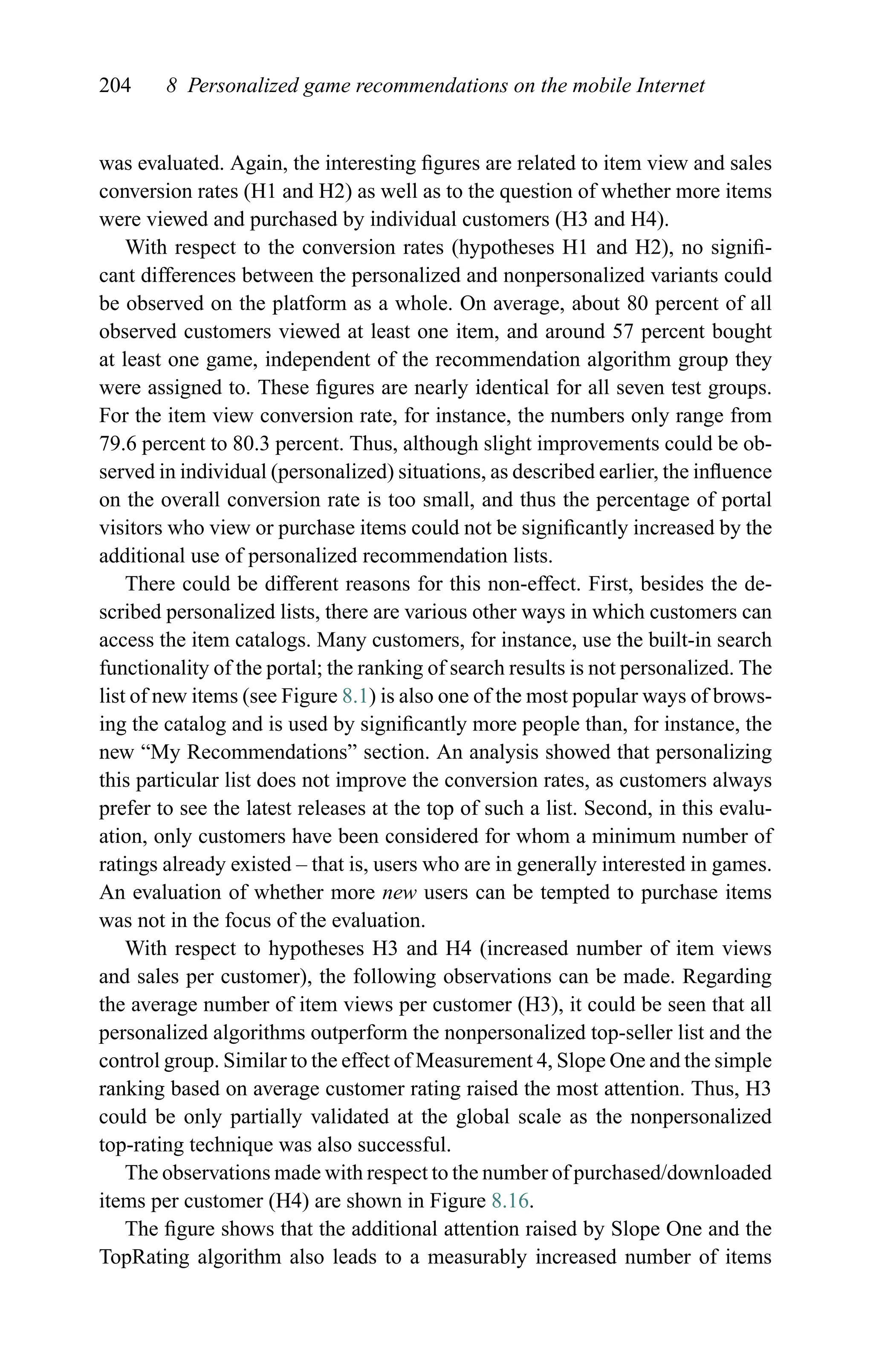 204 8 Personalized game recommendations on the mobile Internet
was evaluated. Again, the interesting ﬁgures are related to item view and sales
conversion rates (H1 and H2) as well as to the question of whether more items
were viewed and purchased by individual customers (H3 and H4).
With respect to the conversion rates (hypotheses H1 and H2), no signiﬁ-
cant differences between the personalized and nonpersonalized variants could
be observed on the platform as a whole. On average, about 80 percent of all
observed customers viewed at least one item, and around 57 percent bought
at least one game, independent of the recommendation algorithm group they
were assigned to. These ﬁgures are nearly identical for all seven test groups.
For the item view conversion rate, for instance, the numbers only range from
79.6 percent to 80.3 percent. Thus, although slight improvements could be ob-
served in individual (personalized) situations, as described earlier, the inﬂuence
on the overall conversion rate is too small, and thus the percentage of portal
visitors who view or purchase items could not be signiﬁcantly increased by the
additional use of personalized recommendation lists.
There could be different reasons for this non-effect. First, besides the de-
scribed personalized lists, there are various other ways in which customers can
access the item catalogs. Many customers, for instance, use the built-in search
functionality of the portal; the ranking of search results is not personalized. The
list of new items (see Figure 8.1) is also one of the most popular ways of brows-
ing the catalog and is used by signiﬁcantly more people than, for instance, the
new “My Recommendations” section. An analysis showed that personalizing
this particular list does not improve the conversion rates, as customers always
prefer to see the latest releases at the top of such a list. Second, in this evalu-
ation, only customers have been considered for whom a minimum number of
ratings already existed – that is, users who are in generally interested in games.
An evaluation of whether more new users can be tempted to purchase items
was not in the focus of the evaluation.
With respect to hypotheses H3 and H4 (increased number of item views
and sales per customer), the following observations can be made. Regarding
the average number of item views per customer (H3), it could be seen that all
personalized algorithms outperform the nonpersonalized top-seller list and the
control group. Similar to the effect of Measurement 4, Slope One and the simple
ranking based on average customer rating raised the most attention. Thus, H3
could be only partially validated at the global scale as the nonpersonalized
top-rating technique was also successful.
The observations made with respect to the number of purchased/downloaded
items per customer (H4) are shown in Figure 8.16.
The ﬁgure shows that the additional attention raised by Slope One and the
TopRating algorithm also leads to a measurably increased number of items
 