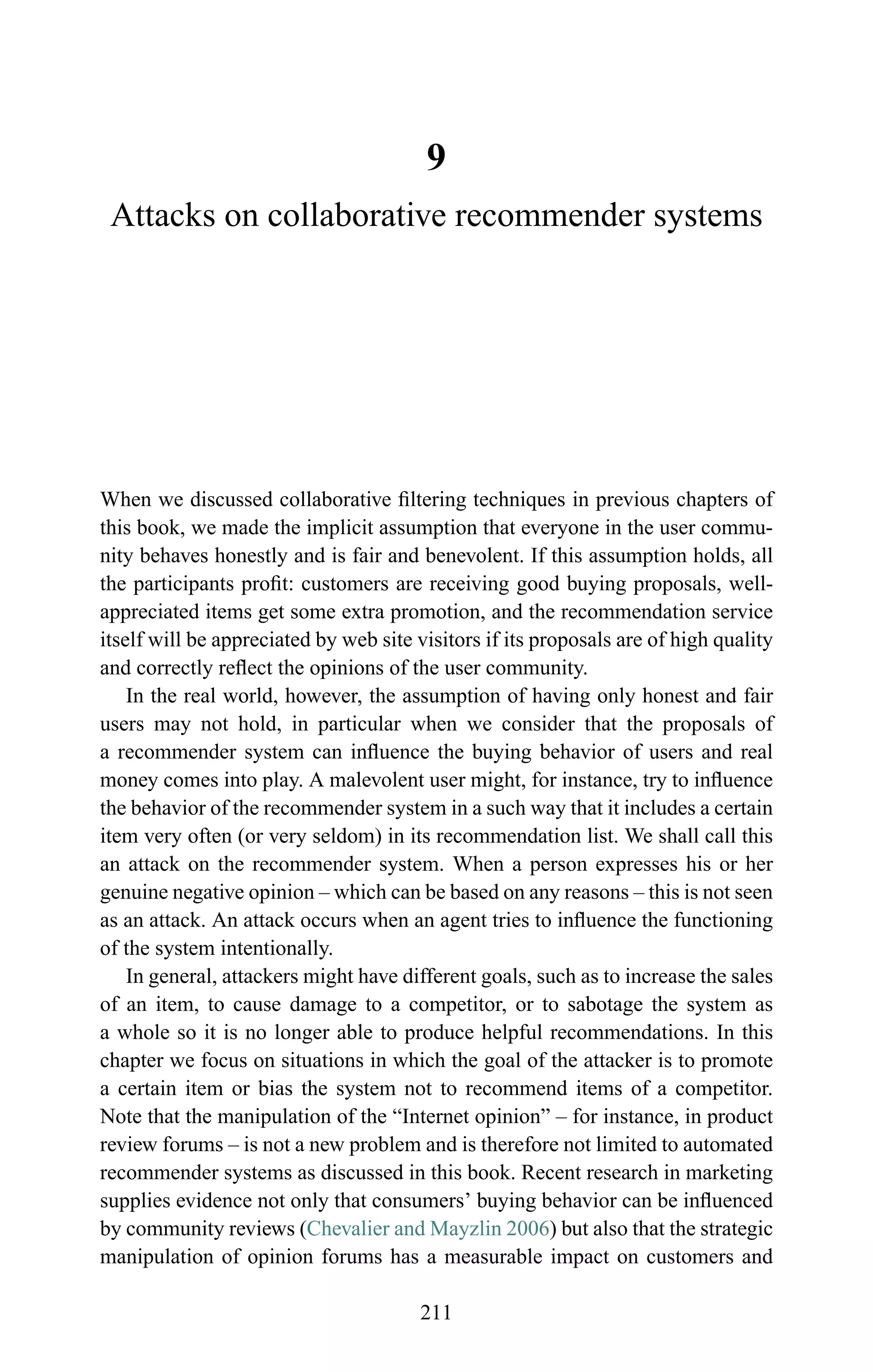 9
Attacks on collaborative recommender systems
When we discussed collaborative ﬁltering techniques in previous chapters of
this book, we made the implicit assumption that everyone in the user commu-
nity behaves honestly and is fair and benevolent. If this assumption holds, all
the participants proﬁt: customers are receiving good buying proposals, well-
appreciated items get some extra promotion, and the recommendation service
itself will be appreciated by web site visitors if its proposals are of high quality
and correctly reﬂect the opinions of the user community.
In the real world, however, the assumption of having only honest and fair
users may not hold, in particular when we consider that the proposals of
a recommender system can inﬂuence the buying behavior of users and real
money comes into play. A malevolent user might, for instance, try to inﬂuence
the behavior of the recommender system in a such way that it includes a certain
item very often (or very seldom) in its recommendation list. We shall call this
an attack on the recommender system. When a person expresses his or her
genuine negative opinion – which can be based on any reasons – this is not seen
as an attack. An attack occurs when an agent tries to inﬂuence the functioning
of the system intentionally.
In general, attackers might have different goals, such as to increase the sales
of an item, to cause damage to a competitor, or to sabotage the system as
a whole so it is no longer able to produce helpful recommendations. In this
chapter we focus on situations in which the goal of the attacker is to promote
a certain item or bias the system not to recommend items of a competitor.
Note that the manipulation of the “Internet opinion” – for instance, in product
review forums – is not a new problem and is therefore not limited to automated
recommender systems as discussed in this book. Recent research in marketing
supplies evidence not only that consumers’ buying behavior can be inﬂuenced
by community reviews (Chevalier and Mayzlin 2006) but also that the strategic
manipulation of opinion forums has a measurable impact on customers and
211
 
