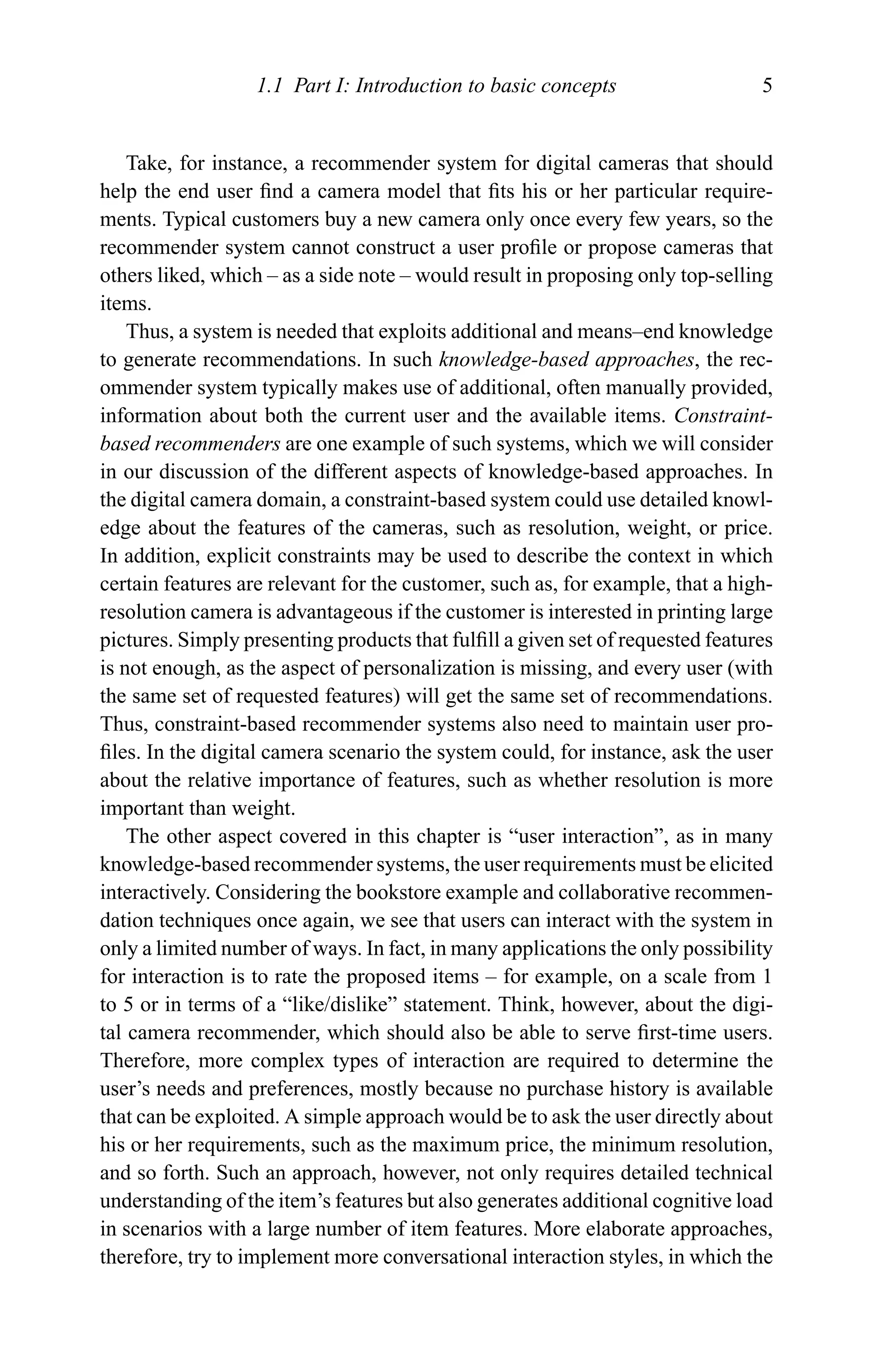 1.1 Part I: Introduction to basic concepts 5
Take, for instance, a recommender system for digital cameras that should
help the end user ﬁnd a camera model that ﬁts his or her particular require-
ments. Typical customers buy a new camera only once every few years, so the
recommender system cannot construct a user proﬁle or propose cameras that
others liked, which – as a side note – would result in proposing only top-selling
items.
Thus, a system is needed that exploits additional and means–end knowledge
to generate recommendations. In such knowledge-based approaches, the rec-
ommender system typically makes use of additional, often manually provided,
information about both the current user and the available items. Constraint-
based recommenders are one example of such systems, which we will consider
in our discussion of the different aspects of knowledge-based approaches. In
the digital camera domain, a constraint-based system could use detailed knowl-
edge about the features of the cameras, such as resolution, weight, or price.
In addition, explicit constraints may be used to describe the context in which
certain features are relevant for the customer, such as, for example, that a high-
resolution camera is advantageous if the customer is interested in printing large
pictures. Simply presenting products that fulﬁll a given set of requested features
is not enough, as the aspect of personalization is missing, and every user (with
the same set of requested features) will get the same set of recommendations.
Thus, constraint-based recommender systems also need to maintain user pro-
ﬁles. In the digital camera scenario the system could, for instance, ask the user
about the relative importance of features, such as whether resolution is more
important than weight.
The other aspect covered in this chapter is “user interaction”, as in many
knowledge-based recommender systems, the user requirements must be elicited
interactively. Considering the bookstore example and collaborative recommen-
dation techniques once again, we see that users can interact with the system in
only a limited number of ways. In fact, in many applications the only possibility
for interaction is to rate the proposed items – for example, on a scale from 1
to 5 or in terms of a “like/dislike” statement. Think, however, about the digi-
tal camera recommender, which should also be able to serve ﬁrst-time users.
Therefore, more complex types of interaction are required to determine the
user’s needs and preferences, mostly because no purchase history is available
that can be exploited. A simple approach would be to ask the user directly about
his or her requirements, such as the maximum price, the minimum resolution,
and so forth. Such an approach, however, not only requires detailed technical
understanding of the item’s features but also generates additional cognitive load
in scenarios with a large number of item features. More elaborate approaches,
therefore, try to implement more conversational interaction styles, in which the
 