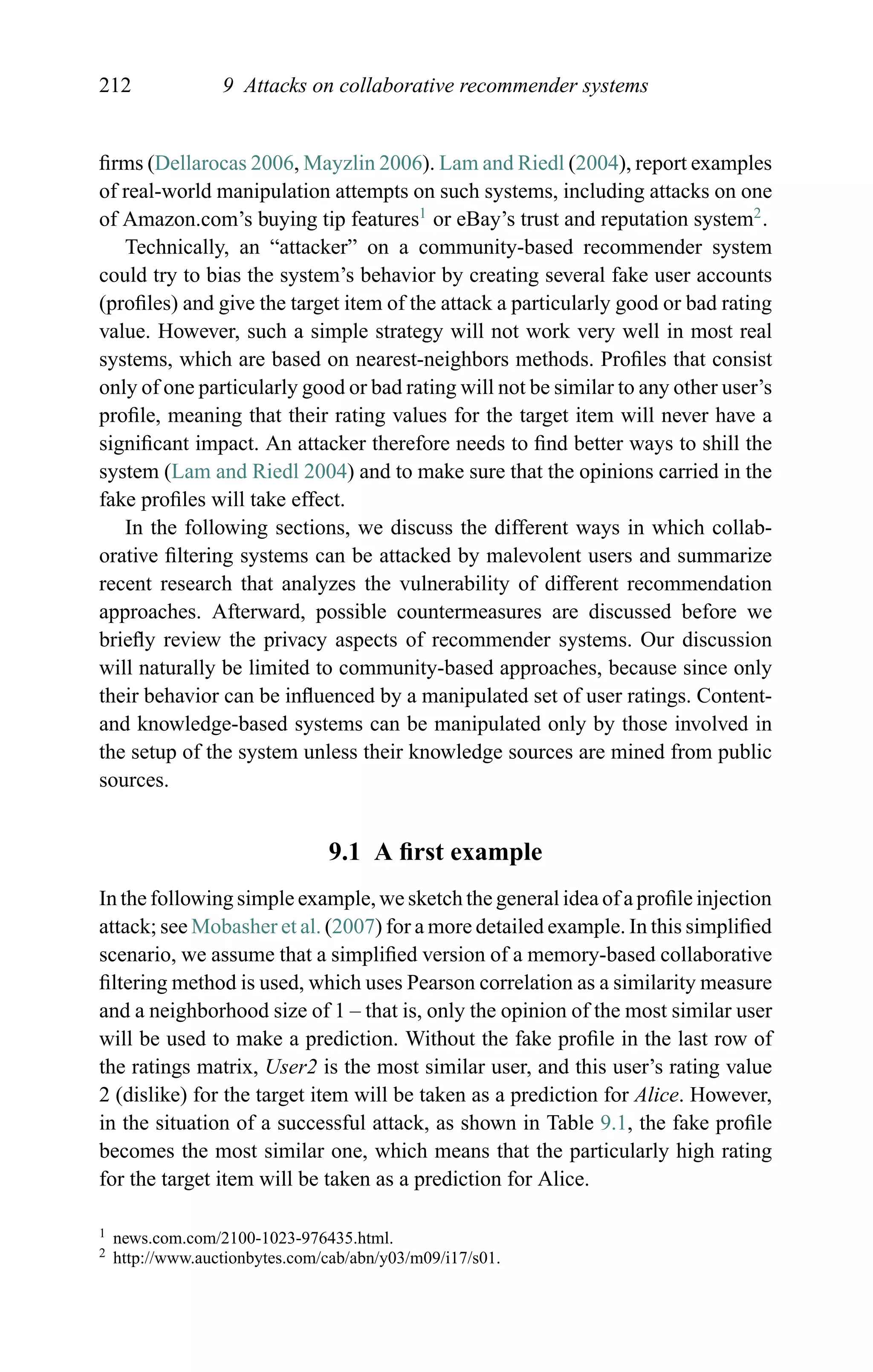 212 9 Attacks on collaborative recommender systems
ﬁrms (Dellarocas 2006, Mayzlin 2006). Lam and Riedl (2004), report examples
of real-world manipulation attempts on such systems, including attacks on one
of Amazon.com’s buying tip features1
or eBay’s trust and reputation system2
.
Technically, an “attacker” on a community-based recommender system
could try to bias the system’s behavior by creating several fake user accounts
(proﬁles) and give the target item of the attack a particularly good or bad rating
value. However, such a simple strategy will not work very well in most real
systems, which are based on nearest-neighbors methods. Proﬁles that consist
only of one particularly good or bad rating will not be similar to any other user’s
proﬁle, meaning that their rating values for the target item will never have a
signiﬁcant impact. An attacker therefore needs to ﬁnd better ways to shill the
system (Lam and Riedl 2004) and to make sure that the opinions carried in the
fake proﬁles will take effect.
In the following sections, we discuss the different ways in which collab-
orative ﬁltering systems can be attacked by malevolent users and summarize
recent research that analyzes the vulnerability of different recommendation
approaches. Afterward, possible countermeasures are discussed before we
brieﬂy review the privacy aspects of recommender systems. Our discussion
will naturally be limited to community-based approaches, because since only
their behavior can be inﬂuenced by a manipulated set of user ratings. Content-
and knowledge-based systems can be manipulated only by those involved in
the setup of the system unless their knowledge sources are mined from public
sources.
9.1 A ﬁrst example
In the following simple example, we sketch the general idea of a proﬁle injection
attack; see Mobasher et al. (2007) for a more detailed example. In this simpliﬁed
scenario, we assume that a simpliﬁed version of a memory-based collaborative
ﬁltering method is used, which uses Pearson correlation as a similarity measure
and a neighborhood size of 1 – that is, only the opinion of the most similar user
will be used to make a prediction. Without the fake proﬁle in the last row of
the ratings matrix, User2 is the most similar user, and this user’s rating value
2 (dislike) for the target item will be taken as a prediction for Alice. However,
in the situation of a successful attack, as shown in Table 9.1, the fake proﬁle
becomes the most similar one, which means that the particularly high rating
for the target item will be taken as a prediction for Alice.
1 news.com.com/2100-1023-976435.html.
2 http://www.auctionbytes.com/cab/abn/y03/m09/i17/s01.
 