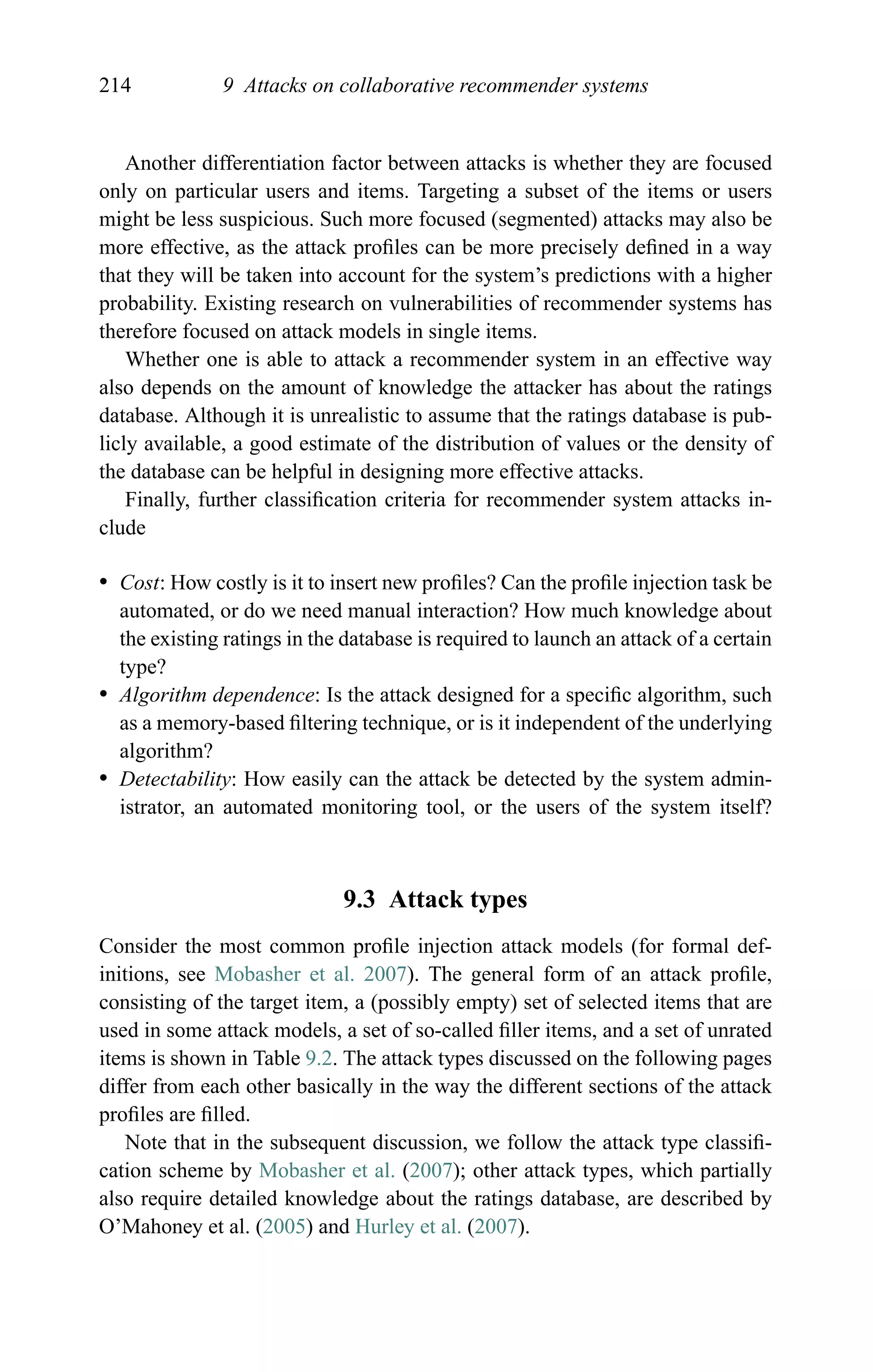 214 9 Attacks on collaborative recommender systems
Another differentiation factor between attacks is whether they are focused
only on particular users and items. Targeting a subset of the items or users
might be less suspicious. Such more focused (segmented) attacks may also be
more effective, as the attack proﬁles can be more precisely deﬁned in a way
that they will be taken into account for the system’s predictions with a higher
probability. Existing research on vulnerabilities of recommender systems has
therefore focused on attack models in single items.
Whether one is able to attack a recommender system in an effective way
also depends on the amount of knowledge the attacker has about the ratings
database. Although it is unrealistic to assume that the ratings database is pub-
licly available, a good estimate of the distribution of values or the density of
the database can be helpful in designing more effective attacks.
Finally, further classiﬁcation criteria for recommender system attacks in-
clude
r Cost: How costly is it to insert new proﬁles? Can the proﬁle injection task be
automated, or do we need manual interaction? How much knowledge about
the existing ratings in the database is required to launch an attack of a certain
type?
r Algorithm dependence: Is the attack designed for a speciﬁc algorithm, such
as a memory-based ﬁltering technique, or is it independent of the underlying
algorithm?
r Detectability: How easily can the attack be detected by the system admin-
istrator, an automated monitoring tool, or the users of the system itself?
9.3 Attack types
Consider the most common proﬁle injection attack models (for formal def-
initions, see Mobasher et al. 2007). The general form of an attack proﬁle,
consisting of the target item, a (possibly empty) set of selected items that are
used in some attack models, a set of so-called ﬁller items, and a set of unrated
items is shown in Table 9.2. The attack types discussed on the following pages
differ from each other basically in the way the different sections of the attack
proﬁles are ﬁlled.
Note that in the subsequent discussion, we follow the attack type classiﬁ-
cation scheme by Mobasher et al. (2007); other attack types, which partially
also require detailed knowledge about the ratings database, are described by
O’Mahoney et al. (2005) and Hurley et al. (2007).
 