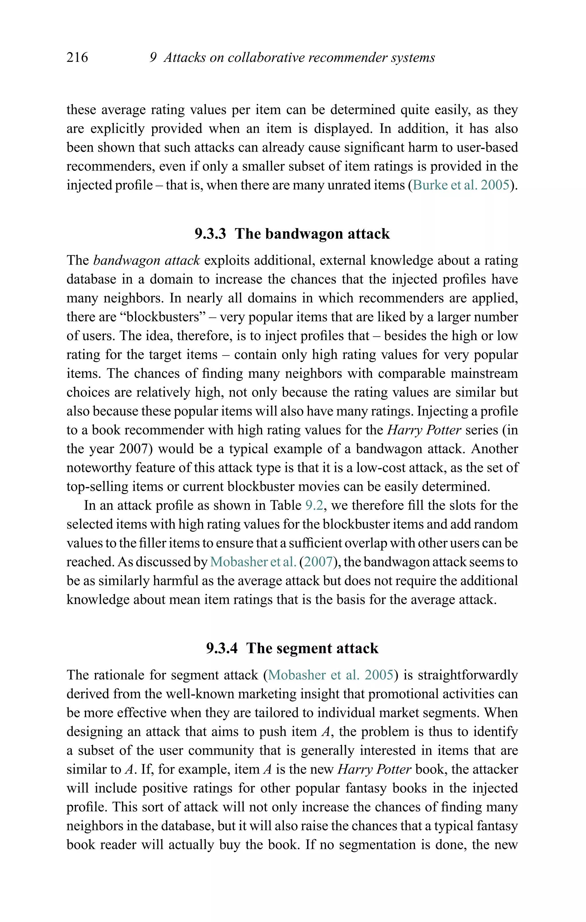 216 9 Attacks on collaborative recommender systems
these average rating values per item can be determined quite easily, as they
are explicitly provided when an item is displayed. In addition, it has also
been shown that such attacks can already cause signiﬁcant harm to user-based
recommenders, even if only a smaller subset of item ratings is provided in the
injected proﬁle – that is, when there are many unrated items (Burke et al. 2005).
9.3.3 The bandwagon attack
The bandwagon attack exploits additional, external knowledge about a rating
database in a domain to increase the chances that the injected proﬁles have
many neighbors. In nearly all domains in which recommenders are applied,
there are “blockbusters” – very popular items that are liked by a larger number
of users. The idea, therefore, is to inject proﬁles that – besides the high or low
rating for the target items – contain only high rating values for very popular
items. The chances of ﬁnding many neighbors with comparable mainstream
choices are relatively high, not only because the rating values are similar but
also because these popular items will also have many ratings. Injecting a proﬁle
to a book recommender with high rating values for the Harry Potter series (in
the year 2007) would be a typical example of a bandwagon attack. Another
noteworthy feature of this attack type is that it is a low-cost attack, as the set of
top-selling items or current blockbuster movies can be easily determined.
In an attack proﬁle as shown in Table 9.2, we therefore ﬁll the slots for the
selected items with high rating values for the blockbuster items and add random
values to the ﬁller items to ensure that a sufﬁcient overlap with other users can be
reached. As discussed by Mobasher et al. (2007), the bandwagon attack seems to
be as similarly harmful as the average attack but does not require the additional
knowledge about mean item ratings that is the basis for the average attack.
9.3.4 The segment attack
The rationale for segment attack (Mobasher et al. 2005) is straightforwardly
derived from the well-known marketing insight that promotional activities can
be more effective when they are tailored to individual market segments. When
designing an attack that aims to push item A, the problem is thus to identify
a subset of the user community that is generally interested in items that are
similar to A. If, for example, item A is the new Harry Potter book, the attacker
will include positive ratings for other popular fantasy books in the injected
proﬁle. This sort of attack will not only increase the chances of ﬁnding many
neighbors in the database, but it will also raise the chances that a typical fantasy
book reader will actually buy the book. If no segmentation is done, the new
 