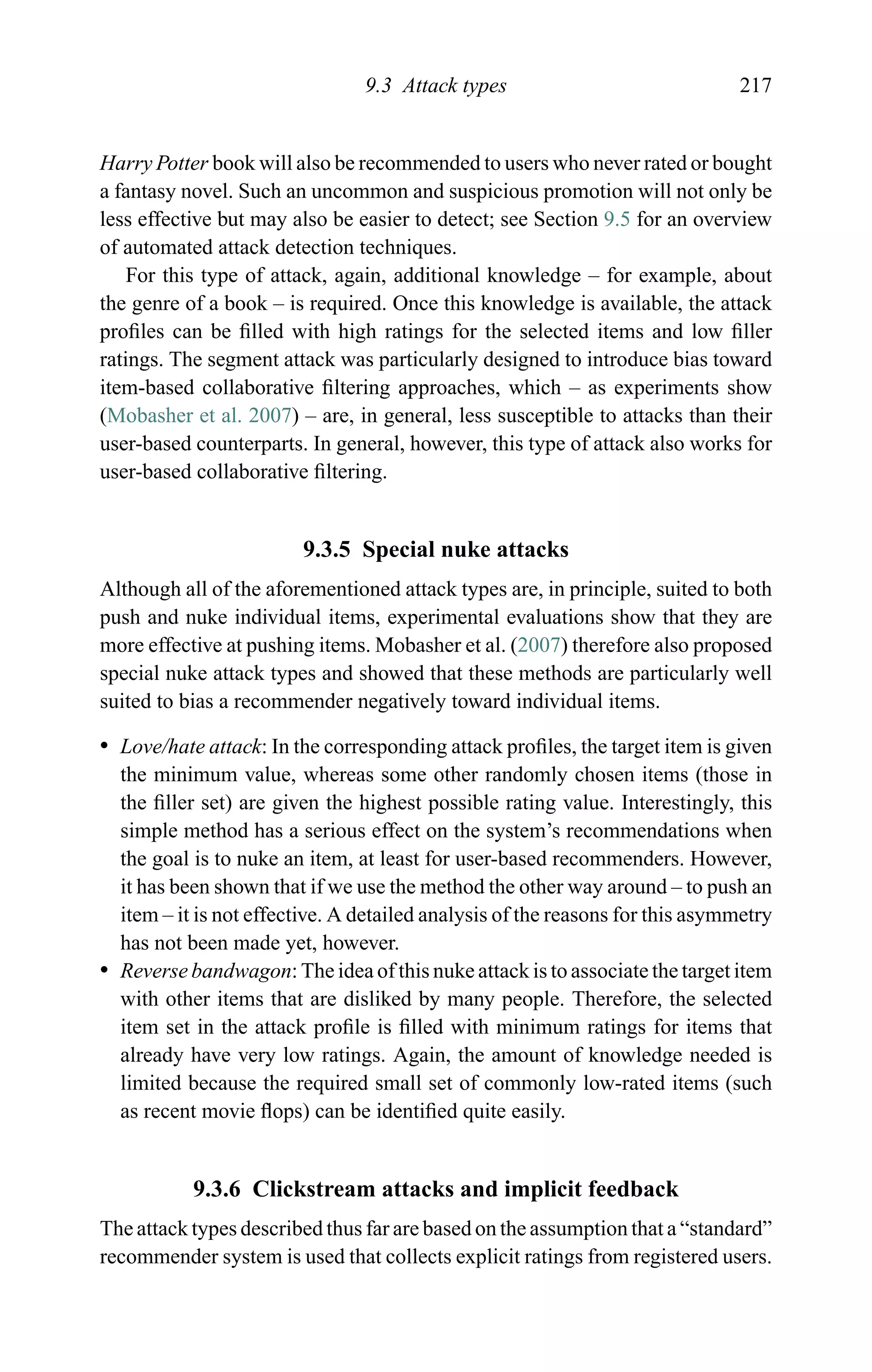 9.3 Attack types 217
Harry Potter book will also be recommended to users who never rated or bought
a fantasy novel. Such an uncommon and suspicious promotion will not only be
less effective but may also be easier to detect; see Section 9.5 for an overview
of automated attack detection techniques.
For this type of attack, again, additional knowledge – for example, about
the genre of a book – is required. Once this knowledge is available, the attack
proﬁles can be ﬁlled with high ratings for the selected items and low ﬁller
ratings. The segment attack was particularly designed to introduce bias toward
item-based collaborative ﬁltering approaches, which – as experiments show
(Mobasher et al. 2007) – are, in general, less susceptible to attacks than their
user-based counterparts. In general, however, this type of attack also works for
user-based collaborative ﬁltering.
9.3.5 Special nuke attacks
Although all of the aforementioned attack types are, in principle, suited to both
push and nuke individual items, experimental evaluations show that they are
more effective at pushing items. Mobasher et al. (2007) therefore also proposed
special nuke attack types and showed that these methods are particularly well
suited to bias a recommender negatively toward individual items.
r Love/hate attack: In the corresponding attack proﬁles, the target item is given
the minimum value, whereas some other randomly chosen items (those in
the ﬁller set) are given the highest possible rating value. Interestingly, this
simple method has a serious effect on the system’s recommendations when
the goal is to nuke an item, at least for user-based recommenders. However,
it has been shown that if we use the method the other way around – to push an
item – it is not effective. A detailed analysis of the reasons for this asymmetry
has not been made yet, however.
r Reverse bandwagon: The idea of this nuke attack is to associate the target item
with other items that are disliked by many people. Therefore, the selected
item set in the attack proﬁle is ﬁlled with minimum ratings for items that
already have very low ratings. Again, the amount of knowledge needed is
limited because the required small set of commonly low-rated items (such
as recent movie ﬂops) can be identiﬁed quite easily.
9.3.6 Clickstream attacks and implicit feedback
The attack types described thus far are based on the assumption that a “standard”
recommender system is used that collects explicit ratings from registered users.
 