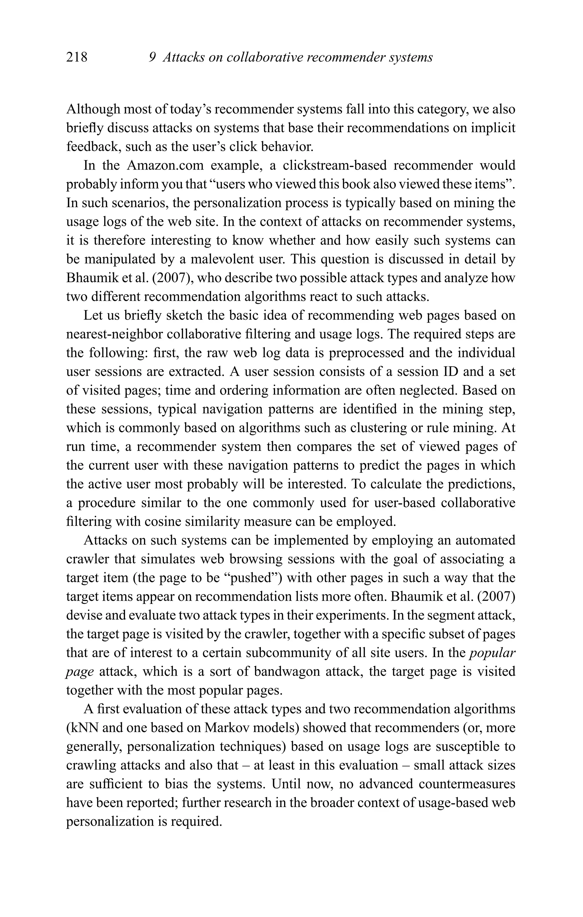 218 9 Attacks on collaborative recommender systems
Although most of today’s recommender systems fall into this category, we also
brieﬂy discuss attacks on systems that base their recommendations on implicit
feedback, such as the user’s click behavior.
In the Amazon.com example, a clickstream-based recommender would
probably inform you that “users who viewed this book also viewed these items”.
In such scenarios, the personalization process is typically based on mining the
usage logs of the web site. In the context of attacks on recommender systems,
it is therefore interesting to know whether and how easily such systems can
be manipulated by a malevolent user. This question is discussed in detail by
Bhaumik et al. (2007), who describe two possible attack types and analyze how
two different recommendation algorithms react to such attacks.
Let us brieﬂy sketch the basic idea of recommending web pages based on
nearest-neighbor collaborative ﬁltering and usage logs. The required steps are
the following: ﬁrst, the raw web log data is preprocessed and the individual
user sessions are extracted. A user session consists of a session ID and a set
of visited pages; time and ordering information are often neglected. Based on
these sessions, typical navigation patterns are identiﬁed in the mining step,
which is commonly based on algorithms such as clustering or rule mining. At
run time, a recommender system then compares the set of viewed pages of
the current user with these navigation patterns to predict the pages in which
the active user most probably will be interested. To calculate the predictions,
a procedure similar to the one commonly used for user-based collaborative
ﬁltering with cosine similarity measure can be employed.
Attacks on such systems can be implemented by employing an automated
crawler that simulates web browsing sessions with the goal of associating a
target item (the page to be “pushed”) with other pages in such a way that the
target items appear on recommendation lists more often. Bhaumik et al. (2007)
devise and evaluate two attack types in their experiments. In the segment attack,
the target page is visited by the crawler, together with a speciﬁc subset of pages
that are of interest to a certain subcommunity of all site users. In the popular
page attack, which is a sort of bandwagon attack, the target page is visited
together with the most popular pages.
A ﬁrst evaluation of these attack types and two recommendation algorithms
(kNN and one based on Markov models) showed that recommenders (or, more
generally, personalization techniques) based on usage logs are susceptible to
crawling attacks and also that – at least in this evaluation – small attack sizes
are sufﬁcient to bias the systems. Until now, no advanced countermeasures
have been reported; further research in the broader context of usage-based web
personalization is required.
 