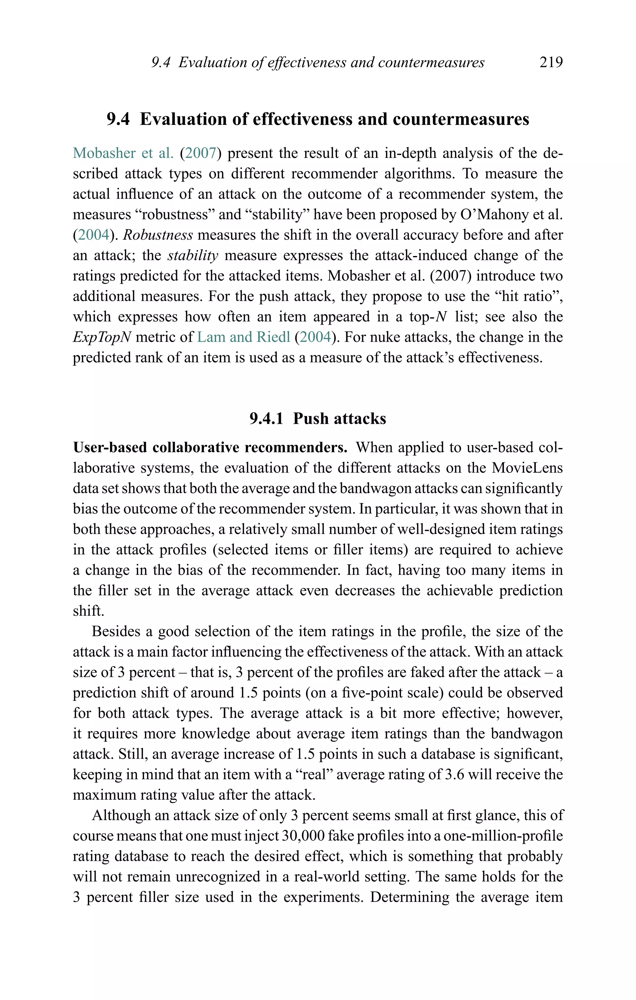 9.4 Evaluation of effectiveness and countermeasures 219
9.4 Evaluation of effectiveness and countermeasures
Mobasher et al. (2007) present the result of an in-depth analysis of the de-
scribed attack types on different recommender algorithms. To measure the
actual inﬂuence of an attack on the outcome of a recommender system, the
measures “robustness” and “stability” have been proposed by O’Mahony et al.
(2004). Robustness measures the shift in the overall accuracy before and after
an attack; the stability measure expresses the attack-induced change of the
ratings predicted for the attacked items. Mobasher et al. (2007) introduce two
additional measures. For the push attack, they propose to use the “hit ratio”,
which expresses how often an item appeared in a top-N list; see also the
ExpTopN metric of Lam and Riedl (2004). For nuke attacks, the change in the
predicted rank of an item is used as a measure of the attack’s effectiveness.
9.4.1 Push attacks
User-based collaborative recommenders. When applied to user-based col-
laborative systems, the evaluation of the different attacks on the MovieLens
data set shows that both the average and the bandwagon attacks can signiﬁcantly
bias the outcome of the recommender system. In particular, it was shown that in
both these approaches, a relatively small number of well-designed item ratings
in the attack proﬁles (selected items or ﬁller items) are required to achieve
a change in the bias of the recommender. In fact, having too many items in
the ﬁller set in the average attack even decreases the achievable prediction
shift.
Besides a good selection of the item ratings in the proﬁle, the size of the
attack is a main factor inﬂuencing the effectiveness of the attack. With an attack
size of 3 percent – that is, 3 percent of the proﬁles are faked after the attack – a
prediction shift of around 1.5 points (on a ﬁve-point scale) could be observed
for both attack types. The average attack is a bit more effective; however,
it requires more knowledge about average item ratings than the bandwagon
attack. Still, an average increase of 1.5 points in such a database is signiﬁcant,
keeping in mind that an item with a “real” average rating of 3.6 will receive the
maximum rating value after the attack.
Although an attack size of only 3 percent seems small at ﬁrst glance, this of
course means that one must inject 30,000 fake proﬁles into a one-million-proﬁle
rating database to reach the desired effect, which is something that probably
will not remain unrecognized in a real-world setting. The same holds for the
3 percent ﬁller size used in the experiments. Determining the average item
 