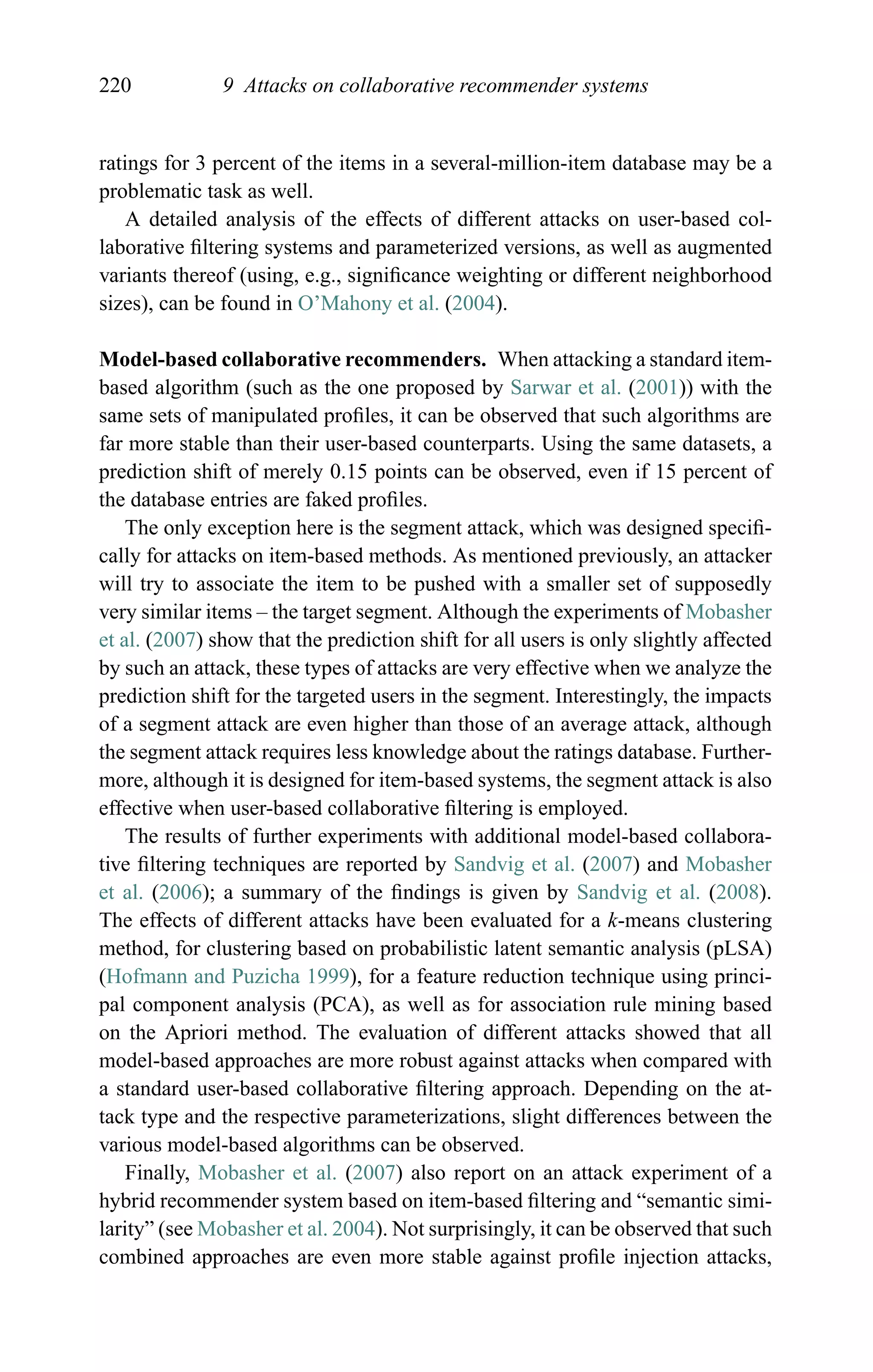 220 9 Attacks on collaborative recommender systems
ratings for 3 percent of the items in a several-million-item database may be a
problematic task as well.
A detailed analysis of the effects of different attacks on user-based col-
laborative ﬁltering systems and parameterized versions, as well as augmented
variants thereof (using, e.g., signiﬁcance weighting or different neighborhood
sizes), can be found in O’Mahony et al. (2004).
Model-based collaborative recommenders. When attacking a standard item-
based algorithm (such as the one proposed by Sarwar et al. (2001)) with the
same sets of manipulated proﬁles, it can be observed that such algorithms are
far more stable than their user-based counterparts. Using the same datasets, a
prediction shift of merely 0.15 points can be observed, even if 15 percent of
the database entries are faked proﬁles.
The only exception here is the segment attack, which was designed speciﬁ-
cally for attacks on item-based methods. As mentioned previously, an attacker
will try to associate the item to be pushed with a smaller set of supposedly
very similar items – the target segment. Although the experiments of Mobasher
et al. (2007) show that the prediction shift for all users is only slightly affected
by such an attack, these types of attacks are very effective when we analyze the
prediction shift for the targeted users in the segment. Interestingly, the impacts
of a segment attack are even higher than those of an average attack, although
the segment attack requires less knowledge about the ratings database. Further-
more, although it is designed for item-based systems, the segment attack is also
effective when user-based collaborative ﬁltering is employed.
The results of further experiments with additional model-based collabora-
tive ﬁltering techniques are reported by Sandvig et al. (2007) and Mobasher
et al. (2006); a summary of the ﬁndings is given by Sandvig et al. (2008).
The effects of different attacks have been evaluated for a k-means clustering
method, for clustering based on probabilistic latent semantic analysis (pLSA)
(Hofmann and Puzicha 1999), for a feature reduction technique using princi-
pal component analysis (PCA), as well as for association rule mining based
on the Apriori method. The evaluation of different attacks showed that all
model-based approaches are more robust against attacks when compared with
a standard user-based collaborative ﬁltering approach. Depending on the at-
tack type and the respective parameterizations, slight differences between the
various model-based algorithms can be observed.
Finally, Mobasher et al. (2007) also report on an attack experiment of a
hybrid recommender system based on item-based ﬁltering and “semantic simi-
larity” (see Mobasher et al. 2004). Not surprisingly, it can be observed that such
combined approaches are even more stable against proﬁle injection attacks,
 