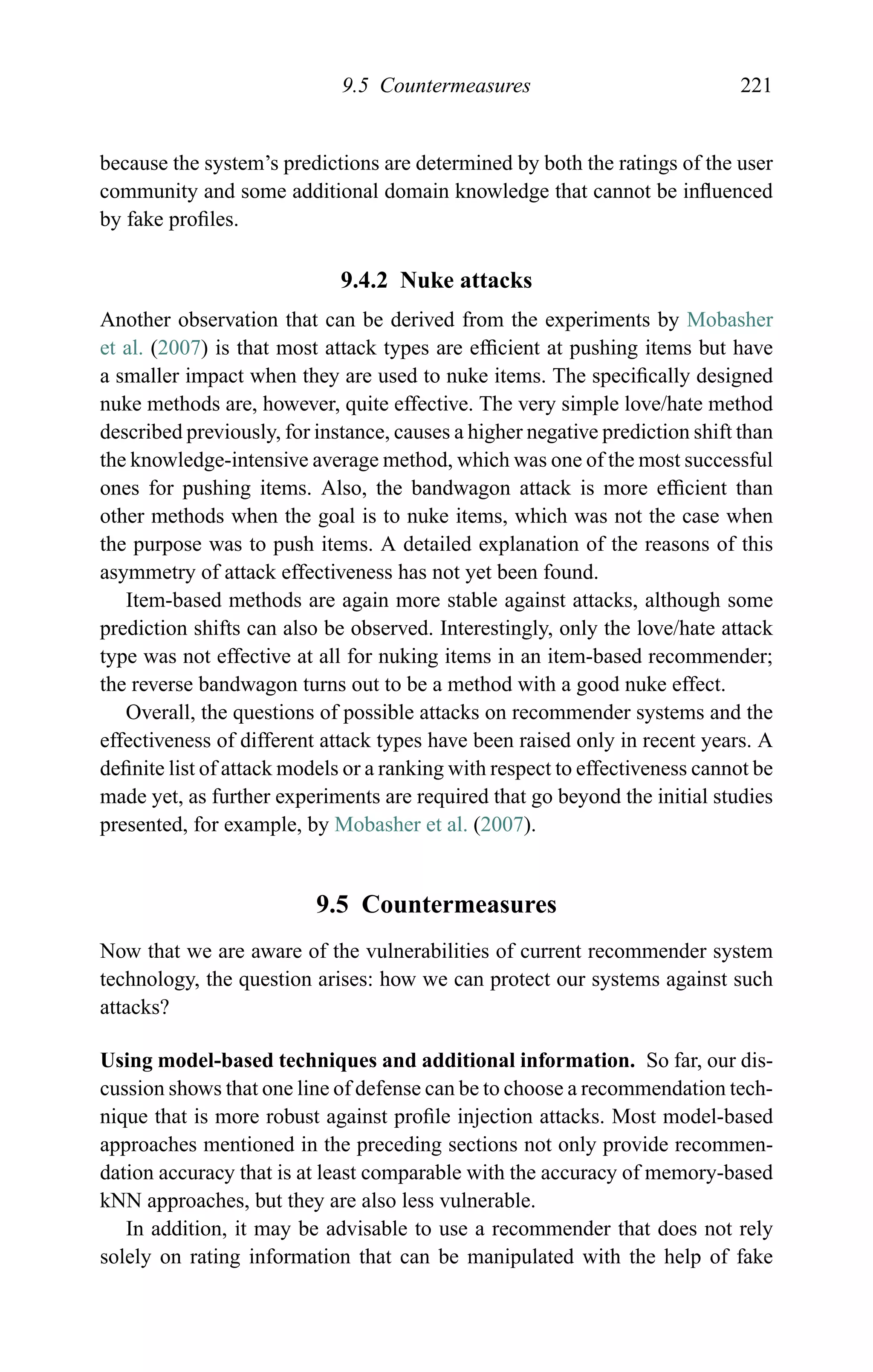 9.5 Countermeasures 221
because the system’s predictions are determined by both the ratings of the user
community and some additional domain knowledge that cannot be inﬂuenced
by fake proﬁles.
9.4.2 Nuke attacks
Another observation that can be derived from the experiments by Mobasher
et al. (2007) is that most attack types are efﬁcient at pushing items but have
a smaller impact when they are used to nuke items. The speciﬁcally designed
nuke methods are, however, quite effective. The very simple love/hate method
described previously, for instance, causes a higher negative prediction shift than
the knowledge-intensive average method, which was one of the most successful
ones for pushing items. Also, the bandwagon attack is more efﬁcient than
other methods when the goal is to nuke items, which was not the case when
the purpose was to push items. A detailed explanation of the reasons of this
asymmetry of attack effectiveness has not yet been found.
Item-based methods are again more stable against attacks, although some
prediction shifts can also be observed. Interestingly, only the love/hate attack
type was not effective at all for nuking items in an item-based recommender;
the reverse bandwagon turns out to be a method with a good nuke effect.
Overall, the questions of possible attacks on recommender systems and the
effectiveness of different attack types have been raised only in recent years. A
deﬁnite list of attack models or a ranking with respect to effectiveness cannot be
made yet, as further experiments are required that go beyond the initial studies
presented, for example, by Mobasher et al. (2007).
9.5 Countermeasures
Now that we are aware of the vulnerabilities of current recommender system
technology, the question arises: how we can protect our systems against such
attacks?
Using model-based techniques and additional information. So far, our dis-
cussion shows that one line of defense can be to choose a recommendation tech-
nique that is more robust against proﬁle injection attacks. Most model-based
approaches mentioned in the preceding sections not only provide recommen-
dation accuracy that is at least comparable with the accuracy of memory-based
kNN approaches, but they are also less vulnerable.
In addition, it may be advisable to use a recommender that does not rely
solely on rating information that can be manipulated with the help of fake
 