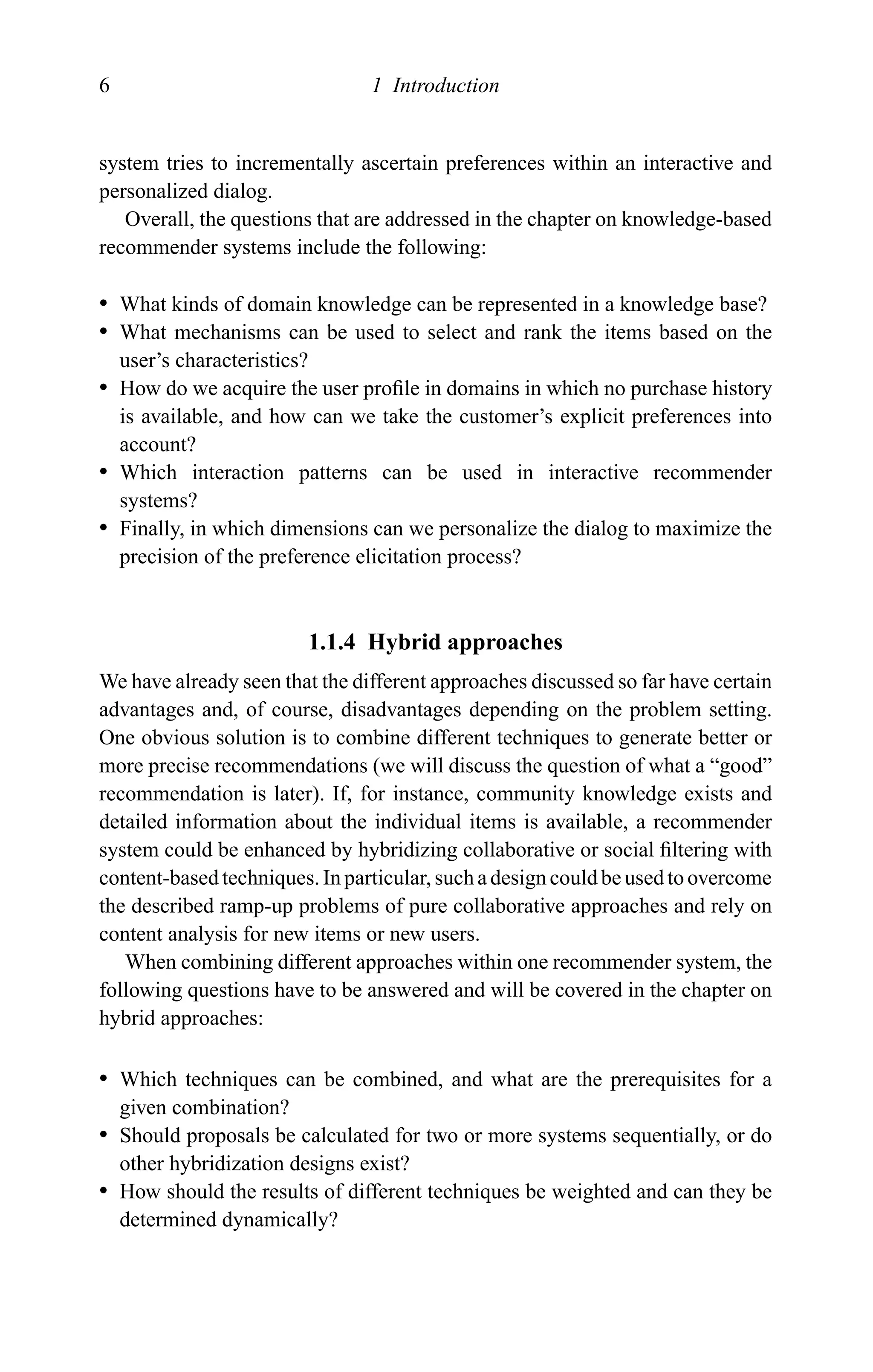6 1 Introduction
system tries to incrementally ascertain preferences within an interactive and
personalized dialog.
Overall, the questions that are addressed in the chapter on knowledge-based
recommender systems include the following:
r What kinds of domain knowledge can be represented in a knowledge base?
r What mechanisms can be used to select and rank the items based on the
user’s characteristics?
r How do we acquire the user proﬁle in domains in which no purchase history
is available, and how can we take the customer’s explicit preferences into
account?
r Which interaction patterns can be used in interactive recommender
systems?
r Finally, in which dimensions can we personalize the dialog to maximize the
precision of the preference elicitation process?
1.1.4 Hybrid approaches
We have already seen that the different approaches discussed so far have certain
advantages and, of course, disadvantages depending on the problem setting.
One obvious solution is to combine different techniques to generate better or
more precise recommendations (we will discuss the question of what a “good”
recommendation is later). If, for instance, community knowledge exists and
detailed information about the individual items is available, a recommender
system could be enhanced by hybridizing collaborative or social ﬁltering with
content-based techniques. In particular, such a design could be used to overcome
the described ramp-up problems of pure collaborative approaches and rely on
content analysis for new items or new users.
When combining different approaches within one recommender system, the
following questions have to be answered and will be covered in the chapter on
hybrid approaches:
r Which techniques can be combined, and what are the prerequisites for a
given combination?
r Should proposals be calculated for two or more systems sequentially, or do
other hybridization designs exist?
r How should the results of different techniques be weighted and can they be
determined dynamically?
 
