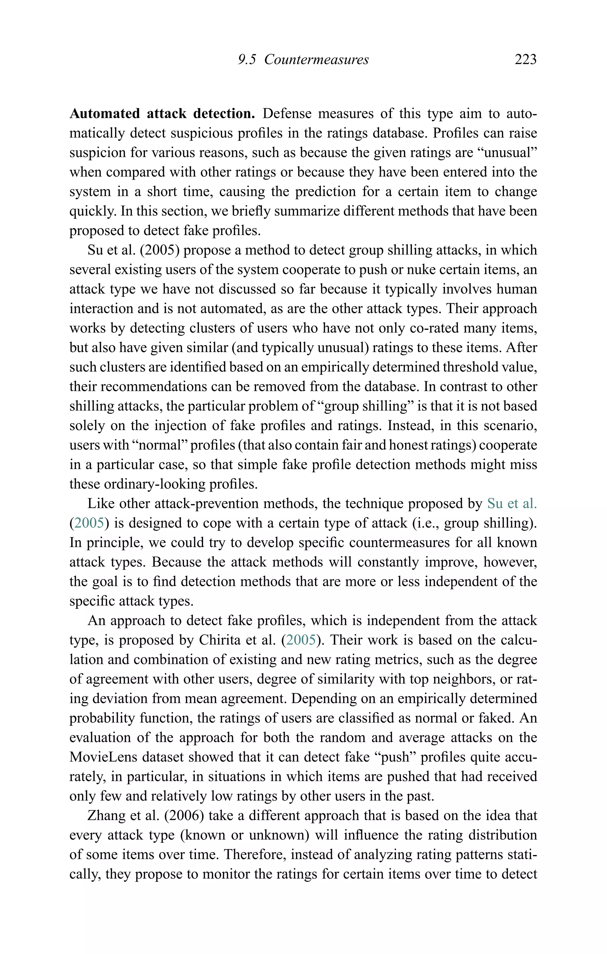 9.5 Countermeasures 223
Automated attack detection. Defense measures of this type aim to auto-
matically detect suspicious proﬁles in the ratings database. Proﬁles can raise
suspicion for various reasons, such as because the given ratings are “unusual”
when compared with other ratings or because they have been entered into the
system in a short time, causing the prediction for a certain item to change
quickly. In this section, we brieﬂy summarize different methods that have been
proposed to detect fake proﬁles.
Su et al. (2005) propose a method to detect group shilling attacks, in which
several existing users of the system cooperate to push or nuke certain items, an
attack type we have not discussed so far because it typically involves human
interaction and is not automated, as are the other attack types. Their approach
works by detecting clusters of users who have not only co-rated many items,
but also have given similar (and typically unusual) ratings to these items. After
such clusters are identiﬁed based on an empirically determined threshold value,
their recommendations can be removed from the database. In contrast to other
shilling attacks, the particular problem of “group shilling” is that it is not based
solely on the injection of fake proﬁles and ratings. Instead, in this scenario,
users with “normal” proﬁles (that also contain fair and honest ratings) cooperate
in a particular case, so that simple fake proﬁle detection methods might miss
these ordinary-looking proﬁles.
Like other attack-prevention methods, the technique proposed by Su et al.
(2005) is designed to cope with a certain type of attack (i.e., group shilling).
In principle, we could try to develop speciﬁc countermeasures for all known
attack types. Because the attack methods will constantly improve, however,
the goal is to ﬁnd detection methods that are more or less independent of the
speciﬁc attack types.
An approach to detect fake proﬁles, which is independent from the attack
type, is proposed by Chirita et al. (2005). Their work is based on the calcu-
lation and combination of existing and new rating metrics, such as the degree
of agreement with other users, degree of similarity with top neighbors, or rat-
ing deviation from mean agreement. Depending on an empirically determined
probability function, the ratings of users are classiﬁed as normal or faked. An
evaluation of the approach for both the random and average attacks on the
MovieLens dataset showed that it can detect fake “push” proﬁles quite accu-
rately, in particular, in situations in which items are pushed that had received
only few and relatively low ratings by other users in the past.
Zhang et al. (2006) take a different approach that is based on the idea that
every attack type (known or unknown) will inﬂuence the rating distribution
of some items over time. Therefore, instead of analyzing rating patterns stati-
cally, they propose to monitor the ratings for certain items over time to detect
 